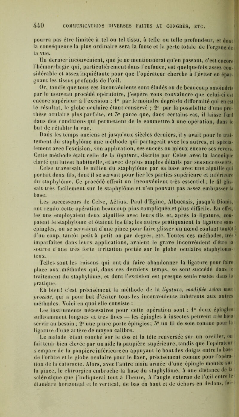 pourra pas être limitée à tel ou tel tissu, à telle ou telle profondeur, et dont la conséquence la plus ordinaire sera la fonte et la perte totale de l’organe de la vue. Un dernier inconvénient, que je ne mentionnerai qu’en passant, c’est encore l’hémorrhagie qui, particulièrement dans l’enfance, est quelquefois assez cou sidérable et assez inquiétante pour que l’opérateur cherche à l’éviter en épar- gnant les tissus profonds de l’œil. Or, tandis que tous ces inconvénients sont éludés ou de beaucoup amoindris par le nouveau procédé opératoire, j’espère vous convaincre que celui-ci est encore supérieur à l'excision : 1° par le moindredegréde difformité qui en est le résultat, le globe oculaire étant conservé ; 2° par la possibilité d’une pro- thèse oculaire plus parfaite, et 3° parce que, dans certains cas, il laisse l’œil dans des conditions qui permettent de le soumettre à une opération, dans le but de rétablir la vue. Dans les temps anciens et jusqu’aux siècles derniers, il y avait pour le trai- tement du slaphylôine une méthode qui partageait avec les autres, et spécia- lement avec l’excision, son application, ses succès ou mieux encore ses revers. Celte méthode était celle de la ligature, décrite par Celse avec la laconique clarté qui lui est habituelle, et avec déplus amples détails par ses successeurs. Celse traversait le milieu du staphylôme par sa base avec une aiguille qui portait deux fils, dont il se servait pour lier les parties supérieure et inférieure du staphylôme. Ce procédé offrait un inconvénient très essentiel; le (il glis- sait très facilement sur le staphylôme et n’en pouvait pas assez embr.asser la base. Les successeurs de Celse, Aëtius, Paul d’Egine, Albucasis, jusqu’à Dionis, ont rendu celte opération beaucoup plus compliquée et plus difficile. En effet, les uns employaient deux aiguilles avec leurs fils et, après la ligature, cou- paient le staphylôme et ôtaient les fils; les autres pratiquaient la ligalure sans épingles, ou se servaient d’une pince pour faire glisser un nœud coulant lamôi} d’un coup, tantôt petit à petit ou par degrés, etc. Toutes ces méthodes, très.» imparfaites dans leurs applications, avaient le grave inconvénient d’étre la source d’une très forte irritation portée sur le globe oculaire slaphylonia- teux. Telles sont les raisons qui ont dû faire abandonner la ligature pour faire place aux méthodes qui, dans ces derniers temps, se sont succédé dans le traitement du staphylôme, et dont l'excision est presque seule restée dans la pratique. Eh bien! c’est précisément la méthode de la ligature, modifiée selon mon procédé, qui a pour but d’éviter tous les inconvénients inhérents aux autres méthodes. Voici en quoi elle consiste : Les instruments nécessaires pour cette opération sont ; 1° deux épingles suffisamment longues et très fines— les épingles à insectes peuvent très bien servir au besoin ; 2° une pince porte-épingles; 5° un fil de soie comme pour la ligature d’une artère de moyen calibre. Le malade étant couché sur le dos et la tête renversée sur un oreiller, on fait tenir bien élevée par un aide la paupière supérieure, tandis que l’opérateur s'empare de la paupière inférieureen appuyant leboutdes doigts entre la base de l’orbite et le globe oculaire pour le fixer, précisément comme pour l’opéra- tion de la cataracte. Alors, avec l'autre main armée d’une épingle montée sur la pince, le chirurgien embroche la base du staphylôme, à une distance de la sclérotique que j’indiquerai tout à l’heure, à l’angle externe de l’œil entre le diamètre horizontal et le vertical, de bas en haut et de dehors en dedans, lai-