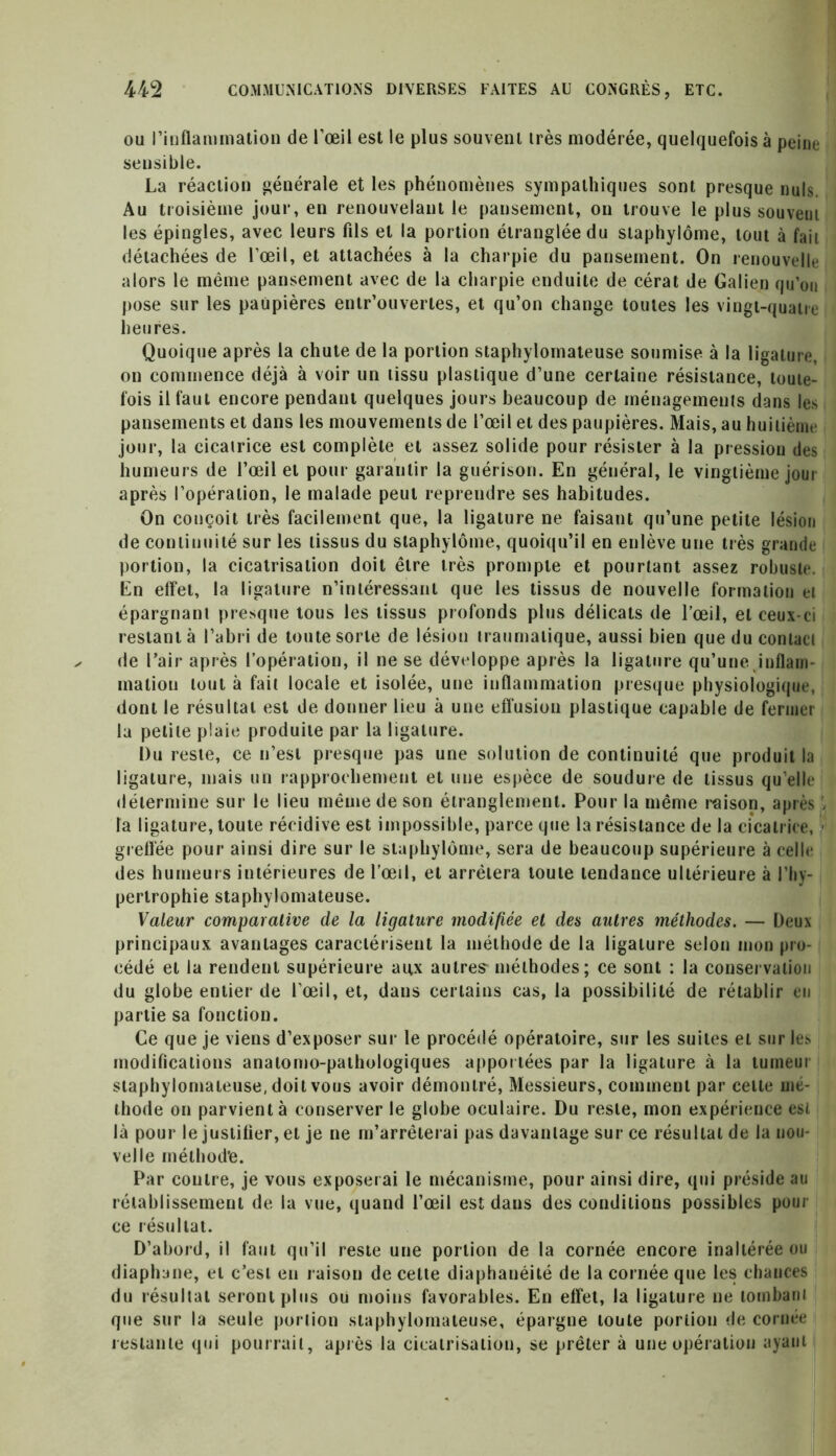 ou l’inflammation de l’œil est le plus souvent très modérée, quelquefois à peine sensible. La réaction générale et les phénomènes sympathiques sont presque nuis. Au troisième jour, en renouvelant le pansement, on trouve le plus souvent les épingles, avec leurs fils et la portion étranglée du staphylôme, tout à fait détachées de l’œil, et attachées à la charpie du pansement. On renouvelle alors le même pansement avec de la charpie enduite de cérat de Galien qu’on pose sur les paupières entr’ouvertes, et qu’on change toutes les vingt-quatre heures. Quoique après la chute de la portion staphylomateuse soumise à la ligature, on commence déjà à voir un tissu plastique d’une certaine résistance, toute- fois il faut encore pendant quelques jours beaucoup de ménagements dans les pansements et dans les mouvements de l’œil et des paupières. Mais, au huitième jour, la cicatrice est complète et assez solide pour résister à la pression des humeurs de l’œil et pour garantir la guérison. En général, le vingtième jour après l’opération, le malade peut reprendre ses habitudes. On conçoit très facilement que, la ligature ne faisant qu’une petite lésion de continuité sur les tissus du staphylôme, quoiqu’il en eulève une très grande portion, la cicatrisation doit être très prompte et pourtant assez robuste. En effet, la ligature n’intéressant que les tissus de nouvelle formation et épargnant presque tous les tissus profonds plus délicats de l’œil, et ceux-ci restant à l’abri de toute sorte de lésion traumatique, aussi bien que du contact de l’air après l’opération, il ne se développe après la ligature qu’une inflam malion tout à fait locale et isolée, une inflammation presque physiologique, dont le résultat est de donner lieu à une effusion plastique capable de fermer la petite plaie produite par la ligature. Du reste, ce n’est presque pas une solution de continuité que produit la ligature, mais un rapprochement et une espèce de soudure de tissus qu’elle détermine sur le lieu même de son étranglement. Pour la même raison, après > la ligature, toute récidive est impossible, parce que la résistance de la cicatrice, > greffée pour ainsi dire sur le staphylôme, sera de beaucoup supérieure à celle des humeurs intérieures de l’œil, et arrêtera toute tendance ultérieure à l’hy- pertrophie staphylomateuse. Valeur comparalive de la ligature modifiée et des autres méthodes. — Deux principaux avantages caractérisent la méthode de la ligature selon mon pro- cédé et la rendent supérieure aux autre? méthodes; ce sont : la conservation du globe entier de l’œil, et, dans certains cas, la possibilité de rétablir en partie sa fonction. Ce que je viens d’exposer sur le procédé opératoire, sur les suites et sur les modifications anatomo-pathologiques apportées par la ligature à la tumeur staphylomateuse, doit vous avoir démontré, Messieurs, comment par celte mé- thode on parvient à conserver le globe oculaire. Du reste, mon expérience est là pour le justifier, et je ne m’arrêterai pas davantage sur ce résultat de la nou- velle mélhod’e. Par contre, je vous exposerai le mécanisme, pour ainsi dire, qui préside au rétablissement de la vue, quand l’œil est dans des conditions possibles pour ce résultat. D’abord, il faut qu’il reste une portion de la cornée encore inaltérée ou diaphane, et c’esi eu raison de cette diaphanéité de la cornée que les chances du résultat seront plus ou moins favorables. En effet, la ligature ne tombant que sur la seule portion staphylomateuse, épargne toute portion de cornée restante qui pourrait, après la cicatrisation, se prêter à une opération ayant