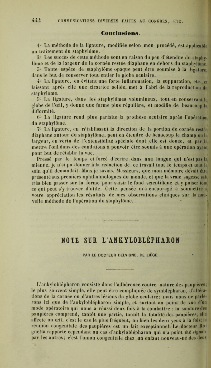 Conclusions. 1° La méthode de la ligature, modifiée selon mon procédé, est applicable au traitement du staphylôme. 2° Les succès de cette méthode sont en raison du peu d’étendue du staphy lôme et de la largeur de la cornée restée diaphane en dehors du staphylôme. 5° Toute espèce de staphylôme opaque peut être soumise à la ligature, dans le but de conserver tout entier le globe oculaire. 4° La ligature, en évitant une forte inflammation, la suppuration, etc., et laissant après elle une cicatrice solide, met à l’abri de la reproduction du staphylôme. 5° La ligature, dans les staphylômes volumineux, tout en conservant le globe de l’œil, y donne une forme plus régulière, et modifie de beaucoup la difformité. 6° La ligature rend plus parfaite la prothèse oculaire après l’opération du staphylôme. 7° La ligature, en rétablissant la direction de la portion de cornée restée diaphane autour du staphylôme, peut en étendre de beaucoup le champ ou la largeur, en vertu de l’extensibilité spéciale dont elle est douée, et par là mettre l’œil dans des conditions à pouvoir être soumis à une opération ayant pour but de rétablir la vue. Pressé par le temps et forcé d’écrire dans une langue qui n’est pas la mienne, je n’ai pu donner à la rédaction de ce travail tout le temps et tout le soin qu’il demandait. Mais je savais, Messieurs, que mon mémoire devait être présenté aux premiers ophthalmologues du monde, et que la vraie sagesse sail très bien passer sur la forme pour saisir le fond scientifique et y puiser tout ce qui peut s’y trouver d’utile. Cette pensée m’a encouragé à soumettre à votre appréciation les résultats de mes observations cliniques sur la nou- velle méthode de l’opération du staphylôme. NOTE SUR L’ANKYLOBLÉPHARON PAR LE DOCTEUR DELVIGNE, DE LIEGE. L’ankyloblépharon consiste dans l’adhérence contre nature des paupières; le plus souvent simple, elle peut être compliquée de symblépharon, d’altéra- tions de la cornée ou d'autres lésions du globe oculaire; mais nous ne parle- rons ici <jue de l’ankyloblépharon simple, et surtout au point de vue d’mi mode opératoire qui nous a réussi deux fois à la combattre : la soudure des paupières comprend, tantôt une partie, tantôt la totalité des paupières; elle affecte un œil, c’est le cas le plus fréquent, ou bien les deux yeux à la fois; la réunion congénitale des paupières est un fait exceptionnel. Le docteur Ro gnetta rapporte cependant un cas d'ankyloblépharon qui n’a point été signait par les autres; c’est l’union congénitale chez un enfant nouveau-né des deux