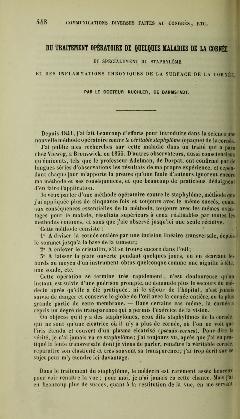 US DU TRAITEMENT OPÉRATOIRE DE QUELQUES MALADIES DE LA CORNÉE ET SPÉCIALEMENT DU STAPHYLÔME ET DES INFLAMMATIONS CHRONIQUES DE LA SURFACE DE LA CORNÉE. PAR LE DOCTEUR KUCHLER, DE DARMSTADT. Depuis 1841, j’ai fait beaucoup d’efforts pour introduire dans la science une nouvelle ntélhode opératoire contre le véritable slaphylôme (opaque) de la cornée. J’ai publié mes recherches sur celte maladie dans un traité qui a paru chez Vieweg, à Brunswick, en 1853. D’autres observateurs, aussi consciencieux qu’éminents, tels que le professeur Adelman, de Dorpat, ont confirmé par de longues séries d’observations les résultats de ma propre expérience, et cepen- dant chaque jour m’apporte la preuve qu’une foule d’auteurs ignorent encore ma méthode et ses conséquences, et que beaucoup de praticiens dédaignent d’en faire l’application. Je veux parler d’une méthode opératoire contre le staphylôme, méthode que j’ai appliquée plus de cinquante fois et toujours avec le même succès, quant aux conséquences essentielles de la méthode, toujours avec les mêmes avan- tages pour le malade, résultats supérieurs à ceux réalisables par toutes les méthodes connues, et sans que j’aie observé jusqu’ici une seule récidive. Cette méthode consiste : 1° A diviser la cornée entière par une incision linéaire transversale, depuis le sommet jusqu’à la base de la tumeur; 2° A enlever le cristallin, s'il se trouve encore dans l’œil; 3° A laisser la plaie ouverte pendant quelques jours, en en écartant les bords au moyen d’un instrument obtus quelconque comme une aiguille à tête, une sonde, etc. Cette opération se termine très rapidement, n’est douloureuse qu’un instant, est suivie d’une guérison prompte, ne demande plus le secours du mé- decin après qu’elle a été pratiquée, ni le séjour de l’hôpilal, n’est jamais suivie de danger et conserve le globe de l’œil avec la cornée entière, ou la plus grande partie de cette membrane. — Dans certains cas même, la cornée a repris un degré de transparence qui a permis l’exërcice de la vision. On objecte qu’il y a des staphylômes, ceux dits staphylômes de la cornée, qui ne sont qu’une cicatrice où il n’y a plus de cornée, où l’on ne voit que l’iris étendu et couvert d’un plasma cicatrisé (pseudo-cornea). Pour dire la vérité, je n’ai jamais vu ce staphylôme ; j’ai toujours vu, après que j’ai eu pra- tiqué la fente transversale dont je viens de parler, renaître la véritable cornée, reparaître son élasticité et très souvent sa transparence; j’ai trop écrit sur ce sujet pour m’y étendre ici davantage. Dans le traitement du staphylôme, le médecin est rarement assez heureux pour voir renaître la vue; pour moi, je n’ai jamais eu cette chance. Mais j’ai eu beaucoup plus de succès, quant à la restitution de la vue, eu me servant