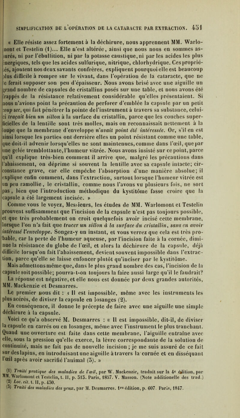 « Elle résiste assez fortement à la déchirure, nous apprennent MM. Warlo- nont et Testelin (1)... Elle n’est altérée, ainsi que nous nous en sommes as- surés, ni par l’ébullition, ni par la potasse caustique, ni par les acides les plus énergiques, tels que les acides sulfurique, nitrique, chlorhydrique. Ces proprié- tés, ajoutent nos deux savants confrères, expliquent pourquoi elle est beaucoup Mus difficile à rompre sur le vivant, dans l’opération de la cataracte, que ne le ferait supposer son peu d’épaisseur. Nous avons brisé avec une aiguille un ^rand nombre de capsules de cristallins posés sur une table, et nous avons été frappés de la résistance relativement considérable qu’elles présentaient. Si nous n’avions point la précaution de perforer d’emblée la capsule par un petit :oup sec, qui fait pénétrer la pointe del’instrumenl à travers sa substance, celui- ci traçait bien un sillon à la surface du cristallin, parce que les couches super- ficielles de la lentille sont très molles, mais on reconnaissait nettement à la •loupe que la membrane d'enveloppe n'avait point été intéressée. Or, s’il en est ainsi lorsque les parties ont derrière elles un point résistant comme une table, que doit-il advenir lorsqu’elles ne sont maintenues, comme dans l’œil, que par une gelée tremblottante, l’humeur vitrée. Nous avons insisté sur ce point, parce qu’il explique très-bien comment il arrive que, malgré les précautions dans l’abaissement, on déprime si souvent la lentille avec sa capsule intacte; cir- constance grave, car elle empêche l’absorption d’une manière absolue; il explique enfin comment, dans l’extraction, surtout lorsque l’humeur vitrée est un peu ramollie, le cristallin, comme nous l’avons vu plusieurs fois, ne sort pas, bien que l’introduction méthodique du kystitôme fasse croire que la capsule a été largement incisée. » Comme vous le voyez, Messieurs, les éludes de MM. Warlomonl et Testelin prouvent suffisamment que l’incision de la capsule n’est pas toujours possible, et que très probablement on croit quelquefois avoir incisé celte membrane, lorsque l’on n’a fait que tracer un sillon à la surface du cristallin, sans en avoir intéressé Venveloppe. Songez-y un instant, et vous verrez que cela est très pro- bable, car la perte de l’humeur aqueuse, par l’incision faite à la cornée, dimi- nue la résistance du globe de l’œil, et alors la déchirure de la capsule, déjà difficile lorsqu’on fait l’abaissement, devient souvent impossible dans l’extrac- [tion, parce qu’elle se laisse enfoncer plutôt qu’inciser par le kystitôme. Mais admettons même que, dans le plus grand nombre des cas, l’incision de la capsule soit possible; pourra- t-on toujours la faire aussi large qu’il le faudrait? La réponse est négative, et elle nous est donnée par deux grandes autorités, MM. Mackenzie et Desmarres. Le premier nous dit : « Il est impossible, même avec les instruments les plus acérés, de diviser la capsule en losanges (2). En conséquence, il donne le précepte de faire avec une aiguille une simple déchirure à la capsule. Voici ce qu’a observé M. Desmarres : « Il est impossible, dit-il, de diviser la capsule en carrés ou en losanges, même avec l’instrument le plus tranchant. Quand une ouverture est faite dans cette membrane, l’aiguille entraîne avec elle, sous la pression qu’elle exerce, la lèvre correspondante de la solution de continuité, mais ne fait pas de nouvelle incision; je me suis assuré de ce fait sur deslapins, en introduisant une aiguille à travers la cornée et en disséquant l’œil après avoir sacrifié l’animal (5). » (1) Traité pratique des maladies de l'œil, par W. Mackenzie, traduit sur la 4e éjdition, par MM. Warlomont et Testelin, t. II, p. 313. Paris, 1857. Y. Masson. (Note additionelle des trad.) (2) Loc. cil. t. II, p. 430. (3) Traité des maladies des yeux, par M. Desmarres. lrc édition, p. 607. Paris, 1847.