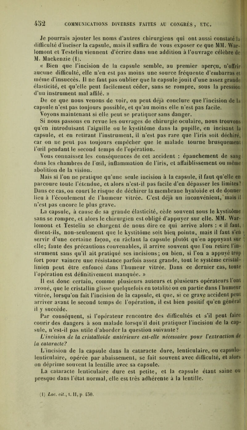 Je pourrais ajouter les noms d’autres chirurgiens qui ont aussi constalé la difficulté d’inciser la capsule, mais il sulfira de vous exposer ce que MM. War- lomont et Testelin viennent d’écrire dans une addition à l’ouvrage célèbre de M. Mackenzie (1). « Bien que l’incision de la capsule semble, au premier aperçu, n’offrir aucune difficulté, elle n’en est pas moins une source fréquente d’embarras et même d’insuccès. Il ne faut pas oublier que la capsule jouit d’une assez grande élasticité, et qu’elle peut facilement céder, sans se rompre, sous la pression d’un instrument mal affilé. » De ce que nous venons de voir, on peut déjà conclure que l’incision de la capsule n’est pas toujours possible, et qu’au moins elle n’est pas facile. Voyons maintenant si elle peut se pratiquer sans danger. Si nous passons en revue les ouvrages de chirurgie oculaire, nous trouvons qu’en introduisant l’aiguille ou le kyslitôme dans la pupille, en incisant la capsule, et en retirant l’instrument, il n’est pas rare que l’iris soit déchiré, car on ne peut pas toujours empêcher que le malade tourne brusquement l’œil pendant le second temps de l’opération. Vous connaissez les conséquences de cet accident : épanchement de sang dans les chambres de l’œil, inflammation de l’iris, et affaiblissement ou même abolition de la vision. Mais si l’on ne pratique qu’une seule incision à la capsule, il faut qu’elle en parcoure toute l’étendue, et alors n’cst-il pas facile d’en dépasser les limites? Dans ce cas, on court le risque de déchirer la membrane hyaloïde et de donner lieu à l’écoulement de l’humeur vitrée. C’est déjà un inconvénient, mais il n’est pas encore le plus grave. La capsule, à cause de sa grande élasticité, cède souvent sous le kystitôme sans se rompre, et alors le chirurgien est obligé d’appuyer sur elle. MM. War- lomont et Testelin se chargent de nous dire ce qui arrive alors : « il faut, disent-ils, non-seulement que le kyslitôme soit bieq pointu, mais il faut s’en servir d’une certaine façon, en raclant la capsule plutôt qu’en appuyant sur , elle; faute des précautions convenables, il arrive souvent que l’on retire l’in- strument sans qu’il ait pratiqué ses incisions; ou bien, si l’on a appuyé trop fort pour vaincre une résistance parfois assez grande, tout le système cristal - linien peut être enfoncé dans l’humeur vitrée. Dans ce dernier cas, toute l’opération est définitivement manquée. » Il est donc certain, comme plusieurs auteurs et plusieurs opérateurs l’ont avoué, que le cristallin glisse quelquefois en totalité ou en partie dans l'humeur vitrée, lorsqu’on fait l’incision de la capsule, et que, si ce grave accident peut arriver avant le second temps de l’opération, il est bien positif qu’en général il y succède. Par conséquent, si l’opérateur rencontre des difficultés et s’il peut faire courir des dangers à son malade lorsqu’il doit pratiquer l’incision de la cap- sule, n’est-il pas utile d’aborder la question suivante? L'incision de la cristalloïde antérieure est-elle nécessaire pour l'extraction de la cataracte? L incision de la capsule dans la cataracte dure, lenticulaire, ou capsnlo- lenticulaire, opérée par abaissement, se fait souvent avec difficulté, et alors on déprime souvent la lentille avec sa capsule. La cataracte lenticulaire dure est petite, et la capsule étant saine ou presque dans l’étal normal, elle est très adhérente à la lentille.