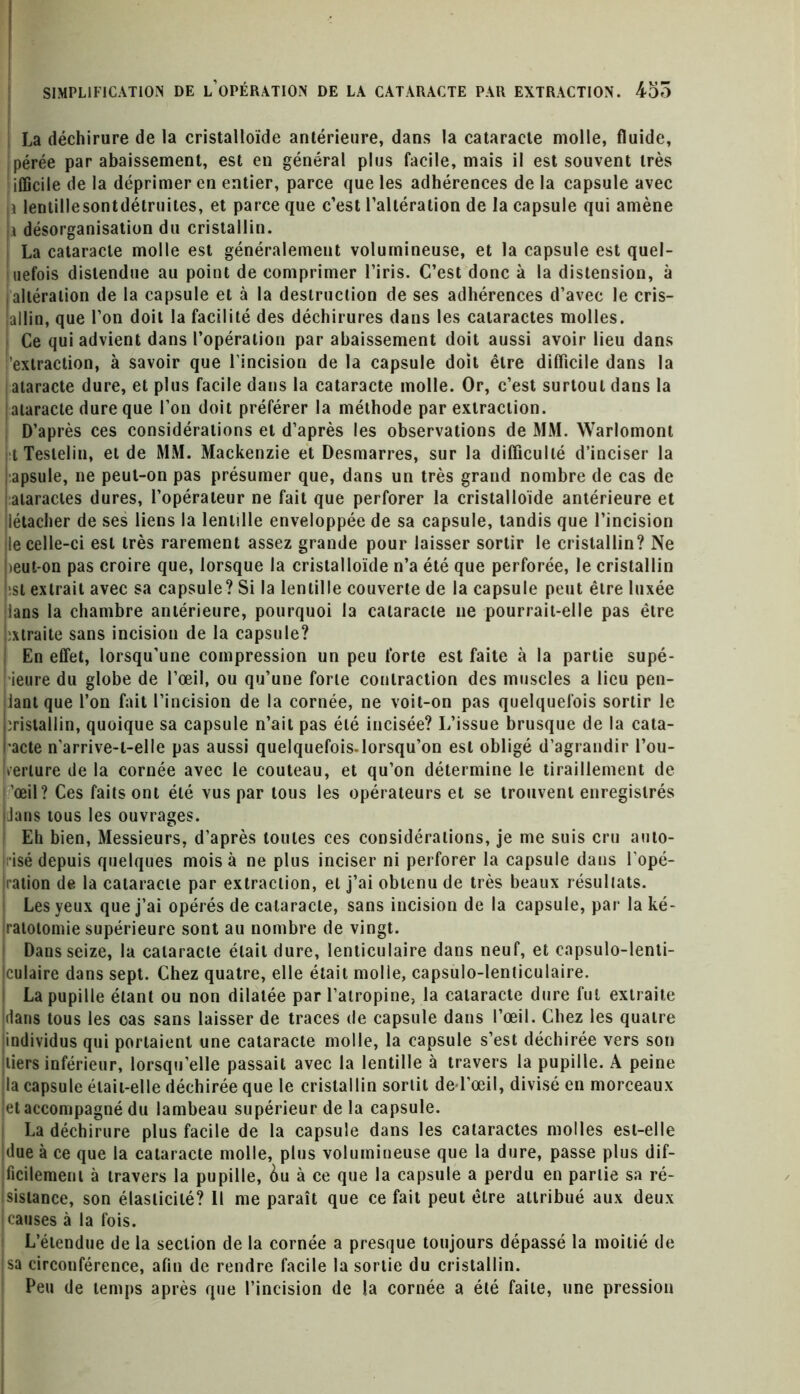 La déchirure de la cristalloïde antérieure, dans la cataracte molle, fluide, pérée par abaissement, est en général plus facile, mais il est souvent très ifficile de la déprimer en entier, parce que les adhérences de la capsule avec i lentille sont détruites, et parce que c’est l’altération de la capsule qui amène i désorganisation du cristallin. La cataracte molle est généralement volumineuse, et la capsule est quel- uefois distendue au point de comprimer l’iris. C’est donc à la distension, à altération de la capsule et à la destruction de ses adhérences d’avec le cris- lallin, que l’on doit la facilité des déchirures dans les cataractes molles. Ce qui advient dans l’opération par abaissement doit aussi avoir lieu dans extraction, à savoir que l’incision de la capsule doit être difficile dans la ataracte dure, et plus facile dans la cataracte molle. Or, c’est surtout dans la ataracte dure que l’on doit préférer la méthode par extraction. D’après ces considérations et d’après les observations de MM. Warlomont t Teslelin, et de MM. Mackenzie et Desmarres, sur la difficulté d’inciser la apsule, ne peut-on pas présumer que, dans un très grand nombre de cas de ataracles dures, l’opérateur ne fait que perforer la cristalloïde antérieure et iétacher de ses liens la lentille enveloppée de sa capsule, tandis que l’incision le celle-ci est très rarement assez grande pour laisser sortir le cristallin? Ne )eut-on pas croire que, lorsque la cristalloïde n’a été que perforée, le cristallin si extrait avec sa capsule? Si la lentille couverte de la capsule peut être luxée lans la chambre antérieure, pourquoi la cataracte ne pourrait-elle pas être xtraite sans incision de la capsule? En effet, lorsqu’une compression un peu forte est faite à la partie supé- ieure du globe de l’œil, ou qu’une forte contraction des muscles a lieu pen- lant que l’on fait l’incision de la cornée, ne voit-on pas quelquefois sortir le cristallin, quoique sa capsule n’ait pas été incisée? L’issue brusque de la cata- acte n’arrive-l-elle pas aussi quelquefois-lorsqu’on est obligé d’agrandir l’ou- œrlure de la cornée avec le couteau, et qu’on détermine le tiraillement de œil? Ces faits ont été vus par tous les opérateurs et se trouvent enregistrés Jans tous les ouvrages. Eh bien, Messieurs, d’après toutes ces considérations, je me suis cru auto- risé depuis quelques mois à ne plus inciser ni perforer la capsule dans l'opé- ration de la cataracte par extraction, et j’ai obtenu de très beaux résultats. Les yeux que j’ai opérés de cataracte, sans incision de la capsule, par la ké- ratotomie supérieure sont au nombre de vingt. Dans seize, la cataracte était dure, lenticulaire dans neuf, et capsulo-lenti- culaire dans sept. Chez quatre, elle était molle, capsulo-lenticulaire. La pupille étant ou non dilatée par l’atropine, la cataracte dure fut extraite dans tous les cas sans laisser de traces de capsule dans l’œil. Chez les quatre individus qui portaient une cataracte molle, la capsule s’est déchirée vers son tiers inférieur, lorsqu’elle passait avec la lentille à travers la pupille. A peine la capsule était-elle déchirée que le cristallin sortit de l’œil, divisé en morceaux et accompagné du lambeau supérieur de la capsule. La déchirure plus facile de la capsule dans les cataractes molles est-elle due à ce que la cataracte molle, plus volumineuse que la dure, passe plus dif- ficilement à travers la pupille, &u à ce que la capsule a perdu en partie sa ré- sistance, son élasticité? Il me paraît que ce fait peut être attribué aux deux causes à la fois. L’étendue de la section de la cornée a presque toujours dépassé la moitié de jsa circonférence, afin de rendre facile la sortie du cristallin. Peu de temps après que l’incision de la cornée a été faite, une pression