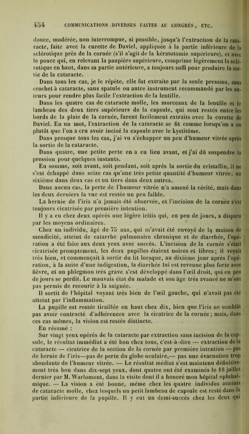 douce, modérée, non interrompue, si possible, jusqu’à l’extraction de la cata- racte, faite avec la curette de Daviel, appliquée à la partie inférieure de la sclérotique près de la cornée (s’il s’agit, de la kératotomie supérieure), et avec le pouce qui, en relevant la paupière supérieure, comprime légèrement la sclé- rotique en haut, dans sa partie antérieure, a toujours suffi pour produire la sor- t ie de la cataracte. Dans tous les cas, je le répète, elle fut extraite par la seule pression, sans crochet à cataracte, sans spatule ou autre instrument recommandé par les au- teurs pour rendre plus facile l’extraction de la lentille. Dans les quatre cas de cataracte molle, les morceaux de la lentille et le lambeau des deux tiers supérieurs de la capsule, qui sont restés entre les bords de la plaie de la cornée, furent facilement extraits avec la curette de Daviel. En un mot, l’extraction de la cataracte se fit comme lorsqu’on a ou plutôt que l’on a cru avoir incisé la capsule avec le kystitôme. Dans presque tous les cas, j’ai vu s’échapper un peu d’humeur vitrée après la sortie de la cataracte. Dans quatre, une petite perte en a eu lieu avant, et j’ai dû suspendre la pression pour quelques instants. En somme, soit avant, soit pendant, soit après la sortie du cristallin, il ne s’est échappé dans seize cas qu’une très petite quantité d’humeur vitrée; un sixième dans deux cas et un tiers dans deux autres. Dans aucun cas, la perte de l’humeur vitrée n’a amené la cécité, mais dans les deux derniers la vue est restée un peu faible. La hernie de l’iris n’a jamais été observée, et l’incision de la cornée s’est toujours cicatrisée par première intention. Il y a eu chez deux opérés une légère iritis qui, en peu de jours, a disparu par les moyens ordinaires. Chez un individu, âgé de 75 ans, qui m’avait été envoyé de lq maison de mendicité, atteint de catarrhe pulmonaire chronique et de diarrhée, l’opé- ; ration a été faite aux deux yeux avec succès. L’incision de la cornée s’était cicatrisée promptement, les deux pupilles étaient noires et libres; il voyait liés bien, et commençait à sortir du lit lorsque, au dixième jour après l’opé- ration, à la suite d’une indigestion, la diarrhée lui est revenue plus forte avec lièvre, et un phlegmon très grave s’est développé dans l’œil droit, qui en peu de jours se perdit. Le mauvais état du malade et son âge très avancé ne m’ont pas permis de recourir à la saignée. Il sortit de l’hôpital voyant très bien de l’œil gauche, qui n’avait pas été atteint par l’inflammation. La pupille est restée tiraillée en haut chez dix, bien que l’iris ne semblât pas avoir contracté d’adhérences avec la cicatrice de la cornée; mais, dans ces cas mêmes, la vision est restée distincte. En résumé : Sur vingt yeux opérés de la cataracte par extraction sans incision de la cap- sule, le résultat immédiat a été bon chez tous, c’est-à-dire — extraction de la cataracte — cicatrice de la section de la cornée par première intention — pas de hernie de l’iris—pas de perle du globe oculaire,— pas une évacuation trop abondante de l’humeur vitrée. — Le résultat médiat s’est maintenu définitive- ment très bon dans dix-sept yeux, dont quatre ont été examinés le 18 juillet dernier par M. Warlomont, dans la visite dont il a honoré mon hôpital ophthal- mique. — La vision a été bonne, même chez les quatre individus atteints de cataracte molle, chez lesquels un petit lambeau de capsule est resté dans la partie inférieure de la pupille. Il y eut un demi-succès chez les deux qui