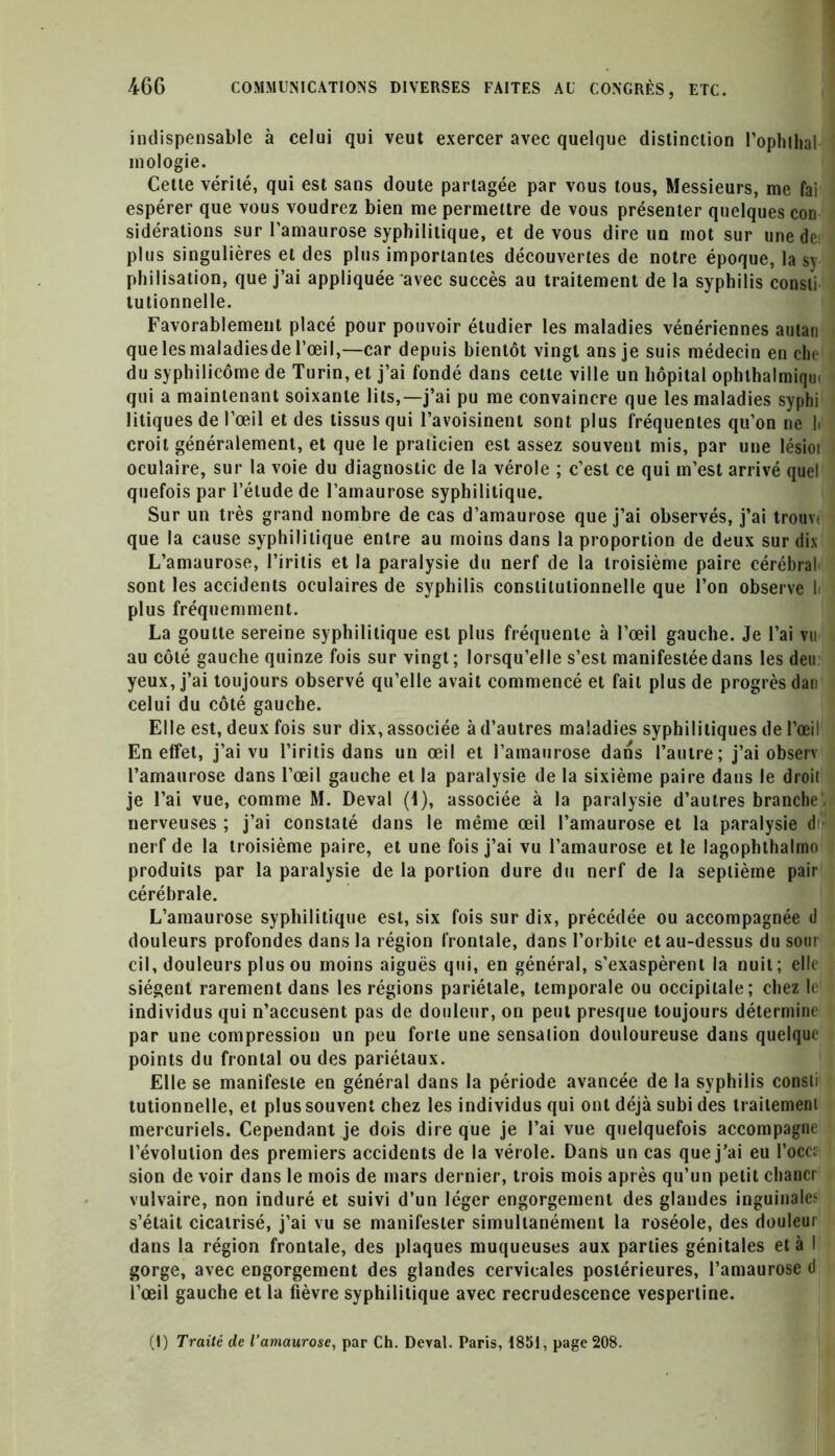 indispensable à celui qui veut exercer avec quelque distinction l’ophthal mologie. Cette vérité, qui est sans doute partagée par vous tous, Messieurs, me fai espérer que vous voudrez bien me permettre de vous présenter quelques con sidérations sur l’amaurose syphilitique, et de vous dire un mot sur une de; plus singulières et des plus importantes découvertes de notre époque, la sy- philisation, que j’ai appliquée avec succès au traitement de la syphilis consti tutionnelle. Favorablement placé pour pouvoir étudier les maladies vénériennes autan que les maladiesde l’œil,—car depuis bientôt vingt ans je suis médecin en che du syphilicôme de Turin, et j’ai fondé dans cette ville un hôpital ophthalmiqin qui a maintenant soixante lits,—j’ai pu me convaincre que les maladies syphi litiques de l’œil et des tissus qui l’avoisinent sont plus fréquentes qu’on ne li croit généralement, et que le pralicien est assez souvent mis, par une lésioi oculaire, sur la voie du diagnostic de la vérole ; c’est ce qui m’est arrivé quel quefois par l’étude de l’amaurose syphilitique. Sur un très grand nombre de cas d’amaurose que j’ai observés, j’ai trouvt que la cause syphilitique entre au moins dans la proportion de deux sur dix L’amaurose, l’iritis et la paralysie du nerf de la troisième paire cérébral, sont les accidents oculaires de syphilis constitutionnelle que l’on observe l< plus fréquemment. La goutte sereine syphilitique est plus fréquente à l’œil gauche. Je l’ai vu au côté gauche quinze fois sur vingt; lorsqu’elle s’est manifestée dans les deu yeux, j’ai toujours observé qu’elle avait commencé et fait plus de progrès dau celui du côté gauche. Elle est, deux fois sur dix, associée à d’autres maladies syphilitiques de l’œil En effet, j’ai vu l’iritis dans un œil et l’amaurose dans l’autre; j’ai observ l’amaurose dans l’œil gauche et la paralysie de la sixième paire dans le droit je l’ai vue, comme M. Deval (1), associée à la paralysie d’autres branche, nerveuses ; j’ai constaté dans le même œil l’amaurose et la paralysie di- nerf de la troisième paire, et une fois j’ai vu l’amaurose et le lagophthalmo produits par la paralysie de la portion dure du nerf de la septième pair cérébrale. L’amaurose syphilitique est, six fois sur dix, précédée ou accompagnée d douleurs profondes dans la région frontale, dans l’orbite et au-dessus du sour cil, douleurs plus ou moins aiguës qui, en général, s’exaspèrent la nuit; elle siègent rarement dans les régions pariétale, temporale ou occipitale; chez le individus qui n’accusent pas de douleur, on peut presque toujours détermine par une compression un peu forte une sensaiion douloureuse dans quelque points du frontal ou des pariétaux. Elle se manifeste en général dans la période avancée de la syphilis consti tutionnelle, et plus souvent chez les individus qui ont déjà subi des traitement mercuriels. Cependant je dois dire que je l’ai vue quelquefois accompagne l’évolution des premiers accidents de la vérole. Dans un cas que j’ai eu l’oce; sion de voir dans le mois de mars dernier, trois mois après qu’un petit chancr vulvaire, non induré et suivi d’un léger engorgement des glandes inguinale? s’était cicatrisé, j’ai vu se manifester simultanément la roséole, des douleur dans la région frontale, des plaques muqueuses aux parties génitales et à I gorge, avec engorgement des glandes cervicales postérieures, l’amaurose d l’œil gauche et la fièvre syphilitique avec recrudescence vespertine. (I) Traité de l’amaurose, par Ch. Deval. Paris, 1851, page 208.