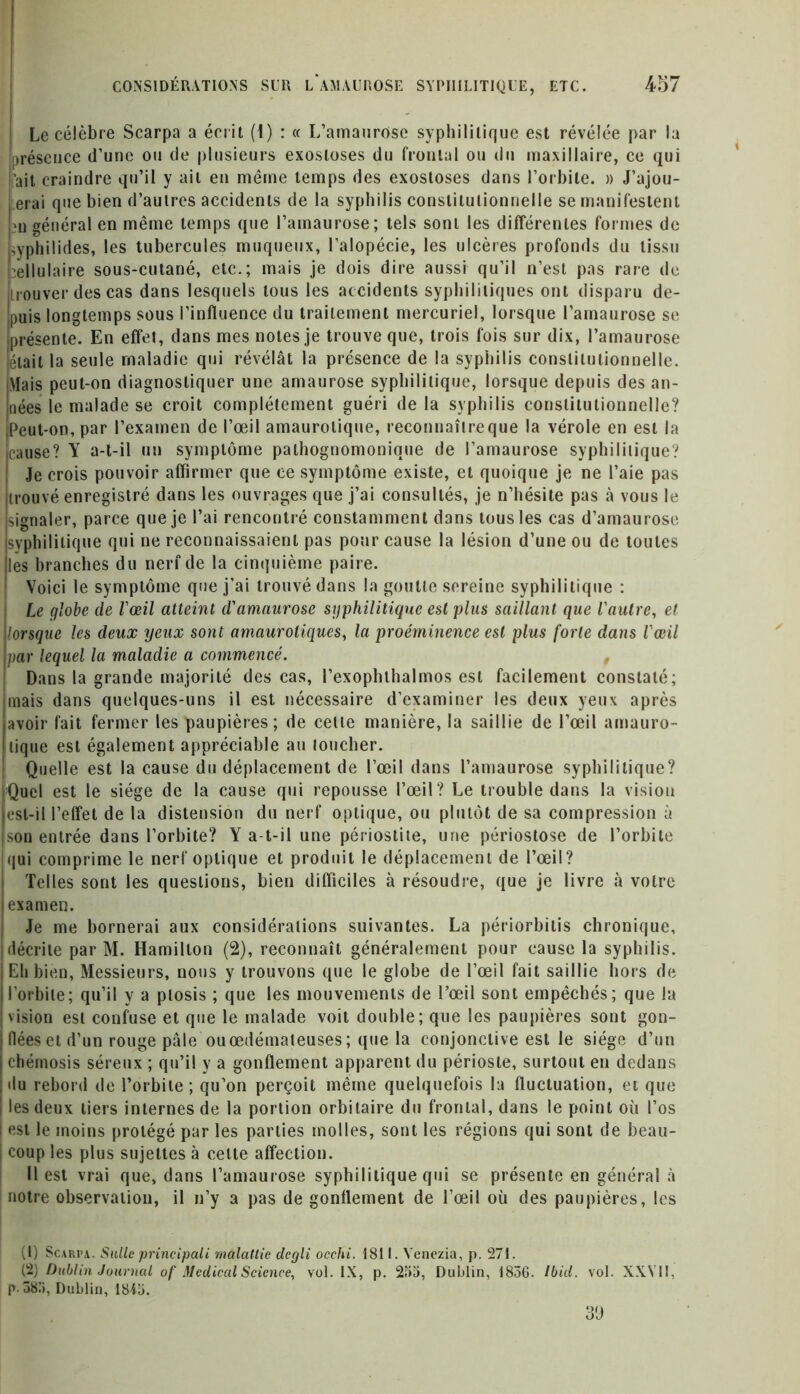 Le célèbre Scarpa a écrit (1) : « L’amaurose syphilitique est révélée par la présence d’une ou de plusieurs exostoses du frontal ou du maxillaire, ce qui liait craindre qu’il y ail en même temps des exostoses dans l’orbite. » J’ajou- erai que bien d’aulres accidents de la syphilis conslitulionnelle se manifestent m général en même temps que l’amaurose; tels sont les différentes formes de uyphilides, les tubercules muqueux, l’alopécie, les ulcères profonds du tissu Cellulaire sous-cutané, etc.; mais je dois dire aussi qu’il n’est pas rare de [couver des cas dans lesquels tous les accidents syphilitiques ont disparu de- puis longtemps sous l’influence du traitement mercuriel, lorsque l’amaurose se 'présente. En effet, dans mes notes je trouve que, trois fois sur dix, l’amaurose était la seule maladie qui révélât la présence de la syphilis constitutionnelle. Mais peut-on diagnostiquer une amaurose syphilitique, lorsque depuis des an- nées le malade se croit complètement guéri de la syphilis constitutionnelle? |peut-on, par l’examen de l’œil amaurotique, reconnaître que la vérole en est la cause? Y a-t-il un symptôme pathognomonique de l’amaurose syphilitique? Je crois pouvoir affirmer que ce symptôme existe, et quoique je ne l’aie pas trouvé enregistré dans les ouvrages que j’ai consultés, je n’hésite pas à vous le signaler, parce que je l’ai rencontré constamment dans tousles cas d’amaurose syphilitique qui ne reconnaissaient pas pour cause la lésion d’une ou de toutes les branches du nerf de la cinquième paire. Voici le symptôme que j’ai trouvé dans la goutte sereine syphilitique : : Le globe de l'œil atteint d'amaurose syphilitique est plus saillant que l'autre, et lorsque les deux yeux sont amaurotiques, la proéminence est plus forte dans l'œil par lequel la maladie a commencé. Dans la grande majorité des cas, l’exophlhalmos est facilement constaté; mais dans quelques-uns il est nécessaire d’examiner les deux yeux après avoir fait fermer les paupières; de celte manière, la saillie de l’œil amauro- tique est également appréciable au loucher. Quelle est la cause du déplacement de l’œil dans l’amaurose syphilitique? Quel est le siège de la cause qui repousse l’œil ? Le trouble dans la vision est-il l’effet de la distension du nerf optique, ou plutôt de sa compression à son entrée dans l’orbite? Y a-t-il une périostite, une périostose de l’orbite Iqui comprime le nerf optique et produit le déplacement de l’œil? Telles sont les questions, bien difficiles à résoudre, que je livre à votre examen. Je me bornerai aux considérations suivantes. La périorbitis chronique, décrite par M. Hamilton (2), reconnaît généralement pour cause la syphilis. Eli bien, Messieurs, nous y trouvons que le globe de l’œil fait saillie hors de l’orbite; qu’il y a ptosis ; que les mouvements de l’œil sont empêchés; que la vision est confuse et que le malade voit double; que les paupières sont gon- flées et d’un rouge pâle ouœdémateuses; que la conjonctive est le siège d’un chémosis séreux ; qu’il y a gonflement apparent du périoste, surtout en dedans du rebord de l’orbite; qu’on perçoit même quelquefois la fluctuation, et que les deux tiers internes de la portion orbitaire du frontal, dans le point où l’os est le moins protégé par les parties molles, sont les régions qui sont de beau- coup les plus sujettes à celte affection. Il est vrai que, dans l’amaurose syphilitique qui se présente en général à notre observation, il n’y a pas de gonflement de l’œil où des paupières, les (1) Scarpa. Suite principals malattie degli occhi. 1811. Venezia, p. 271. (2) Dublin Journal of Medical Science, vol. IX, p. 255, Dublin, 1856. Ibid. vol. XXVII, p. 385, Dublin, 1845. 39