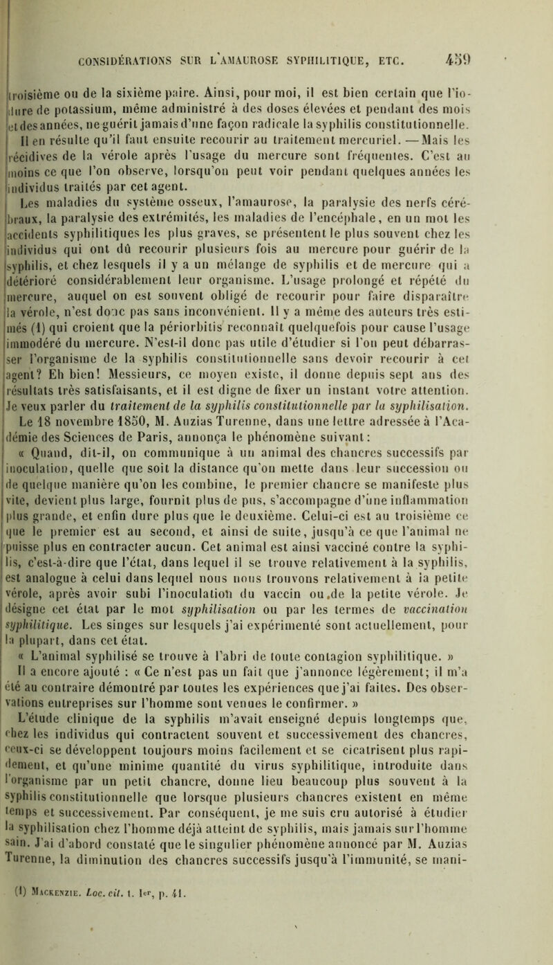 (troisième ou de la sixième paire. Ainsi, pour moi, il est bien certain que l’io- ïilure de potassium, même administré à des doses élevées et pendant des mois jetdesannées, neguérit jamaisd’une façon radicale la syphilis constitutionnelle. Il en résulte qu’il faut ensuite recourir au traitement mercuriel. —Mais les ]récidives de la vérole après l’usage du mercure sont fréquentes. C’est au imoins ce que l’on observe, lorsqu’on peut voir pendant quelques années les individus traités par cet agent. Les maladies du système osseux, l’amaurose, la paralysie des nerfs céré- braux, la paralysie des extrémités, les maladies de l’encéphale, en un mot les accidents syphilitiques les plus graves, se présentent le plus souvent chez les individus qui ont dû recourir plusieurs fois au mercure pour guérir de la syphilis, et chez lesquels il y a un mélange de syphilis et de mercure qui a détérioré considérablement leur organisme. L’usage prolongé et répété du mercure, auquel on est souvent obligé de recourir pour faire disparaître la vérole, n’est doic pas sans inconvénient. 11 y a même des auteurs très esti- més (1) qui croient que la périorbitis reconnaît quelquefois pour cause l’usage immodéré du mercure. N’esl-il donc pas utile d’étudier si l’on peut débarras- ser l’organisme de la syphilis constitutionnelle sans devoir recourir à cel agent? Eh bien! Messieurs, ce moyen existe, il donne depuis sept ans des résultats très satisfaisants, et il est digne de fixer un instant votre attention. Je veux parler du traitement de la syphilis constitutionnelle par la syphilisation. Le 18 novembre 1850, M. Auzias Turenne, dans une lettre adressée à l’Aca- démie des Sciences de Paris, annonça le phénomène suivant: « Quand, dit-il, on communique à un animal des chancres successifs par inoculation, quelle que soit la distance qu’on mette dans leur succession ou I rie quelque manière qu’on les combine, le premier chancre se manifeste plus ivite, devient plus large, fournit plus de pus, s’accompagne d’iine inflammation I plus grande, et enfin dure plus que le deuxième. Celui-ci est au troisième ce I que le premier est au second, et ainsi de suite, jusqu’à ce que l’animal ne | puisse plus en contracter aucun. Cet animal est ainsi vacciné contre la syphi- lis, c’est-à-dire que l’étal, dans lequel il se trouve relativement à la syphilis, est analogue à celui dans lequel nous nous trouvons relativement à ia petite vérole, après avoir subi l’inoculatioti du vaccin ou.de la petite vérole. Je désigne cet état par le mot syphilisation ou par les termes de vaccination syphilitique. Les singes sur lesquels j’ai expérimenté sont actuellement, pour la plupart, dans cet état. « L’animal syphilisé se trouve à l’abri de toute contagion syphilitique. » Il a encore ajouté : « Ce n’est pas un fait que j’annonce légèrement; il m’a été au contraire démontré par toutes les expériences que j’ai faites. Des obser- vations entreprises sur l’homme sont venues le confirmer. » L’étude clinique de la syphilis m’avait enseigné depuis longtemps que, chez les individus qui contractent souvent et successivement des chancres, ceux-ci se développent toujours moins facilement et se cicatrisent plus rapi- dement, et qu’une minime quantité du virus syphilitique, introduite dans • organisme par un petit chancre, donne lieu beaucoup plus souvent à la syphilis constitutionnelle que lorsque plusieurs chancres existent en même temps et successivement. Par conséquent, je me suis cru autorisé à étudier la syphilisation chez l’homme déjà atteint de syphilis, mais jamais sur l’homme sain. J’ai d’abord constaté que le singulier phénomène annoncé par M. Auzias Turenne, la diminution des chancres successifs jusqu'à l’immunité, se inani- (1) Mackenzie. Loc.cil. t. If, p. 41.