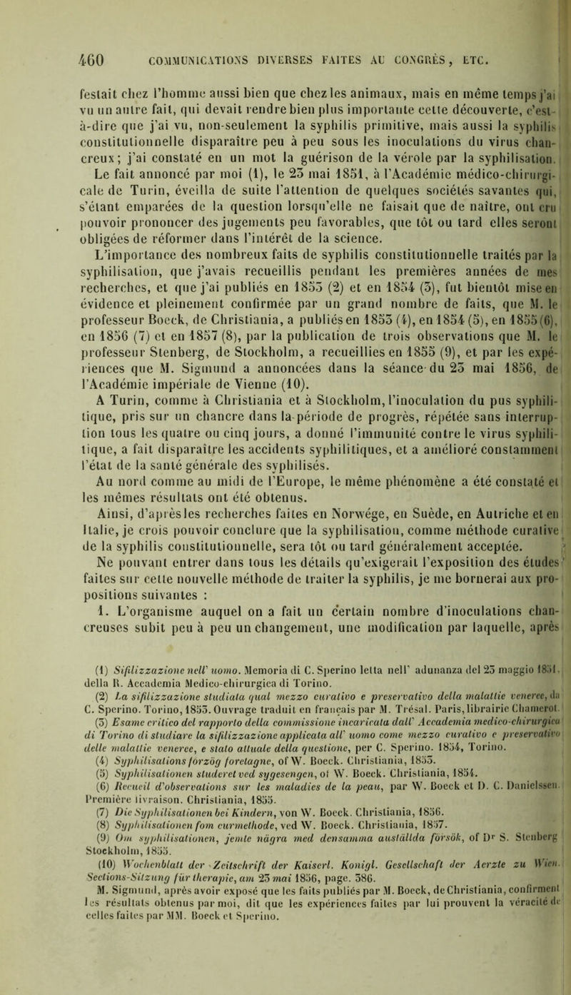 festait chez l’homme aussi bien que chez les animaux, mais en même temps j’ai vu un autre fait, qui devait rendre bien plus importante cette découverte, c’est- à-dire que j’ai vu, non-seulement la syphilis primitive, mais aussi la syphilis constitutionnelle disparaître peu à peu sous les inoculations du virus chan- creux; j’ai constaté en un mot la guérison de la vérole par la syphilisation. Le fait annoncé par moi (1), le 23 mai 1851, à l’Académie médico-chirurgi- cale de Turin, éveilla de suite l'attention de quelques sociétés savantes qui, s’étant emparées de la question lorsqu’elle ne faisait que de naître, ont cru pouvoir prononcer des jugements peu favorables, que tôt ou lard elles seront obligées de réformer dans l’intérêt de la science. L’importance des nombreux faits de syphilis constitutionnelle traités par la syphilisation, que j’avais recueillis pendant les premières années de mes recherches, et que j’ai publiés en 1855 (2) et en 1854 (3), fut bientôt mise en évidence et pleinement confirmée par un grand nombre de faits, que M. le professeur Boeck, de Christiania, a publiés en 1853 (4), en 1854 (5), en 1855(6), en 1856 (7) et en 1857 (8), par la publication de trois observations que M. le professeur Stenberg, de Stockholm, a recueillies en 1855 (9), et par les expé- riences que M. Sigmund a annoncées dans la séance du 25 mai 1856, de l’Académie impériale de Vienne (10). A Turin, comme à Christiania et à Stockholm, l’inoculation du pus syphili- tique, pris sur un chancre dans la-période de progrès, répétée sans interrup- tion tous les quatre ou cinq jours, a donné l’immunité contre le virus syphili- tique, a fait disparaître les accidents syphilitiques, et a amélioré constamment l’état de la santé générale des syphilises. Au nord comme au midi de l’Europe, le même phénomène a été constaté et les mêmes résultats ont été obtenus. Ainsi, d’après les recherches faites en Nonvége, en Suède, en Autriche et en Italie, je crois pouvoir conclure que la syphilisation, comme méthode curalive de la syphilis constitutionnelle, sera tôt ou tard généralement acceptée. Ne pouvant entrer dans tous les détails qu’exigerait l’exposition des éludes ' faites sur celte nouvelle méthode de traiter la syphilis, je me bornerai aux pro- positions suivantes : 1. L’organisme auquel on a fait un certain nombre d’inoculations chan- creuses subit peu à peu un changement, une modification par laquelle, après (1) Sifilizzazionc ncW uomo. Memoria di C. Sperino lelta nelF adunanza del 25 maggio 1851. della R. Accademia Medico-chirurgica di Torino. (2) La sifilizzazionc sludiala quai mezzo curalivo e preservalivo délia malallie veneree, da C. Sperino. Torino, 1853. Ouvrage traduit en français par M. Trésal. Paris, librairie Chamerot (3) Esame crilico del rapporto della commissione incaricata dall' Accademia medico-chirurgica di Torino disludiare la sifilizzazionc applica ta all' uomo come mezzo curalivo c preservative delle malallie veneree, e slalo alluale della queslione, per C. Sperino. 1834, Torino. (4) Syphilisations forzôg forelagne, of W. Boeck. Christiania, 1835. (5) Syphilisationen sluderctvcd sygesengen, of W. Boeck. Christiania, 1854. (6) Recueil d'observations sur les maladies de la peau, par W. Boeck et 1). C. Danielssen. Première livraison. Christiania, 1855. (7) Die Syphilisationen bei Kindern, von W. Boeck. Christiania, 1856. (8) Sypitilisalionen fom curmclliode, ved W. Boeck. Christiania, 1837. (9) Om syphilisationen, jemlc nàgra med densamina auslàllda forsôk, of Dr S. Stenberg Stockholm, 1835. (10) Wochenblatt der - Zeitschrift der Kaiscrl. Konigl. Gcsellschafl Jcr Acrzte zu Wicn. Seclions-Sitzung fur thérapie, am 23 mai 1836, page. 386. M. Sigmund, après avoir exposé que les faits publiés par M. Boeck, de Christiania, confirment les résultats obtenus par moi, dit que les expériences faites par lui prouvent la véracité de celles faites par MM. Boeck et Sperino.