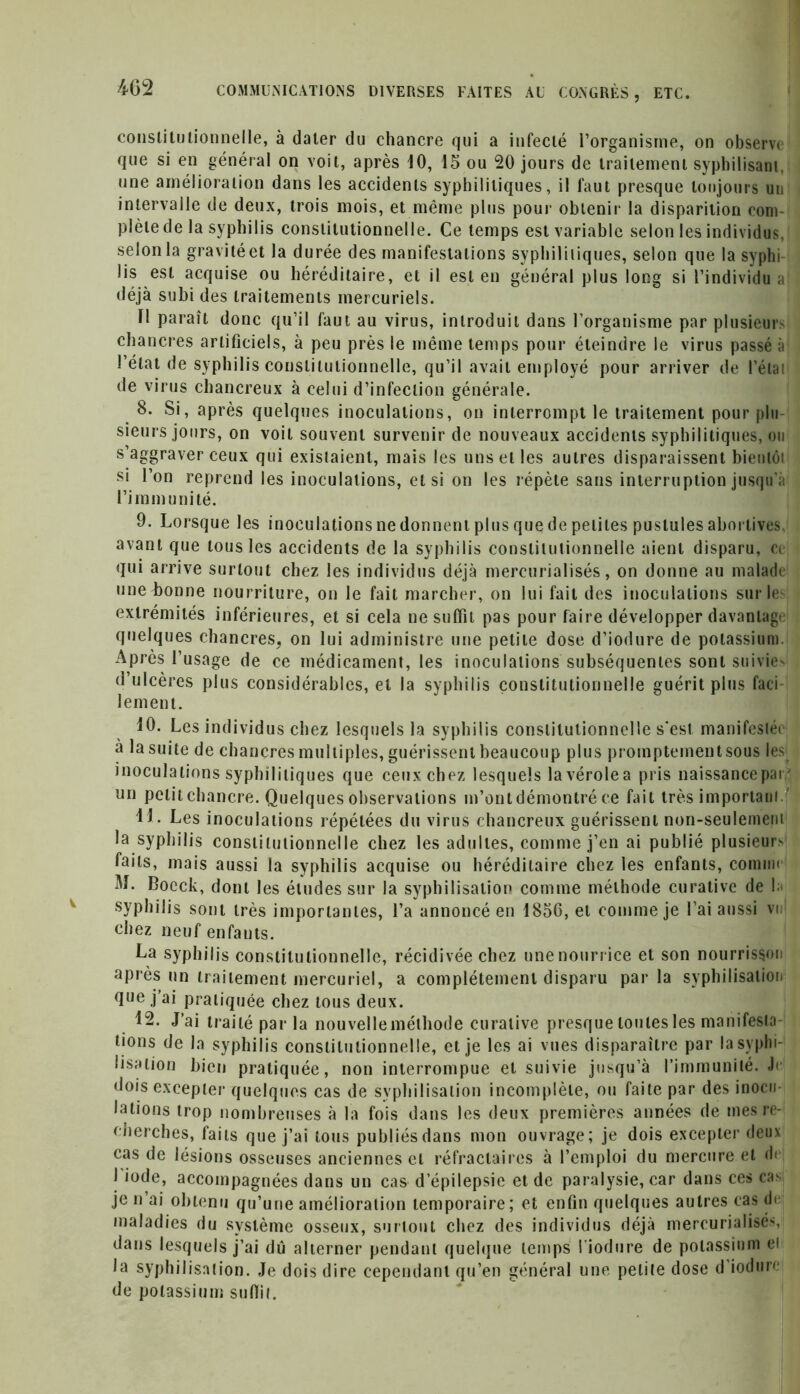 constitutionnelle, à dater du chancre qui a infecté l’organisme, on observe' que si en général on voit, après 10, 15 ou 20 jours de traitement syphilisant, une amélioration dans les accidents syphilitiques, il faut presque toujours un intervalle de deux, trois mois, et même plus pour obtenir la disparition com- plète de la syphilis constitutionnelle. Ce temps est variable selon les individus, selon la gravité et la durée des manifestations syphilitiques, selon que la syphi lis est acquise ou héréditaire, et il est en général plus long si l’individu a' déjà subi des traitements mercuriels. Il paraît donc qu’il faut au virus, introduit dans l’organisme par plusieurs chancres artificiels, à peu près le même temps pour éteindre le virus passé à l’état de syphilis constitutionnelle, qu’il avait employé pour arriver de l’élai de virus chancreux à celui d’infection générale. 8. Si, après quelques inoculations, on interrompt le traitement pour plu- sieurs jours, on voit souvent survenir de nouveaux accidents syphilitiques, ou s’aggraver ceux qui existaient, mais les uns et les autres disparaissent bientôt si l’on reprend les inoculations, et si on les répète sans interruption jusqu’à l’imm u ni té. 9. Lorsque les inoculations ne donnent plus que de petites pustules abortives, avant que tousles accidents de la syphilis constitutionnelle aient disparu, ci qui arrive surtout chez les individus déjà mercurialisés, on donne au malade une bonne nourriture, on le fait marcher, on lui fait des inoculations sur les extrémités inférieures, et si cela ne suffît pas pour faire développer davantage quelques chancres, on lui administre une petite dose d’iodure de potassium. Après l’usage de ce médicament, les inoculations subséquentes sont suivie» d’ulcères plus considérables, et la syphilis constitutionnelle guérit plus faci- lement. 10. Les individus chez lesquels la syphilis constitutionnelle s'est manifestée à la suite de chancres multiples, guérissent beaucoup plus proinpteinentsous les inoculations syphilitiques que ceux chez lesquels lavérolea pris naissancepar' un petit chancre. Quelques observations m’ont démontré ce fait très important LL Les inoculations répétées du virus chancreux guérissent non-seulement la syphilis constitutionnelle chez les adultes, comme j’en ai publié plusieur» faits, mais aussi la syphilis acquise ou héréditaire chez les enfants, comme M. Boeck, dont les éludes sur la syphilisation comme méthode curative de la syphilis sont très importantes, l’a annoncé en 1856, et comme je l’ai aussi vu chez neuf enfants. La syphilis constitutionnelle, récidivée chez une nourrice et son nourrisson après un traitement mercuriel, a complètement disparu parla syphilisation <Iue j’ai pratiquée chez tous deux. 12. J’ai traité par la nouvelleméthode curative presque toutes les manifesta- tions de la syphilis constitutionnelle, et je les ai vues disparaître par la syphi- lisation bien pratiquée, non interrompue et suivie jusqu’à l’immunité, b dois excepter quelques cas de syphilisation incomplète, ou faite par des inocu- lations trop nombreuses à la fois dans les deux premières années de mes re- cherches, faits que j’ai tous publiés dans mon ouvrage; je dois excepter deux cas de lésions osseuses anciennes et réfractaires à l’emploi du mercure et d< I iode, accompagnées dans un cas d’épilepsie et de paralysie, car dans ces cas je n’ai obtenu qu’une amélioration temporaire; et enfin quelques autres cas de maladies du système osseux, surtout chez des individus déjà mercurialisés, dans lesquels j’ai dû alterner pendant quelque temps l’iodure de potassium ei la syphilisation. Je dois dire cependant qu’en général une petite dose d’iodure de potassium suffit.