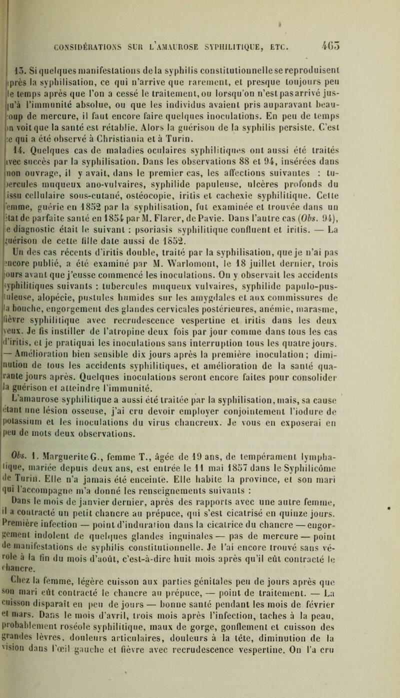 13. Si quelques manifestations delà syphilis constitutionnelle se reproduisent tprès la syphilisation, ce qui n’arrive que rarement, et presque toujours peu le temps après que l’on a cessé le traitement,ou lorsqu’on n’est pasarrivé jus- |u’à l’immunité absolue, ou que les individus avaient pris auparavant beau- :oup de mercure, il faut encore faire quelques inoculations. En peu de temps m voit que la santé est rétablie. Alors la guérison de la syphilis persiste. C’est ;e qui a été observé à Christiania et à Turin. 14. Quelques cas de maladies oculaires syphilitiques ont aussi été traités jivec succès par la syphilisation. Dans les observations 88 et 94, insérées dans mon ouvrage, il y avait, dans le premier cas, les affections suivantes : tu- )ercules muqueux ano-vulvaires, syphilide papuleuse, ulcères profonds du issu cellulaire sous-cutané, osléocopie, iritis et cachexie syphilitique. Cette emme, guérie en 1852 par la syphilisation, fut examinée et trouvée dans un ;tat de parfaite sanlé en 1854 par M. Flarer, dePavie. Dans l’autre cas (Obs. 94), je diagnostic était le suivant : psoriasis syphilitique confluent et iritis. — La huérison de cette tille date aussi de 1852. ! Un des cas récents d’irilis double, traité par la syphilisation, que je n’ai pas mcore publié, a été examiné par M. Warlomont, le 18 juillet dernier, trois ours avant que j’eusse commencé les inoculations. On y observait les accidents syphilitiques suivants : tubercules muqueux vulvaires, syphilide papulo-pus- uleuse, alopécie, pustules humides sur les amygdales et aux commissures de la bouche, engorgement des glandes cervicales postérieures, anémie, marasme, fièvre syphilitique avec recrudescence vespertine et iritis dans les deux veux. Je fis instiller de l’atropine deux fois par jour comme dans tous les cas •l’iritis, et je pratiquai les inoculations sans interruption tous les quatre jours, i—Amélioration bien sensible dix jours après la première inoculation; dimi- nution de lous les accidents syphilitiques, et amélioration de la sanlé qua- Irante jours après. Quelques inoculations seront encore faites pour consolider la guérison el atteindre l’immunité. J L’amaurose syphilitique a aussi été traitée par la syphilisation, mais, sa cause [étant une lésion osseuse, j’ai cru devoir employer conjointement l’iodure de potassium et les inoculations du virus chancreux. Je vous en exposerai en ||>eu de mots deux observations. Obs. 1. Marguerite G., femme T., âgée de 19 ans, de tempérament lympha- lique, mariée depuis deux ans, est entrée le 11 mai 1857 dans le Syphilicôme ée Turin. Elle n’a jamais été enceinte. Elle habile la province, et son mari qui l’accompagne m’a donné les renseignements suivants : Dans le mois de janvier dernier, après des rapports avec une autre femme, il a contracté un petit chancre au prépuce, qui s’est cicatrisé en quinze jours. Première infection — point d’induration dans la cicatrice du chancre —engor- gement indolent de quelques glandes inguinales— pas de mercure — point de manifestations de syphilis constitutionnelle. Je l’ai encore trouvé sans vé- role à la tin du mois d’août, c’est-à-dire huit mois après qu’il eût contracté le chaucre. Chez la femme, légère cuisson aux parlies génitales peu de jours après que son mari eût contracté le chancre au prépuce, — point de traitement. — La cuisson disparaît en peu de jours — bonne sanlé pendant les mois de février et mars. Dans le mois d’avril, trois mois après l’infection, taches à la peau, probablement roséole syphilitique, maux de gorge, gonflement et cuisson des grandes lèvres, douleurs articulaires, douleurs à la tête, diminution de la vision dans l’œil gauche et fièvre avec recrudescence vespertine. On l’a cru