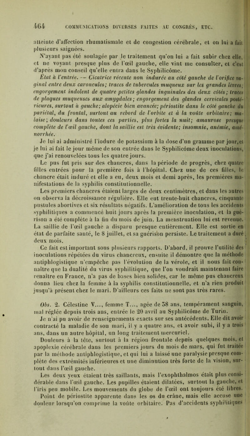 atteinte d’affection rhumatismale et de congestion cérébrale, et on lui a fait plusieurs saignées. N’ayant pas été soulagée par le traitement qu’on lui a fait subir chez elle, et ne voyant presque plus de l’œil gauche, elle vint me consulter, et c’est]] d’après mon conseil qu’elle entra dans le Syphilicôme. Étal à l'entrée. — Cicatrice récente non indurée au côté gauche de l'orifice va- ginal entre deux caroncules; traces de tubercules muqueux sur les grandes lèvres, engorgement indolent de quatre petites glandes inguinales des deux côtés ; traces de plaques muqueuses aux amygdales ; engorgement des glandes cervicales posté- rieures, surtout à gauche; alopécie bien avancée; périostite dans le côté gauche du pariétal, du frontal, surtout au rebord de l'orbite et à la voûte orbitaire; ma- laise ; douleurs dans toutes ces parties, plus fortes la nuit; amaurose presque complète de l'œil gauche, dont la saillie est très évidente; insomnie, anémie, amé- norrhée. Je lui ai administré l’iodure de potassium à la dose d’un gramme par jour,ei je lui ai fait le jour même de son entrée dans le Syphilicôme deux inoculations, que j’ai renouvelées tous les quatre jours. Le pus fut pris sur des chancres, dans la période de progrès, chez quatre filles entrées pour la première fois à l’hôpital. Chez une de ces filles, le chancre était induré et elle a eu, deux mois et demi après, les premières ma- nifestations de la syphilis constitutionnelle. Les premiers chancres étaient larges de deux centimètres, et dans les autres on observa la décroissance régulière. Elle eut trente-huit chancres, cinquante pustules abortives et six résultats négatifs. L’amélioration de tous les accidents syphilitiques a commencé huit jours après la première inoculation, et la gué- rison a été complète à la fin du mois de juin. La menstruation lui est revenue. La saillie de l’œil gauche a disparu presque entièrement. Elle est sortie en état de parfaite santé, le 8 juillet, et sa guéris'on persiste. Le traitement a duré deux mois. Ce fait est important sous plusieurs rapports. D’abord, il prouve l’utilité des inoculations répétées du virus chancreux, ensuite il démontre que la méthode antiphlogistique n’empêche pas l’évolution de la vérole, et il nous fait con- naître que la dualité du virus syphilitique, que l’on voudrait maintenant faire renaître en France, n’a pas de bases bien solides, car le même pus chancreux donna lieu chez la femme à la syphilis constitutionnelle, et n’a rien produit jusqu’à présent chez le mari. D’ailleurs ces faits ne sont pas très rares. Obs. 2. Célestine V..., femme T..., âgée de 38 ans, tempérament sanguin, mal réglée depuis trois ans, entrée le 20 avril au Syphilicôme de Turin. Je n’ai pu avoir de renseignements exacts sur ses antécédents. Elle dit avoir contracté la maladie de son mari, il y a quatre ans, et avoir subi, il y a trois ans, dans un autre hôpital, un long traitement mercuriel. Douleurs à la tête, surtout à la région frontale depuis quelques mois, et apoplexie cérébrale dans les premiers jours du mois de mars, qui fut traitée par la méthode antiphlogistique, et qui lui a laissé une paralysie presque com- plète des extrémités inférieures et une diminution très forte de la vision, sur- tout dans l’œil gauche. Les deux yeux étaient très saillants, mais l’exophthalmos était plus consi- dérable dans l’œil gauche. Les pupilles étaient dilatées, surtout la gauche, et l’iris peu mobile. Les mouvements du globe de l’œil ont toujours été libres. Point de périostite apparente dans les os du crâne, mais elle accuse une douleur lorsqu’on comprime la voûte orbitaire. Pas d’accidents syphilitiques