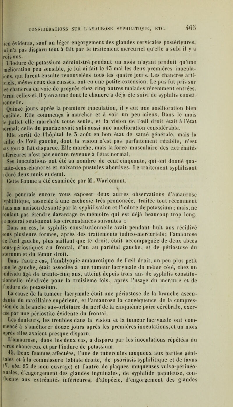 . ien évidents, sauf un léger engorgement des glandes cervicales postérieures, ni n’a pas disparu tout à fait par le traitement mercuriel qu’elle a subi il y a rois ans. L’iodure de potassium administré pendant un mois n’ayant produit qu’une melioration peu sensible, je lui ai fait le 13 mai les deux premières inocula- lions, qui furent ensuite renouvelées tous les quatre jours. Les chancres arti- jiciels, même ceux des cuisses, ont eu une petite extension. Le pus fut pris sur l es chancres en voie de progrès chez cinq autres malades récemment entrées, i'armi celles-ci, il y en a une dont le chancre a déjà été suivi de syphilis consti- iionnelle. Quinze jours après la première inoculation, il y eut une amélioration bien ensible. Elle commença à marcher et à voir un peu mieux. Dans le mois le juillet elle marchait toute seule, et la vision de l’oeil droit était à l’étal îormal; celle du gauche avait subi aussi une amélioration considérable. Elle sortit de l’hôpital le 3 août en bon état de santé générale, mais la ailïie de l’œil gauche, dont la vision n’est pas parfaitement rétablie, n’est tas tout à fait disparue. Elle marche, mais la force musculaire des extrémités uférieures n’est pas encore revenue à l’état normal. Ses inoculations ont été au nombre de cent cinquante, qui ont donné qua- ante-deux chancres et soixante pustules abortives. Le traitement syphilisant i duré deux mois et demi. Cette femme a été examinée par M.. Warlomonl. % Je pourrais encore vous exposer deux autres observations d’amaurose yphilitique, associée à une cachexie très prononcée, traitée tout récemment lans ma maison de santé par la syphilisation et l’iodure de potassium ; mais, ne voulant pas étendre davantage ce mémoire qui est déjà beaucoup trop long, le noterai seulement les circonstances suivantes : Dans un cas, la syphilis constitutionnelle avait pendant huit ans récidivé sous plusieurs formes, après des traitements iodico-mercuriels ; l’amaurose Je l’œil gauche, plus saillant que le droit, était accompagnée de deux abcès sous-périostiques au frontal, d’un au pariétal gauche, et de périoslose du sternum et du fémur droit. Dans l’autre cas, l’amblyopie amaurotique de l’œil droit, un peu plus petit que le gauche, était associée à une tumeur lacrymale du même côté, chez un individu âgé de trente-cinq ans, atteint depuis trois ans de syphilis constitu- tionnelle récidivée pour la troisième fois, après l’usage du mercure et de l’iodure de potassium. La cause de la tumeur lacrymale était une périostose de la branche ascen- dante du maxillaire supérieur, et l’amaurose la conséquence de la compres- sion de la branche sus-orbitaire du nerf de la cinquième paire cérébrale, exer- cée par une périostite évidente du frontal. Les douleurs, les troubles dans la vision et la tumeur lacrymale ont com- mencé à s’améliorer douze jours après les premières inoculations, et un mois après elles avaient presque disparu. L’amaurose, dans les deux cas, a disparu par les inoculations répétées du virus chancreux et par l’iodure de potassium. 15. Deux femmes affectées, l’une de tubercules muqueux aux parties géni- ales et à la commissure labiale droite, de psoriasis syphilitique et de lavus (V. obs. 95 de mon ouvrage) et l’autre de plaques muqueuses vulvo-périnéo- analcs, d’engorgement des glandes inguinales, de sypliilide papuleuse, con- fluente aux extrémités inférieures, d’alopécie, d’engorgement des glandes