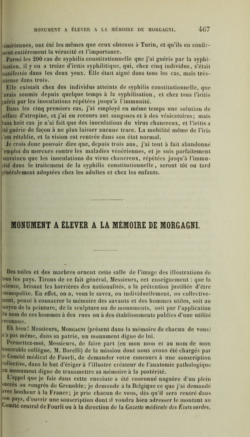 MONUMENT A ÉLEVER A LA MÉMOIRE DE MORGAGNI. 4G7 énériennes, out été les mêmes que ceux obtenus à Turin, et qu’ils en confir- jnent entièrement la véracité et l’importance. Parmi les 200 cas de syphilis constitutionnelle que j’ai guéris par la syphi ■ isation, il y en a treize d’iritis syphilitique, qui, chez cinq individus, s’élail nanifesiée dans les deux yeux. Elle était aiguë dans tous les cas, mais très- nlense dans trois. Elle existait chez des individus atteints de syphilis constitutionnelle, que ’avais soumis depuis quelque temps à la syphilisation, et chez tous l’irilis >uérit par les inoculations répétées jusqu’à l’immunité. : Dans les cinq premiers cas, j’ai employé en même temps une solution de adfate d’atropine, et j’ai eu recours aux sangsues et à des vésicatoires; mais lans huit cas je n’ai fait que des inoculations du virus chancreux, et l’iritis a îlé guérie de façon à ne plus laisser aucune trace. La mobilité même de l’iris L’est rétablie, et la vision est rentrée dans son état normal. Je crois donc pouvoir dire que, depuis trois ans, j’ai tout à fait abandonné ’emploi du mercure contre les maladies vénériennes, et je suis parfaitement onvaincu que les inoculations du virus chancreux, répétées jusqu’à l’immu- îité dans le traitement de la syphilis constitutionnelle, seront tôt ou tard ’énéralement adoptées chez les adultes et chez les enfants. MONUMENT A ÉLEVER A LA MÉMOIRE DE MORGAGNI. — j Dos toiles et des marbres ornent celle salle de l’image des illustrations de !ous les pays. Tirons de ce fait général, Messieurs, cet enseignement : que la science, brisant les barrières des nationalités, a la prétention justiliée d’être osmopolite. En effet, on a, vous le savez, ou individuellement, ou collective- ment, pensé à consacrer la mémoire des savants et des hommes utiles, soit au moyen de la peinture, de la sculpture ou de monuments, soit par l’application lu nom de ces hommes à des rues ou à des établissements publics d’une utilité reconnue. Eh bien! Messieurs, Morgagni (présent dans la mémoire de chacun de vous) 11 a pas même, dans sa patrie, un monument digne de lui. Permettez-moi, Messieurs, de faire part (en mon non» et au nom de mon honorable collègue, M. Borelli) de la mission dont nous avons été chargés par le Comité médical de Fourli, de demander votre concours à une souscription collective, dans le but d’ériger à l’illustre créateur de l’anatomie pathologique un monument digne de transmettre sa mémoire à la postérité. L appel que je fais dans cette enceinte a été couronné naguère d’un plein succès au congrès de Grenoble; je demande à la Belgique ce que j’ai demandé avec bonheur à la France; je prie chacun de vous, dès qu’il sera rentré dans son pays, d’ouvrir une souscription dont H voudra bien adresser le montant au Comité central de Fourli ou à la direction de la Gazette médicale des États sardes, .