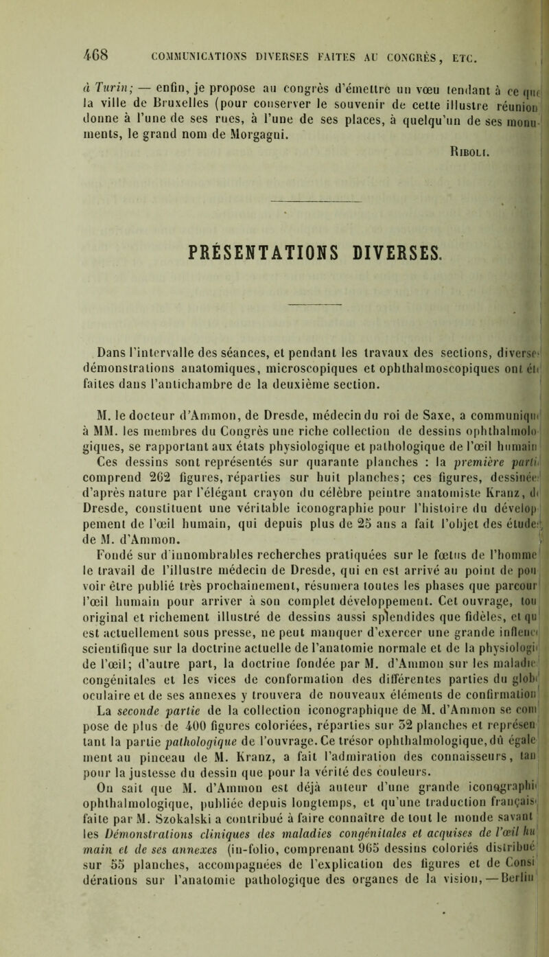 à Turin; — enfin, je propose au congrès d’émettre un vœu tendant à ce que la ville de Bruxelles (pour conserver le souvenir de cette illustre réunion donne à l’une de ses rues, à l’une de ses places, à quelqu’un de ses monu ments, le grand nom de Morgagni. Riboli. PRÉSENTATIONS DIVERSES. Dans l’intervalle des séances, et pendant les travaux des sections, diverse' démonstrations anatomiques, microscopiques et ophthalmoscopiques ont éi< faites dans l’antichambre de la deuxième section. M. le docteur d’Ammon, de Dresde, médecin du roi de Saxe, a communiqm à MM. les membres du Congrès une riche collection de dessins ophlhalmolo giques, se rapportant aux états physiologique et pathologique de l’œil humain Ces dessins sont représentés sur quarante planches : la première parti, comprend 262 figures, réparties sur huit planches; ces figures, dessinée, d’après nature par l’élégant crayon du célèbre peintre anatomiste Kranz, d< Dresde, constituent une véritable iconographie pour l’histoire du dévelop peinent de l’œil humain, qui depuis plus de 25 ans a fait l’objet des étude:; de M. d’Ammon. Fondé sur d'innombrables recherches pratiquées sur le fœtus de l’homme le travail de l’illustre médecin de Dresde, qui en est arrivé au point de pou voir être publié très prochainement, résumera toutes les phases que parcour l’œil humain pour arriver à son complet développement. Cet ouvrage, tou original et richement illustré de dessins aussi splendides que fidèles, et qu est actuellement sous presse, ne peut manquer d’exercer une grande inflenia scientifique sur la doctrine actuelle de l’anatomie normale et de la physiologie de l’œil; d’autre part, la doctrine fondée par M. d’Ammon sur les maladie congénitales et les vices de conformation des différentes parties du globe oculaire et de ses annexes y trouvera de nouveaux éléments de confirmation La seconde partie de la collection iconographique de M. d’Ammon se corn pose de plus de 400 figures coloriées, réparties sur 32 planches et représen tant la partie pathologique de l’ouvrage. Ce trésor ophtalmologique, dû égale ment au pinceau de M. Kranz, a fait l’admiration des connaisseurs, tan pour la justesse du dessin que pour la vérité des couleurs. On sait que M. d’Ammon est déjà auteur d’une grande iconographe ophtalmologique, publiée depuis longtemps, et qu’une traduction français' faite par M. Szokalski a contribué à faire connaître de tout le monde savant les Démonstrations cliniques (les maladies congénitales et acquises de Tœil hu main et de ses annexes (in-folio, comprenant 965 dessins coloriés distribué sur 55 planches, accompagnées de l’explication des figures et de Consi dérations sur l’anatomie pathologique des organes de la vision, — Berlin