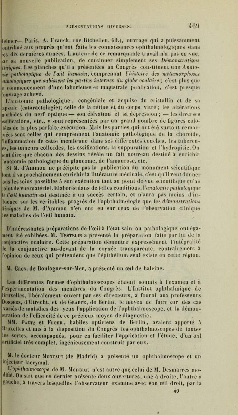 leimer— Paris, A. Franck, rue Richelieu, 69.), ouvrage qui a puissamment onlribué aux progrès qu’ont faits les connaissances ophtalmologiques dans es dix dernières années. L’auteur de ce remarquable travail n’a pas en vue, iar sa nouvelle publication, de continuer simplement ses Démonstrations Uniques. Les planches qu’il a présentées au Congrès constituent une Anato- lie pathologique de l'œil humain, comprenant l'histoire des métamorphoses pathologiques que subissent les parties internes du globe oculaire ; c'est plus que e commencement d’une laborieuse et magistrale publication, c’est presque ouvrage achevé. L’anatomie pathologique , congéniale et. acquise du cristallin et de sa {apsule (cataraclologie); celle de la rétine et du corps vitré; les altérations uorbides du nerf optique—son élévation et sa dépression ;—les diverses issifications, etc., y sont représentées par un graud nombre de figures colo- iées de la plus parfaite exécution. Mais les parties qui ont été surtout remar- [iiées sont celles qui comprennent l’anatomie pathologique de la choroïde, ’inflammation de cette membrane dans ses différentes couches, les tubercu- es, les tumeurs colloïdes, les ossifications, la suppuration et l’hydropisie. On >eut dire que chacun des dessins révèle un fait nouveau destiné à enrichir ’anatomie pathologique du glaucome, de l’amaurose, etc. Si M. d’Ammon ne précipite pas la publication du monument scientifique lont il va prochainement enrichir la littérature médicale, c’est qu’il veut donner ous les soins possibles à son exécution tant au point de vue scientifique qu’au tointde vue matériel. Elaborée dans de telles conditions, l'anatomie pathologique le l'œil humain est destinée à un succès certain, et n’aura pas moins d’in- tluence sur les véritables progrès de l’ophthalmologie que les démonstrations Uniques de M. d’Ammon n’en ont eu sur ceux de l’observation clinique les maladies de l’œil humain. D’intéressantes préparations de l’œil à l’état sain ou pathologique ont éga- lent été exhibées. M. Testelin a présenté la préparation faite par lui de la conjonctive oculaire. Cette préparation démontre expressément l’intégralité le la conjonctive au-devant de la cornée transparente, contrairement à opinion de ceux qui prétendent que l’épithélium seul existe en cette région. M. Gros, de Boulogne-sur-Mer, a présenté un œil de baleine. Les différentes formes d’ophthalmoscopes étaient soumis à l’examen et à l’expérimentation des membres du Congrès. L’Institut ophthalmique de [Bruxelles, libéralement ouvert par ses directeurs, a fourni aux professeurs (Donders, d’Utrechl, et de Graefe, de Berlin, le moyen de faire sur des cas pariés de maladies des yeux l’application de l’ophthalmoscope, et la démon- stration de l’efficacité de ce précieux moyen de diagnostic. MM. Paetz et Flohr, habiles opticiens de Berlin, avaient apporté à ^Bruxelles et mis à la disposition du Congrès les ophthalmoscopes de toutes jles sortes, accompagnés, pour en faciliter l’application et l’étude, d’un œil artificiel très complet, ingénieusement construit par eux. M. le docteur Montaut (de Madrid) a présenté un ophthalmoscope et un •njecteur lacrymal. L'ophthalmoscope de M. Montaut n’est autre que celui de M. Desmarres mo- difié. On sait que ce dernier présente deux ouvertures, une à droite, l’autre à (gauche, à travers lesquelles l’observateur examine avec son œil droit, par la 40