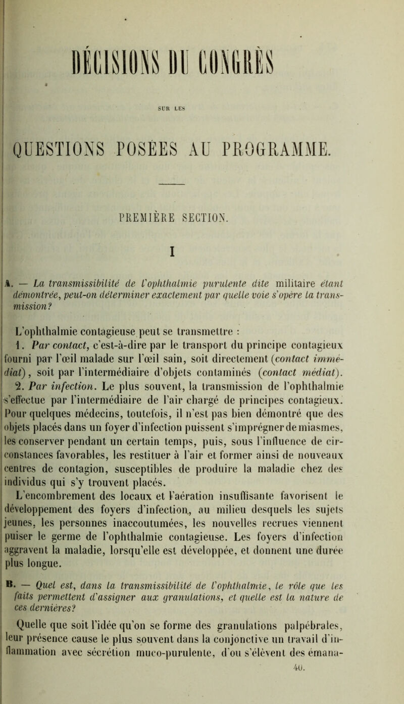 SUR LES QUESTIONS POSÉES AU PROGRAMME. — PREMIÈRE SECTION. . i A. — La transmissibilité de L'ophtkalmie purulente dite militaire étant démontrée, peut-on déterminer exactement par quelle voie s'opère la trans- mission? L’ophthalmie contagieuse peut se transmettre : 1. Par contact, c’est-à-dire par le transport du principe contagieux fourni par l’œil malade sur l’œil sain, soit directement (contact immé- diat), soit par l’intermédiaire d’objets contaminés (contact médiat). 2. Par infection. Le plus souvent, la transmission de l’ophthalmie s’effectue par l’intermédiaire de l’air chargé de principes contagieux. Pour quelques médecins, toutefois, il n’est pas bien démontré que des objets placés dans un foyer d’infection puissent s’imprégner de miasmes, les conserver pendant un certain temps, puis, sous l’influence de cir- constances favorables, les restituer à l’air et former ainsi de nouveaux centres de contagion, susceptibles de produire la maladie chez des individus qui s’y trouvent placés. L’encombrement des locaux et l’aération insuffisante favorisent le développement des foyers d’infection., au milieu desquels les sujets jeunes, les personnes inaccoutumées, les nouvelles recrues viennent puiser le germe de l’ophthalmie contagieuse. Les foyers d’infection aggravent la maladie, lorsqu’elle est développée, et donnent une durée plus longue. B. — Quel est, dans la transmissibilité de l'opkthalmie, le rôle que les faits permettent d'assigner aux granulations, et quelle est la nature de ces dernières? Quelle que soit l’idée qu’on se forme des granulations palpébrales, leur présence cause le plus souvent dans la conjonctive un travail d’in- flammation avec sécrétion muco-purulenle, d’ou s’élèvent des émana- 40.