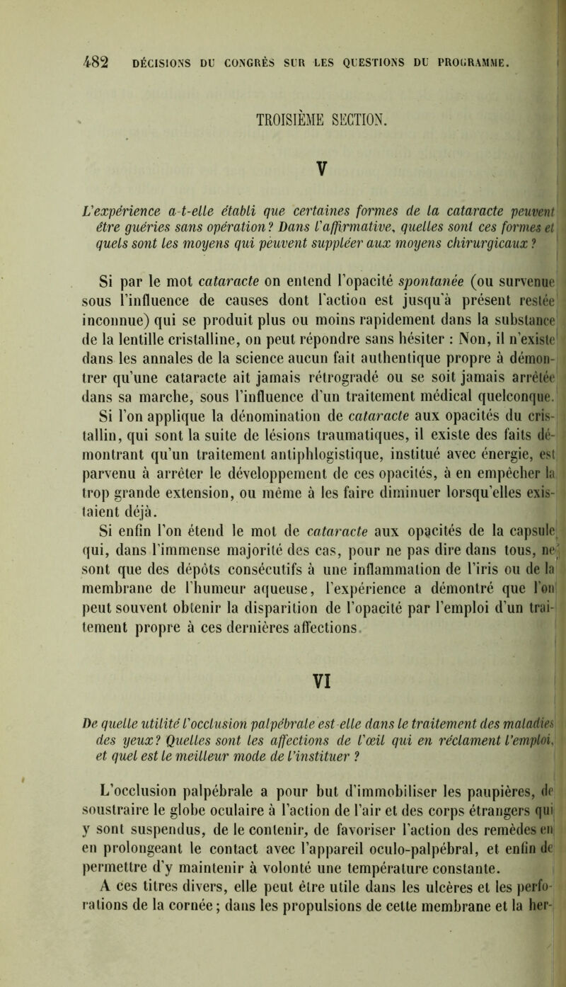 TROISIÈME SECTION. v L'expérience a-t-elle établi que certaines formes de la cataracte peuvent être guéries sans opération ? Dans l'affirmative, quelles sont ces formes et quels sont les moyens qui peuvent suppléer aux moyens chirurgicaux ? Si par le mot cataracte on entend l’opacité spontanée (ou survenue sous l’influence de causes dont l'action est jusqu'à présent restée inconnue) qui se produit plus ou moins rapidement dans la substance de la lentille cristalline, on peut répondre sans hésiter : Non, il n’existe dans les annales de la science aucun fait authentique propre à démon- trer qu’une cataracte ait jamais rétrogradé ou se soit jamais arrêtée dans sa marche, sous l’influence d’un traitement médical quelconque. Si l’on applique la dénomination de cataracte aux opacités du cris- tallin, qui sont la suite de lésions traumatiques, il existe des faits dé- montrant qu’un traitement antiphlogistique, institué avec énergie, est parvenu à arrêter le développement de ces opacités, à en empêcher la trop grande extension, ou même à les faire diminuer lorsqu’elles exis- taient déjà. Si enfin l’on étend le mot de cataracte aux opacités de la capsule qui, dans l’immense majorité des cas, pour ne pas dire dans tous, ne' sont que des dépôts consécutifs à une inflammation de l’iris ou de la membrane de l’humeur aqueuse, l’expérience a démontré que l’on peut souvent obtenir la disparition de l’opacité par l’emploi d’un trai- tement propre à ces dernières affections VI De quelle utilité l'occlusion palpébrale est elle dans le traitement des maladies des yeux? Quelles sont les affections de l'œil qui en réclament l'emploi, et quel est le meilleur mode de l’instituer ? L’occlusion palpébrale a pour but d’immobiliser les paupières, de soustraire le globe oculaire à l’action de l’air et des corps étrangers qui y sont suspendus, de le contenir, de favoriser l’action des remèdes en en prolongeant le contact avec l’appareil oculo-palpébral, et enfin de permettre d’y maintenir à volonté une température constante. A ces titres divers, elle peut être utile dans les ulcères et les perfo- rations de la cornée ; dans les propulsions de celte membrane et la her-