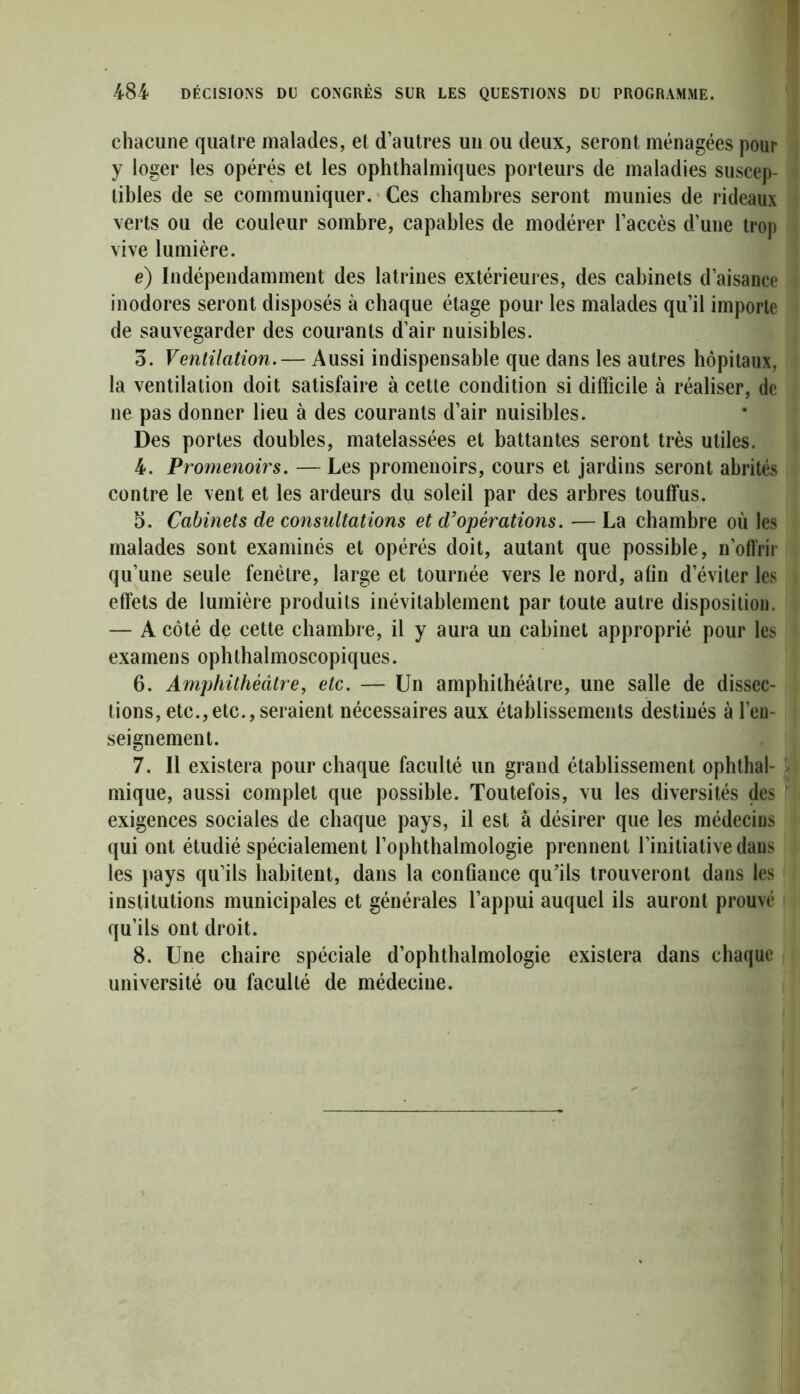 chacune quatre malades, et d’autres un ou deux, seront ménagées pour y loger les opérés et les ophthalmiques porteurs de maladies suscep- tibles de se communiquer. Ces chambres seront munies de rideaux verts ou de couleur sombre, capables de modérer l’accès d’une trop vive lumière. e) Indépendamment des latrines extérieures, des cabinets d’aisance inodores seront disposés à chaque étage pour les malades qu’il importe de sauvegarder des courants d’air nuisibles. o. Ventilation.— Aussi indispensable que dans les autres hôpitaux, la ventilation doit satisfaire à cette condition si difficile à réaliser, de ne pas donner lieu à des courants d’air nuisibles. Des portes doubles, matelassées et battantes seront très utiles. 4. Promenoirs. — Les promenoirs, cours et jardins seront abrités contre le vent et les ardeurs du soleil par des arbres touffus. 5. Cabinets de consultations et d’opérations. —La chambre où les malades sont examinés et opérés doit, autant que possible, n’offrir qu’une seule fenêtre, large et tournée vers le nord, afin d’éviter les effets de lumière produits inévitablement par toute autre disposition. — A côté de cette chambre, il y aura un cabinet approprié pour les examens ophthalmoscopiques. 6. Amphithéâtre, etc. — Un amphithéâtre, une salle de dissec- tions, etc.,etc.,seraient nécessaires aux établissements destinés à l’en- seignement. 7. Il existera pour chaque faculté un grand établissement ophthal- mique, aussi complet que possible. Toutefois, vu les diversités des exigences sociales de chaque pays, il est à désirer que les médecins qui ont étudié spécialement l’ophthalmologie prennent l’initiative dans les pays qu’ils habitent, dans la confiance qu’ils trouveront dans les institutions municipales et générales l’appui auquel ils auront prouvé qu’ils ont droit. 8. Une chaire spéciale d’ophthalmologie existera dans chaque université ou faculté de médecine.