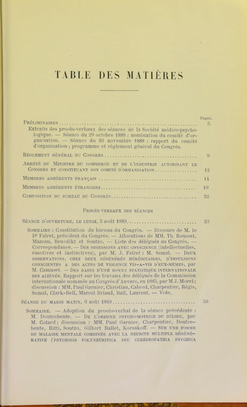 TABLE DES MATIÈRES Pages. Préliminaires 5 Extraits des procès-verbaux des séances de la Société médico-psycho- logique. — Séance du 29 octobre 1888 : nomination du comité d'or- f^anisation. — Séance du 2G novembre 1888 : rapport du comité d'organisation ; programme et règlement général du Congrès. règlement génér.^l du congrès 9 Arrêté du Ministre du commerce et de l'industrie autorisant le Congrès et constituant son comité d'organisation 12 Membres adhérents fr.ançais 14 Membres adhérents étrangers 19 Composition du bureau du Congrès 22 Procès-verbaux des séances SÉANCE d'ouverture, LE LUNDI, 5 aoùt 1889 23 Sommaire : Constitution du bureau du Congrès. — Discours de M. le D Falret, président du Congrès. — Allocutions de MM. Tli. Roussel, Mazeau, Beni'dikt et Soutzo. — Liste des délégués au Congrès. — Correspondance. — Des obsessions avec conscience (intellectuelles, émotives et instinctives), par M. .T. Falret : M. Semai. — Deux observations, chez deux dégénérés héréditaires, d'impulsions conscientes a des actes de violence vis-a-vis d'eux-mêmes, par M. Camuset. — Des bases d'une bonne statistique internationale DES aliénés. Rapport sur les travaux des délégués de la Commission internationale nommée au Congrès d'Anvers, en 1885, par M.J. Morel ; discussion : MM. Paul Garnier, Christian, Cabred, Charpentier, Régis, Semai, Clark-Bell, Marcel Briand, Bail, Laurent. — Vote. Séance du mardi matin, 6 aoùt 1889 59 Sommaire. — Adoption du procès-verbal de la séance précédente : M. Doutrebente. — De l'origine psycho-motrice du délire, par M. Cotard ; discussion : MM. Paul Garnier, Charpentier, Doutre- bente, Ritti, Soutzo, Gilbert Ballet, Korsakoff. — Sur une forme DE M.ALADIE mentale COMBINÉE AVEC LA NEURITE MULTIPLE DÉGÉNÉ- RATIVE ('PSYCHOSIS POLYNEURITIGA SEU CEREBROPATHIA PSYCHICA