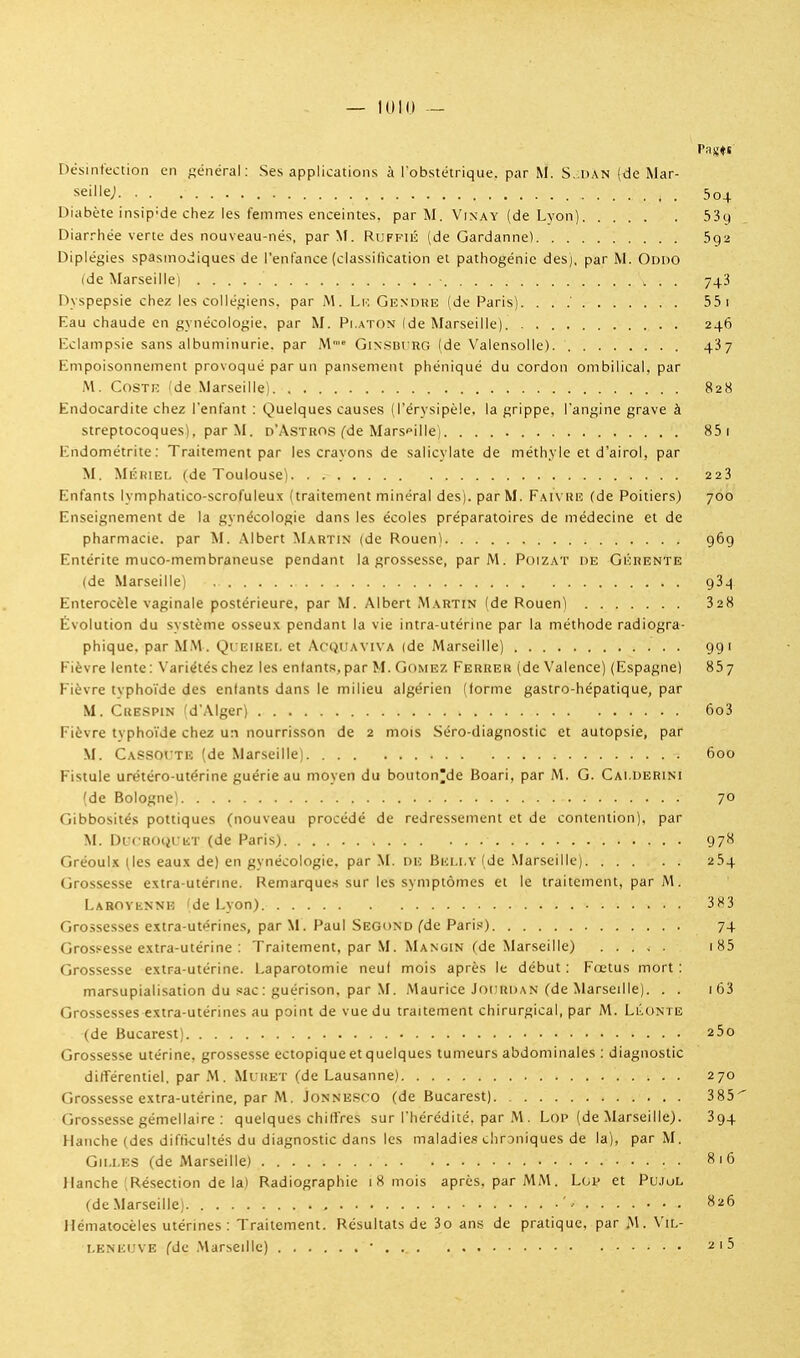 — !010 — Désinfection en général: Ses applications à l'obstétrique, par M. S. dan (de Mar- seille; 504 Diabète insip'de chez les femmes enceintes, par M. Vixay (de Lvon) 539 Diarrhée verte des nouveau-nés, par M. Ruffiiî (de Gardanne) 5g2 Diplégies spastnodiques de l'enfance (classitication et pathogénic des), par M. Oddo (de Marseillei 743 Dyspepsie chez les collégiens, par A\. Lio Gendkh (de Paris). . . 55 i Eau chaude en gynécologie, par M. Platon Ide Marseille) 246 Eclampsie sans albuminurie, par Ni' Ginsdt'rg (de Valensolle) 437 Empoisonnement provoqué par un pansement phéniqué du cordon ombilical, par M. CosTiî (de Marseille) 828 Endocardite chez l'enfant : Quelques causes (l'érysipèle. la grippe, l'angine grave à streptocoques), par M. d'Astros fde Marseille) 85i Endométrite : Traitement par les crayons de salicylate de méthyle et d'airol, par M. Mkiîiei. (de Toulouse) 223 Enfants lymphatico-scrofuleux (traitement minéral des), par M. Faivre (de Poitiers) 700 Enseignement de la gynécologie dans les écoles préparatoires de médecine et de pharmacie, par M. Albert Martin (de Rouen) 969 Entérite muco-membraneuse pendant la grossesse, par M. Poizat de Gicrente (de Marseille) 93^ Enterocèle vaginale postérieure, par M. Albert Martin (de Rouen) 328 Évolution du système osseu.x pendant la vie intra-utérine par la méthode radiogra- phique. par MM. Queikei. et Acquaviva (de Marseille) 991 Fièvre lente : Variétés chez les entants, par M. Gomez Ferrer (de Valence) (Espagnel 857 Fièvre tvpho'i'de des enfants dans le milieu algérien (forme gastro-hépatique, par M. Crespin fd'Alger) 6o3 Fièvre typho'i'de chez un nourrisson de 2 mois .Séro-diagnostic et autopsie, par M. CaSSOUTe (de Marseille) 600 Fistule urétéro-utérine guérie au moyen du bouton'de Boari, par M. G. Cai.derini fde Bologne) 70 Gibbosités pottiques (nouveau procédé de redressement et de contention), par M. DicRcxjL-iiT (de Paris) 978 Gréoul-K ^les eaux de) en gynécologie, par M. de Beli.y (de Marseille) 254 Grossesse extra-utérine. Remarques sur les symptômes et le traitement, par M. Lahovennb 'de Lyon) 383 Grossesses extra-utérines, par M. Paul Second (de Paris) 74 Grossesse extra-utérine : Traitement, par M. Mangin (de Marseille) i85 Grossesse extra-utérine. Laparotomie neuf mois après le début : Fœtus mort : marsupialisation du sac : guérison, par M. Maurice Joihidan (de Marseille). . . i63 Grossesses extra-utérines au point de vue du traitement chirurgical, par M. Llonte (de Bucarest) 25o Grossesse utérine, grossesse ectopique et quelques tumeurs abdominales ; diagnostic difTérentiel. par M. Mt iiET (de Lausanne) 270 Grossesse extra-utérine, par M. JoNNESco (de Bucarest) 385^ Grossesse gémellaire : quelques chiffres sur l'hérédité, par M. LoP (de Marseille). 394 Hanche (des difficultés du diagnostic dans les maladies chroniques de la), par M. Gii.i.ES (de Marseille) 816 Hanche [Résection de la) Radiographie 1 8 mois après, par MM. Lop et Pujol (de Marseille; •• • Hématocèles utérines : Traitement. Résultats de 3o ans de pratique, par M. Vil- leneuve (de Marseille) • ^'5