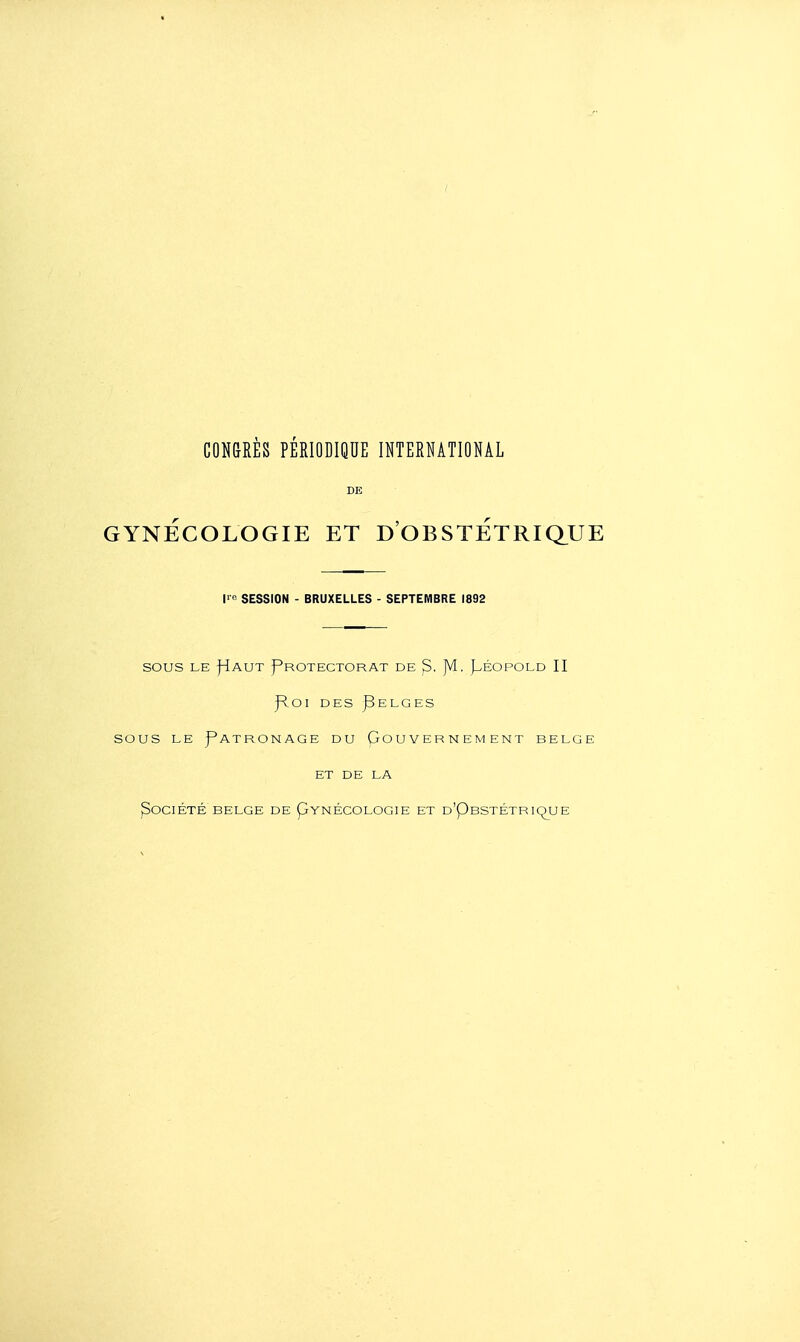 DE GYNECOLOGIE ET D OBSTETRIQ_UE l' SESSION - BRUXELLES - SEPTEMBRE 1892 SOUS LE fiAUT Protectorat de ^. Jvl. Péopold II J^oi DES ]3elges sous LE Patronage du Gouvernement belge ET DE LA ^OClÉTÉ BELGE DE pYNÉCOLOGIE ET d'PbSTÉTRiqUJE