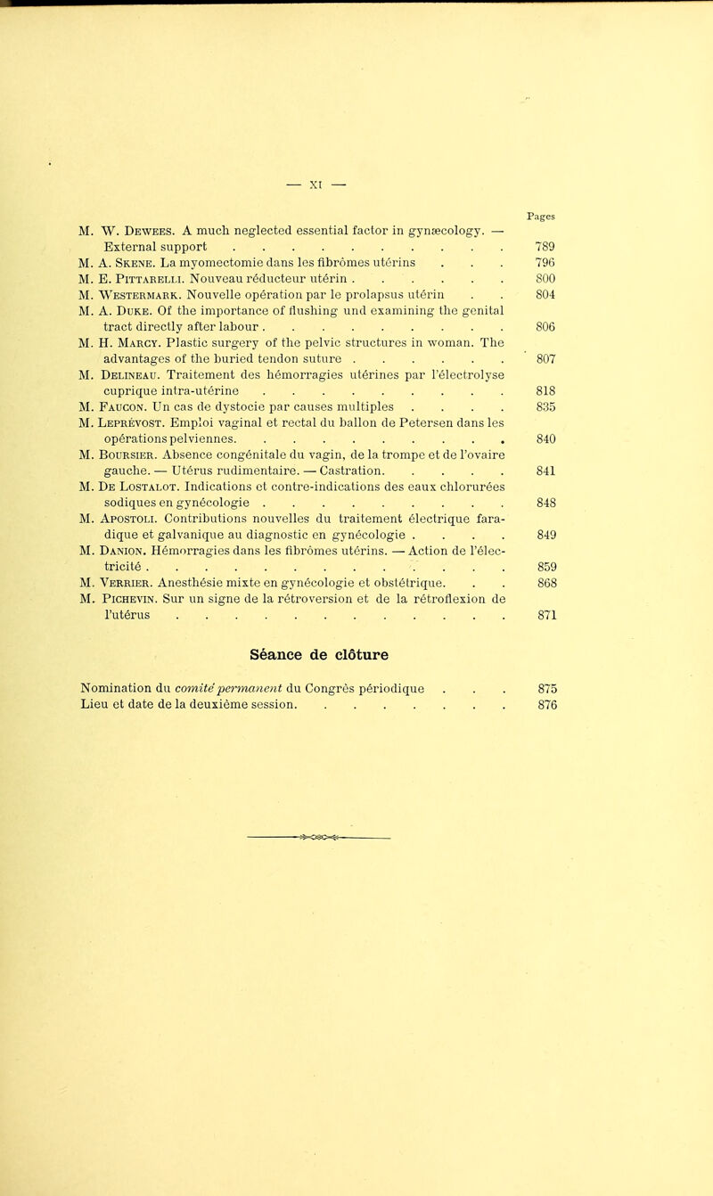 Pages M. W. Dewees. a much neglected essential factor in gynsecology. — External support 789 M. A. Skene. La myomectomie dans les fibromes utérins . . . 796 M. B. PiTTARELLi. Nouveau réducteur utérin 800 M. Westermark. Nouvelle opération par le prolapsus utérin . . 804 M. A. Duke. Of tlie importance of flushing und examining tlie génital tract directly after labour 806 M. H. Marcy. Plastic surgery of the pelvic structures in woman. The advantages of the buried tendon suture 807 M. Delineau. Traitement des hémorragies utérines par l'électrolyse cuprique intra-utérine 818 M. Faucon. Un cas de dystocie par causes multiples .... 8.3.5 M. Leprévost. Emploi vaginal et rectal du ballon de Petersen dans les opérations pelviennes 840 M. Boursier. Absence congénitale du vagin, de la trompe et de l'ovaire gauche. — Utérus rudimentaire. — Castration 841 M. De Lostalot. Indications et contre-indications des eaux chlorurées sodiques en gynécologie 848 M. Apostoli. Contributions nouvelles du traitement électrique fara- dique et galvanique au diagnostic en gynécologie .... 849 M. Danion. Hémorragies dans les fibromes utérins. — Action de l'élec- tricité .... 859 M. Verrier. Anesthésie mixte en gynécologie et obstétrique. . . 868 M. Pichevin. Sur un signe de la rétroversion et de la rétroflexion de l'utérus 871 Séance de clôture Nomination du comitépe^'manent du Congrès périodique . . . 875 Lieu et date de la deuxième session 876