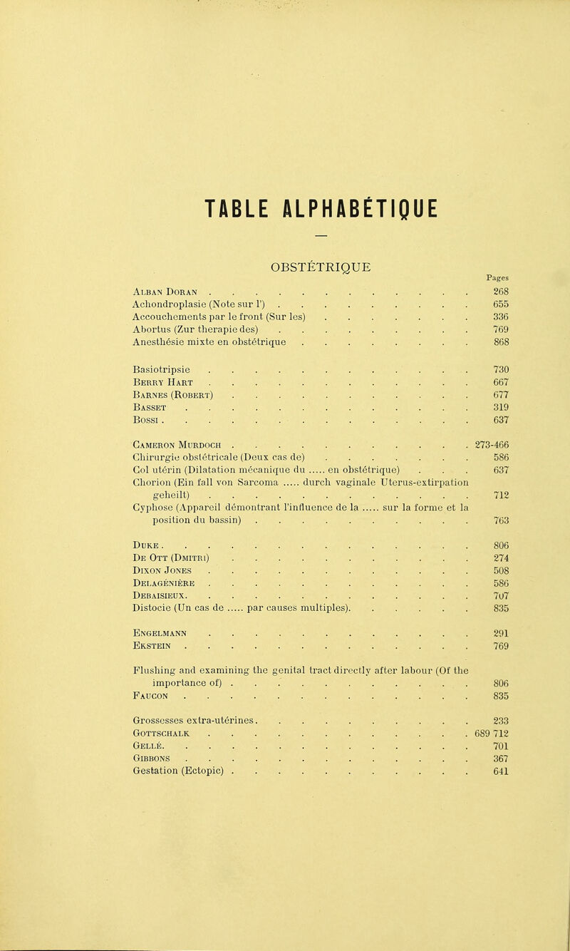 OBSTÉTRIQUE Pages Alban Doran 268 Acliondroplasie (Note sur 1') 655 Accouchements par le front (Sur les) 336 Abortus (Zur thérapie des) 769 Anesthésie mixte en obstétrique 868 Basiotripsie 730 Berry Hart 667 Barnes (Robert) 677 Basset 319 Bossi 637 Gameron Murdoch 273-466 Chirurgie obstétricale (Deux cas de) 586 Col utérin (Dilatation mécanique du en obstétrique) . . . 637 Chorion (Ein fall von Sarcoma durch vaginale Uterus-extirpation geheilt) 712 Cyphose (Appareil démontrant l'influence de la sur la forme et la position du bassin) 763 Duke 806 De Ott (Dmitri) 274 DixoN Jones 508 Delagénière 586 Debaisieux 7o7 Distocie (Un cas de par causes multiples) 835 Engelmann 291 Erstein 769 Flushing and examining the génital tract directly after labour (Of the importance of) . . 806 Faucon 835 Grossesses extra-utérines 233 gottschalk 689 712 Gellé 701 Gibbons 367 Gestation (Ectopic) . 641