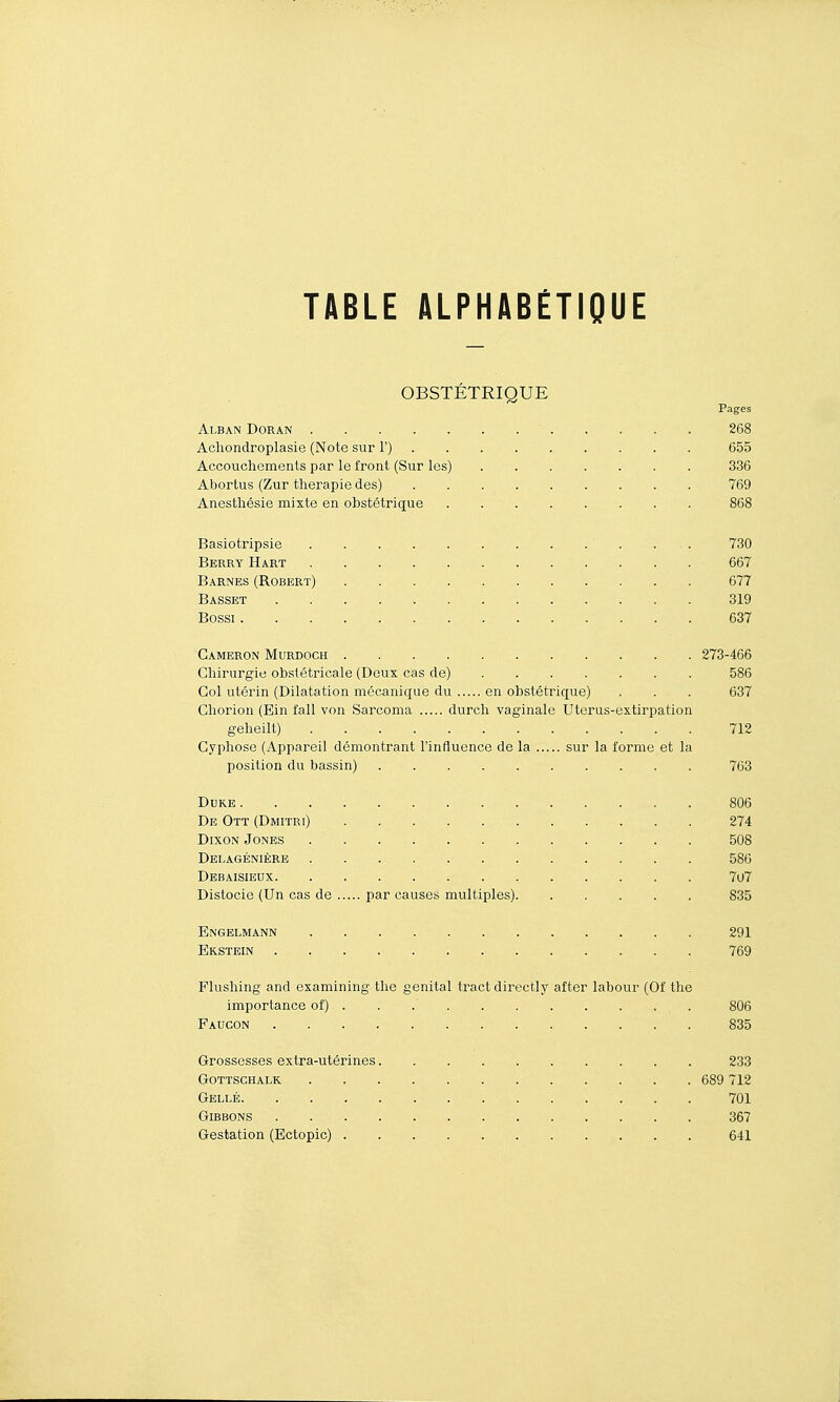 OBSTÉTRIQUE Pages Alban Doran 268 Achondroplasie (Note sur F) 655 Accouchements par le front (Sur les) 336 Abortus (Zur thérapie des) 769 Anesthésie mixte en obstétrique 868 Basiotripsie 730 Berr-ï Hart 667 Barnes (Robert) 677 Basset 319 Bossi 637 Gameron Murdoch 273-466 Chirurgie obstétricale (Deux cas de) 586 Col utérin (Dilatation mécanique du en obstétrique) . . . 637 Chorion (Ein fall von Sarcoma durcli vaginale Uterus-extirpation geheilt) 712 Cyphose (Appareil démontrant l'influence de la sur la forme et la position du bassin) 763 Duke 806 De Ott (Dmitri) 274 Dixon Jones 508 Delagénière 586 Debaisieux 7u7 Distocie (Un cas de par causes multiples) 835 Engelmann 291 Erstein 769 Flushing and examining the génital tract directly after labour (Of the importance of) . . 806 Faucon 835 Grossesses extra-utérines . . 233 Gottschalk 689 712 Gellé 701 Gibbons 367 Gestation (Ectopic) 641