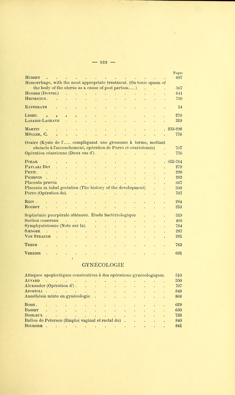 Pages Hubert 697 Hemorrhage, with the most appropriate treatment. (Ontonic spasm of the body of the utorus as a cause of post partum ) . . . 3G7 Hughes (Donnel) 641 Heinricius 730 kufferath 14 Lebec ... 270 Labadie-Lagrave 319 Martin 233-298 MuLLER, G 776 Ovaire (Kyste de 1' compliquant une grossesse à terme, mettant obstacle à l'accoucliement, opération de Porro et ovariotomie) . 707 Opération césarienne (Deux cas d') 776 PORAK. 655-764 Pavlaki Bey 279 Petit 290 PiCHEVIN 282 Placenta prsevia 667 Placenta in tubal gestation (The hlstory of tlie dcvelopment) . . 508 Porro (Opération de) 707 Rein 284 RocHET 253 Septicémie puerpérale atténuée. Étude bactériologique . . . 319 Section cesœrean 466 Sympliyséotomie (Note sur la) 764 SONGER 287 Von Strauch . 281 Treub 763 Verrier 691 GYNÉCOLOGIE Attaques apoplectiques consécutives à des opérations gynécologiques. 510 AUVARD 550 Alexander (Opération d') 707 Apostoli 849 Anesthésie mixte en gynécologie ........ 868 Bossi 629 Basset 630 BoiSLEUx 733 Ballon de Petersen (Emploi vaginal et rectal du) 840 Boursier 841