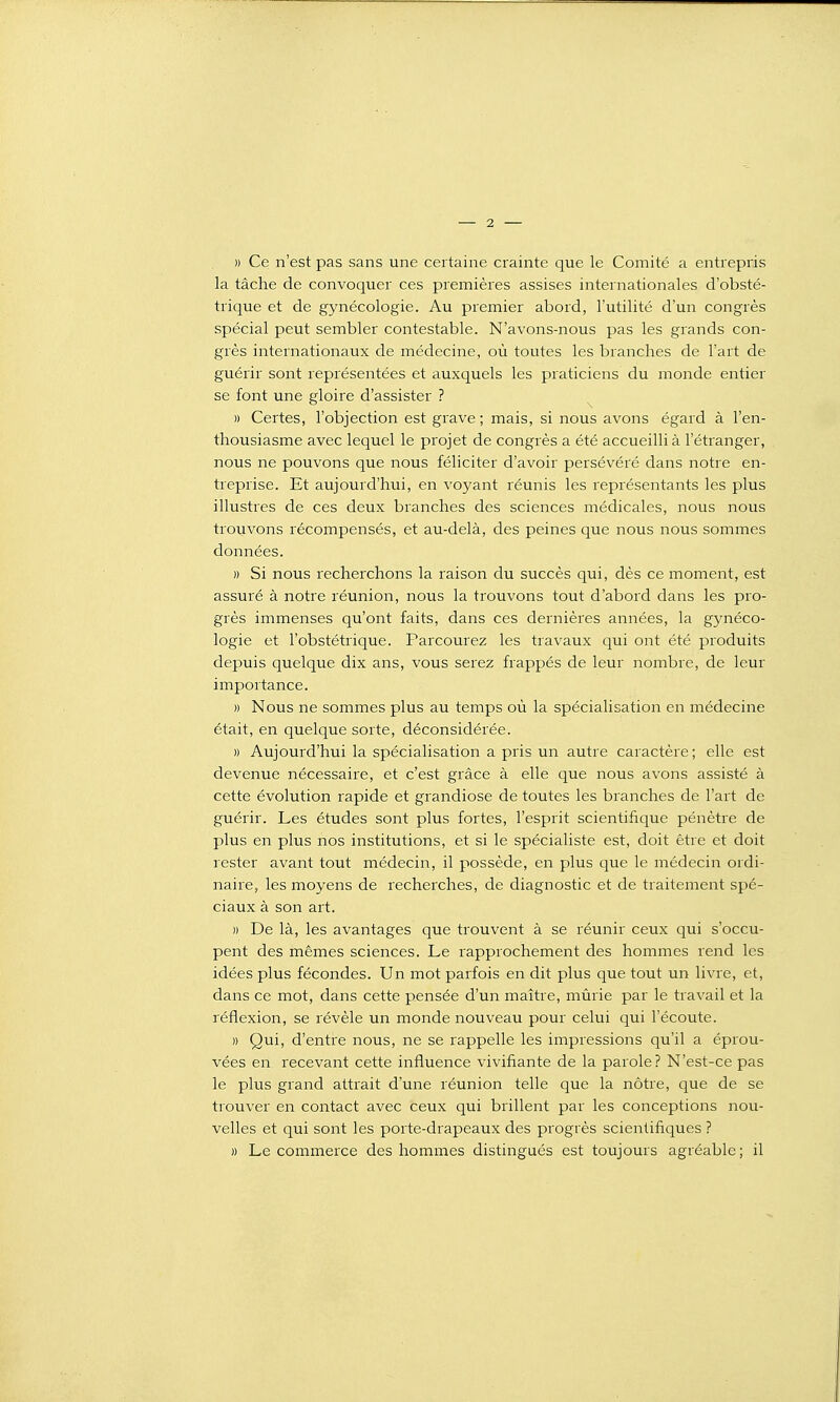 » Ce n'est pas sans une certaine crainte que le Comité a entrepris la tâche de convoquer ces premières assises internationales d'obsté- trique et de gynécologie. Au premier abord, l'utilité d'un congrès spécial peut sembler contestable. N'avons-nous pas les grands con- grès internationaux de médecine, où toutes les branches de l'art de guérir sont représentées et auxquels les praticiens du monde entier se font une gloire d'assister ? » Certes, l'objection est grave ; mais, si nous avons égard à l'en- thousiasme avec lequel le projet de congrès a été accueilli à l'étranger, nous ne pouvons que nous féliciter d'avoir persévéré dans notre en- treprise. Et aujourd'hui, en voyant réunis les représentants les plus illustres de ces deux branches des sciences médicales, nous nous trouvons récompensés, et au-delà, des peines que nous nous sommes données. » Si nous recherchons la raison du succès qui, dès ce moment, est assuré à notre réunion, nous la trouvons tout d'abord dans les pro- grès immenses qu'ont faits, dans ces dernières années, la gynéco- logie et l'obstétrique. Parcourez les travaux qui ont été produits depuis quelque dix ans, vous serez frappés de leur nombre, de leur importance. » Nous ne sommes plus au temps où la spécialisation en médecine était, en quelque sorte, déconsidérée. » Aujourd'hui la spécialisation a pris un autre caractère; elle est devenue nécessaire, et c'est grâce à elle que nous avons assisté à cette évolution rapide et grandiose de toutes les branches de l'art de guérir. Les études sont plus fortes, l'esprit scientifique pénètre de plus en plus nos institutions, et si le spécialiste est, doit être et doit rester avant tout médecin, il possède, en plus que le médecin ordi- naire, les moyens de recherches, de diagnostic et de traitement spé- ciaux à son art. » De là, les avantages que trouvent à se réunir ceux qui s'occu- pent des mêmes sciences. Le rapprochement des hommes rend les idées plus fécondes. Un mot parfois en dit plus que tout un livre, et, dans ce mot, dans cette pensée d'un maître, mûrie par le travail et la réflexion, se révèle un monde nouveau pour celui qui l'écoute. » Qui, d'entre nous, ne se rappelle les impressions qu'il a éprou- vées en recevant cette influence vivifiante de la parole? N'est-ce pas le plus grand attrait d'une réunion telle que la nôtre, que de se trouver en contact avec ceux qui brillent par les conceptions nou- velles et qui sont les porte-drapeaux des progrès scientifiques ? » Le commerce des hommes distingués est toujours agréable; il