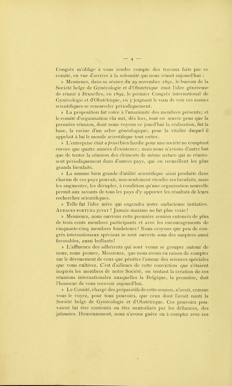 Congrès m'oblige à vous rendre compte des travaux faits par ce comité, en vue d'arriver à la solennité qui nous réunit aujourd'hui : » Messieurs, dans sa séance du 29 novembre 1891, le bureau de la Société belge de Gynécologie et d'Obstétrique émit l'idée généreuse de réunir à Bruxelles, en 1892, le premier Congrès international de Gynécologie et d'Obstétrique, en y joignant le vœu de voir ces assises scientifiques se renouveler périodiquement. )) La proposition fut votée à l'unanimité des membres présents; et le comité d'organisation élu mit, dès lors, tout en œuvre pour que la première réunion, dont nous voyons ce jourd'hui la réalisation, fut la base, la racine d'un arbre généalogique, pour la vitalité duquel il appelait à lui le monde scientifique tout entier. » L'entreprise était apriorihien hardie pour une société ne comptant encore que quatre années d'existence ; mais nous n'avions d'autre but que de tenter la réunion des éléments de même nature qui se réunis- sent périodiquement dans d'autres pays, qui en recueillent les plus grands bienfaits. » La somme bien grande d'utilité scientifique ainsi produite dans chacun de ces pays pouvait, non-seulement étendre ses bienfaits, mais les augmenter, les décupler, à condition qu'une organisation nouvelle permit aux savants de tous les pays d'y apporter les résultats de leurs recherches scientifiques. » Telle fut l'idée mère qui engendra notre audacieuse initiative. Audaces fortuna juvat ! Jamais maxime ne fut plus vraie ! » Messieurs, nous ouvrons cette première session entourés de plus de trois cents membres participants et avec les encouragements de cinquante-cinq membres fondateurs ! Nous croyons que peu de con- grès internationaux spéciaux se sont ouverts sous des auspices aussi favorables, aussi brillants 1 » L'affluence des adhérents qui sont venus se grouper autour de nous, nous prouve. Messieurs, que nous avons eu raison de compter sur le dévouement de ceux que pénètre l'amour des sciences spéciales que vous cultivez. C'est d'ailleurs de cette conviction que s'étaient inspirés les membres de notre Société, en tentant la création de ces réunions internationales auxquelles la Belgique, la première, doit l'honneur de vous recevoir aujourd'hui. » Le Comité, chargé des préparatifs de cette session, n'avait, comme vous le voyez, pour tous pouvoirs, que ceux dont l'avait nanti la Société belge de Gynécologie et d'Obstétrique. Ces pouvoirs pou- vaient lui être contestés ou être neutralisés par les défiances, des jalousies. Heureusement, nous n'avons guère eu à compter avec ces