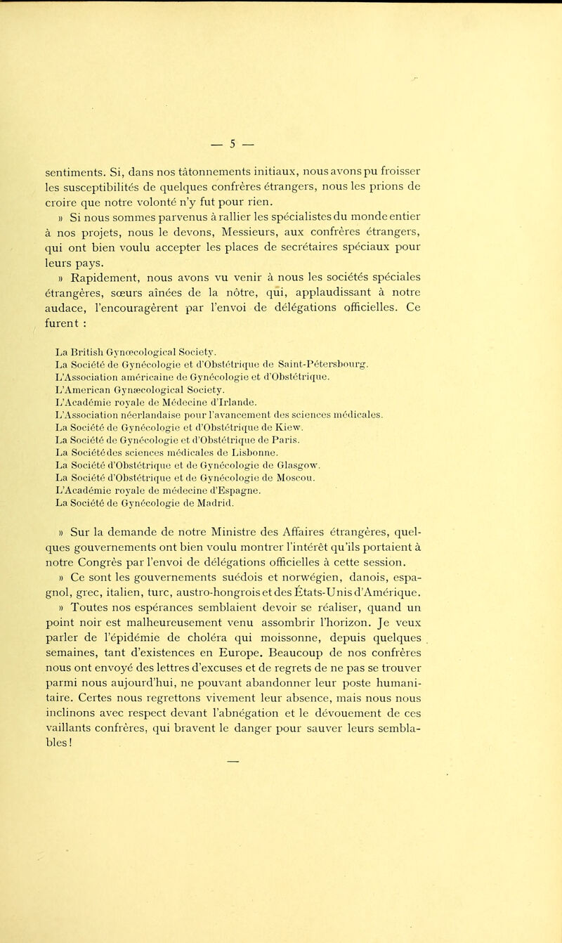 sentiments. Si, dans nos tâtonnements initiaux, nous avons pu froisser les susceptibilités de quelques confrères étrangers, nous les prions de croire que notre volonté n'y fut pour rien. » Si nous sommes parvenus à rallier les spécialistes du monde entier à nos projets, nous le devons, Messieurs, aux confrères étrangers, qui ont bien voulu accepter les places de secrétaires spéciaux pour leurs pays. » Rapidement, nous avons vu venir à nous les sociétés spéciales étrangères, sœurs aînées de la nôtre, qui, applaudissant à notre audace, l'encouragèrent par l'envoi de délégations officielles. Ce furent : La British Gynœcological Society. La Société de Gynécoiogie et d'Obstétrique de Saint-Pétersbourg-. L'Association américaine de Gynécologie et d'Obstétrique. L'American Gynsecological Society. L'Académie royale de Médecine d'Irlande. L'Association néerlandaise pour l'avancement des sciences médicales. La Société de Gynécologie et d'Obstétrique de Kiew. La Société de Gynécologie et d'Obstétrique de Paris. La Société des sciences médicales de Lisbonne. La Société d'Obstétrique et de Gynécologie de Glasgow. La Société d'Obstétrique et de Gynécologie de Moscou. L'Académie royale de médecine d'Espagne. La Société de Gynécologie de Madrid. » Sur la demande de notre Ministre des Affaires étrangères, quel- ques gouvernements ont bien voulu montrer l'intérêt qu'ils portaient à notre Congrès par l'envoi de délégations officielles à cette session. » Ce sont les gouvernements suédois et norwégien, danois, espa- gnol, grec, italien, turc, austro-hongrois et des États-Unis d'Amérique. » Toutes nos espérances semblaient devoir se réaliser, quand un point noir est malheureusement venu assombrir l'horizon. Je veux parler de l'épidémie de choléra qui moissonne, depuis quelques semaines, tant d'existences en Europe. Beaucoup de nos confrères nous ont envoyé des lettres d'excuses et de regrets de ne pas se trouver parmi nous aujourd'hui, ne pouvant abandonner leur poste humani- taire. Certes nous regrettons vivement leur absence, mais nous nous inclinons avec respect devant l'abnégation et le dévouement de ces vaillants confrères, qui bravent le danger pour sauver leurs sembla- bles !