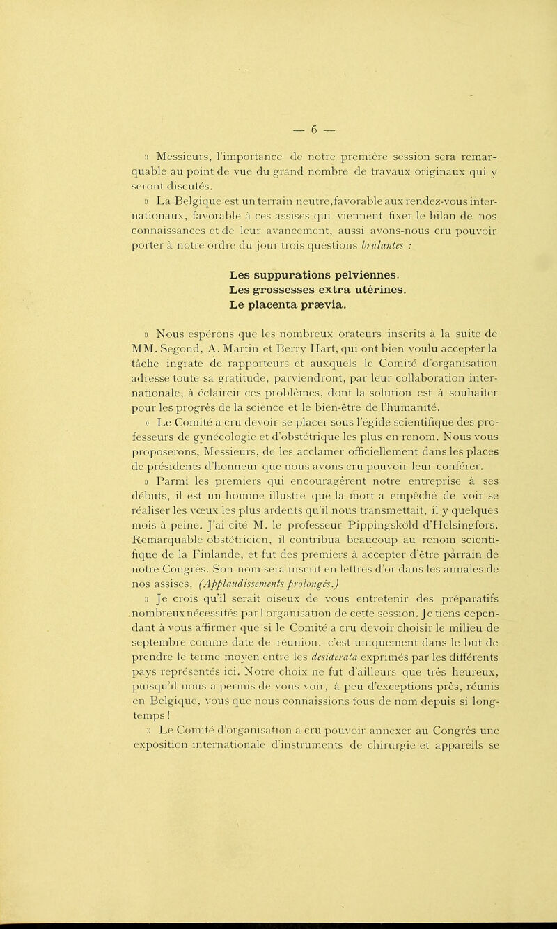 )) Messieurs, l'importance de notre première session sera remar- quable au point de vue du grand nombre de travaux originaux qui y seront discutés. » La Belgique est un terrain neutre,favorable aux rendez-vous inter- nationaux, favorable à ces assises qui viennent fixer le bilan de nos connaissances et de leur avancement, aussi avons-nous cru pouvoir porter à notre ordre du jour trois questions brûlantes : Les suppurations pelviennes. Les grossesses extra utérines. Le placenta prsevia. » Nous espérons que les nombreux orateurs inscrits à la suite de MM. Segond, A. Martin et Berr}' Hart, qui ont bien voulu accepter la tâche ingrate de rapporteurs et auxquels le Comité d'organisation adresse toute sa gratitude, parviendront, par leur collaboration inter- nationale, à éclaircir ces problèmes, dont la solution est à souhaiter pour les progrès de la science et le bien-être de l'humanité. » Le Comité a cru devoir se placer sous l'égide scientifique des pro- fesseurs de gynécologie et d'obstétrique les plus en renom. Nous vous proposerons, Messieurs, de les acclamer officiellement dans les places de présidents d'honneur que nous avons cru pouvoir leur conférer. )) Parmi les premiers qui encouragèrent notre entreprise à ses débuts, il est un homme illustre que la mort a empêché de voir se réaliser les vœux les plus ardents qu'il nous transmettait, il y quelques mois à peine. J'ai cité M. le professeur Pippingskôld d'Helsingfors. Remarquable obstétricien, il contribua beaucoup au renom scienti- fique de la Finlande, et fut des premiers à accepter d'être parrain de notre Congrès. Son nom sera inscrit en lettres d'or dans les annales de nos assises. (Applaudissements prolongés.) )) Je crois qu'il serait oiseux de vous entretenir des préparatifs .nombreuxnécessités par l'organisation de cette session. Je tiens cepen- dant à vous affirmer que si le Comité a cru devoir choisir le milieu de septembre comme date de réunion, c'est uniquement dans le but de prendre le terme moyen entre les desiderata exprimés par les différents pays représentés ici. Notre choix ne fut d'ailleurs que très heureux, puisqu'il nous a permis de vous voir, à peu d'exceptions près, réunis en Belgique, vous que nous connaissions tous de nom depuis si long- temps ! » Le Comité d'organisation a cru pouvoir annexer au Congrès une exposition internationale d'instruments de chirurgie et appareils se