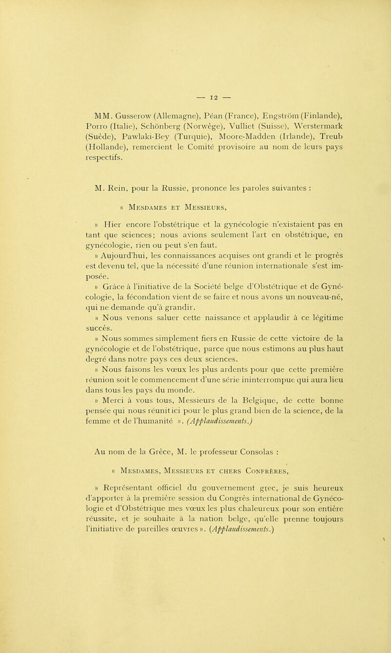 MM. Gusserow (Allemagne), Péan (France), Engstrôm (Finlande), Porro (Italie), Schônberg (Norwège), Vulliet (Suisse), Werstermark (Suède), Pawlaki-Bey (Turquie), Moore-Madden (Irlande), Treub (Hollande), remercient le Comité provisoire au nom de leurs pays respectifs. M. Rein, pour la Russie, prononce les paroles suivantes : « Mesdames et Messieurs, » Hier encore l'obstétrique et la gynécologie n'existaient pas en tant que sciences; nous avions seulement l'art en obstétrique, en gynécologie, rien ou peut s'en faut. » Aujourd'hui, les connaissances acquises ont grandi et le progrès est devenu tel, que la nécessité d'une réunion internationale s'est im- posée. » Grâce à l'initiative de la Société belge d'Obstétrique et de Gyné- cologie, la fécondation vient de se faire et nous avons un nouveau-né, qui ne demande qu'à grandir. » Nous venons saluer cette naissance et applaudir à ce légitime succès. » Nous sommes simplement fiers en Russie de cette victoire de la gynécologie et de l'obstétrique, parce que nous estimons au plus haut degré dans notre pays ces deux sciences. » Nous faisons les vœux les plus ardents pour que cette première réunion soit le commencement d'une série ininterrompue qui aura lieu dans tous les pays du monde. » Merci à vous tous. Messieurs de la Belgique, de cette bonne pensée qui nous réunit ici pour le plus grand bien de la science, de la femme et de l'humanité ». (Applaudissements.) Au nom de la Grèce, M. le professeur Consolas : (( Mesdames, Messieurs et chers Confrères, » Représentant officiel du gouvernement grec, je suis heureux d'apporter à la première session du Congrès international de Gynéco- logie et d'Obstétrique mes vœux les plus chaleureux pour son entière réussite, et je souhaite à la nation belge, qu'elle prenne toujours l'initiative de pareilles œuvres». {Applaudissements.)