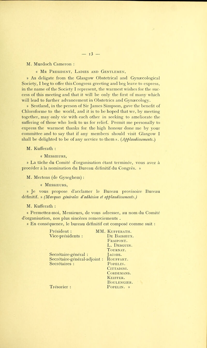 M. Murdoch Cameron : « Mr Président, Ladies and Gentlemen, » As deligate from the Glasgow Obstétrical and Gynsecological Society, I beg to offer this Congress greeting and beg leave to express, in the name of the Societ}^ I represent, tlie warmest wishes for the siic- cess of this meeting and that it will be only the first of many which will lead to further advancement in Obstetrics and Gynœcology. » Scotland, in the person of Sir James Simpson, gave the benefit of Chloroforme to the world, and it is to be hoped that we, by meeting together, may only vie with each other in seeking to ameliorate the suffering of those who look to us for relief. Permit me personally to express the warmest thanks for the high honour done me by your committee and to say that if any membcrs should visit Glasgow I shall be delighted to be of any service to thcm ». (Applaudissements.) M. Kufferath : « Messieurs, » La tâche du Comité d'organisation étant terminée, vous avez à procéder à la nomination du Bureau définitif du Congrès. » M. Mertens (de Gyseghem) : « Messieurs, )) Je vous propose d'acclamer le Bureau provisoire Bureau définitif. » (Marques générales d'adhésion et applaudissements.) M. Kufferath : « Permettez-moi, Messieurs, de vous adresser, au nom du Comité d'organisation, nos plus sincères remerciements . » En conséquence, le bureau définitif est composé comme suit : Président : MM. Kufferath. Vice-présidents : De Baisieux. Fraipont. L. Desguin. TOURNAY. Secrétaire-général : Jacobs. Secrétaire-général-adjoint : Rouffart. Secrétaires : Popelin. CiTTADINI. Cordemans. Keiffer. boulengier. Trésorier : Popelin. «