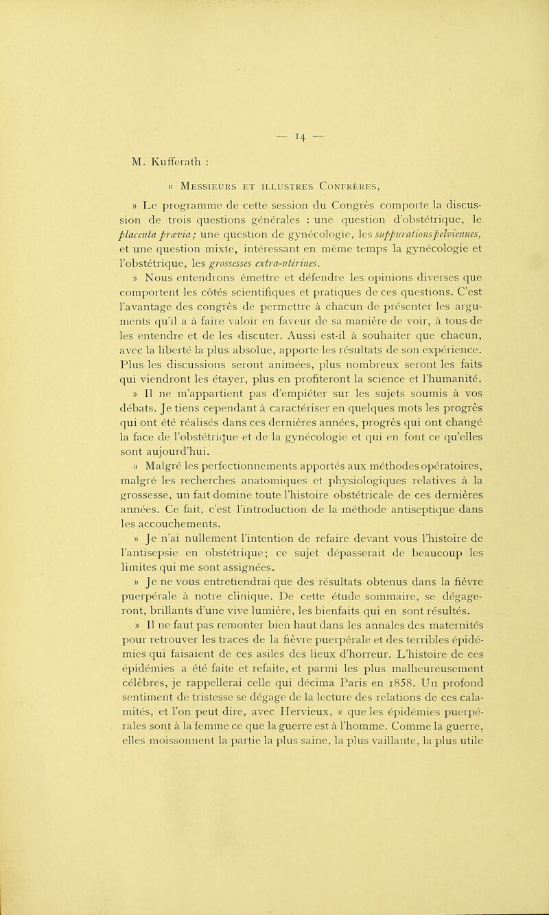 M. Kufferath : « Messieurs et illustres Confrères, » Le programme de cette session du Congrès comporte la discus- sion de trois questions générales : une question d'obstétrique, le placenta prœvia; une question de gynécologie, les sitppurationspelviemies, et une question mixte, intéressant en même temps la gynécologie et l'obstétrique, les grossesses extra-utérines. )) Nous entendrons émettre et défendre les opinions diverses que comportent les côtés scientifiques et pratiques de ces questions. C'est l'avantage des congrès de permettre à chacun de présenter les argu- ments qu'il a à faire valoir en faveur de sa manière de voir, à tous de les entendre et de les discuter. Aussi est-il à souhaiter que chacun, avec la liberté la plus absolue, apporte les résultats de son expérience. Plus les discussions seront animées, plus nombreux seront les faits qui viendront les étayer, plus en profiteront la science et l'humanité. )) Il ne m'appartient pas d'empiéter sur les sujets soumis à vos débats. Je tiens cependant à caractériser en quelques mots les progrès qui ont été réalisés dans ces dernières années, progrès qui ont changé la face de l'obstétrique et de la gynécologie et qui en font ce qu'elles sont aujourd'hui. » Malgré les perfectionnements apportés aux méthodes opératoires, malgré les recherches anatomiques et physiologiques relatives à la grossesse, un fait domine toute l'histoire obstétricale de ces dernières années. Ce fait, c'est l'introduction de la méthode antiseptique dans les accouchements. » Je n'ai nullement l'intention de refaire devant vous l'histoire de l'antisepsie en obstétrique ; ce sujet dépasserait de beaucoup les limites qui me sont assignées. » Je ne vous entretiendrai que des résultats obtenus dans la fièvre puerpérale à notre clinique. De cette étude sommaire, se dégage- ront, brillants d'une vive lumière, les bienfaits qui en sont résultés. » Il ne faut pas remonter bien haut dans les annales des maternités pour retrouver les traces de la fièvre puerpérale et des terribles épidé- mies qui faisaient de ces asiles des lieux d'horreur. L'histoire de ces épidémies a été faite et refaite, et parmi les plus malheureusement célèbres, je rappellerai celle qui décima Paris en i858. Un profond sentiment de tristesse se dégage de la lecture des relations de ces cala- mités, et l'on peut dire, avec Hervieux, « que les épidémies puerpé- rales sont à la femme ce que la guerre est à l'homme. Comme la guerre, elles moissonnent la partie la plus saine, la plus vaillante, la plus utile