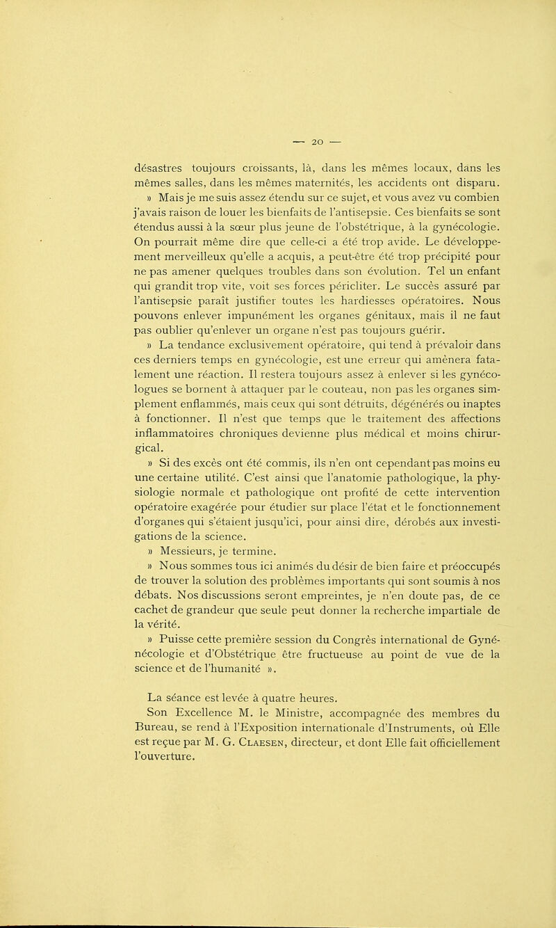 désastres toujours croissants, là, dans les mêmes locaux, dans les mêmes salles, dans les mêmes maternités, les accidents ont disparu. » Mais je me suis assez étendu sur ce sujet, et vous avez vu combien j'avais raison de louer les bienfaits de l'antisepsie. Ces bienfaits se sont étendus aussi à la sœur plus jeune de l'obstétrique, à la gynécologie. On pourrait même dire que celle-ci a été trop avide. Le développe- ment merveilleux qu'elle a acquis, a peut-être été trop précipité pour ne pas amener quelques troubles dans son évolution. Tel un enfant qui grandit trop vite, voit ses forces péricliter. Le succès assuré par l'antisepsie paraît justifier toutes les hardiesses opératoires. Nous pouvons enlever impunément les organes génitaux, mais il ne faut pas oublier qu'enlever un organe n'est pas toujours guérir. » La tendance exclusivement opératoire, qui tend à prévaloir dans ces derniers temps en gynécologie, est une erreur qui amènera fata- lement une réaction. Il restera toujours assez à enlever si les gynéco- logues se bornent à attaquer par le couteau, non pas les organes sim- plement enflammés, mais ceux qui sont détruits, dégénérés ou inaptes à fonctionner. Il n'est que temps que le traitement des affections inflammatoires chroniques devienne plus médical et moins chirur- gical. » Si des excès ont été commis, ils n'en ont cependant pas moins eu une certaine utilité. C'est ainsi que l'anatomie pathologique, la phy- siologie normale et pathologique ont profité de cette intervention opératoire exagérée pour étudier sur place l'état et le fonctionnement d'organes qui s'étaient jusqu'ici, pour ainsi dire, dérobés aux investi- gations de la science. » Messieurs, je termine. » Nous sommes tous ici animés du désir de bien faire et préoccupés de trouver la solution des problèmes importants qui sont soumis à nos débats. Nos discussions seront empreintes, je n'en doute pas, de ce cachet de grandeur que seule peut donner la recherche impartiale de la vérité. » Puisse cette première session du Congrès international de Gyné- nécologie et d'Obstétrique être fructueuse au point de vue de la science et de l'humanité ». La séance est levée à quatre heures. Son Excellence M. le Ministre, accompagnée des membres du Bureau, se rend à l'Exposition internationale d'Instruments, où Elle est reçue par M. G. Claesen, directeur, et dont Elle fait officiellement l'ouverture.