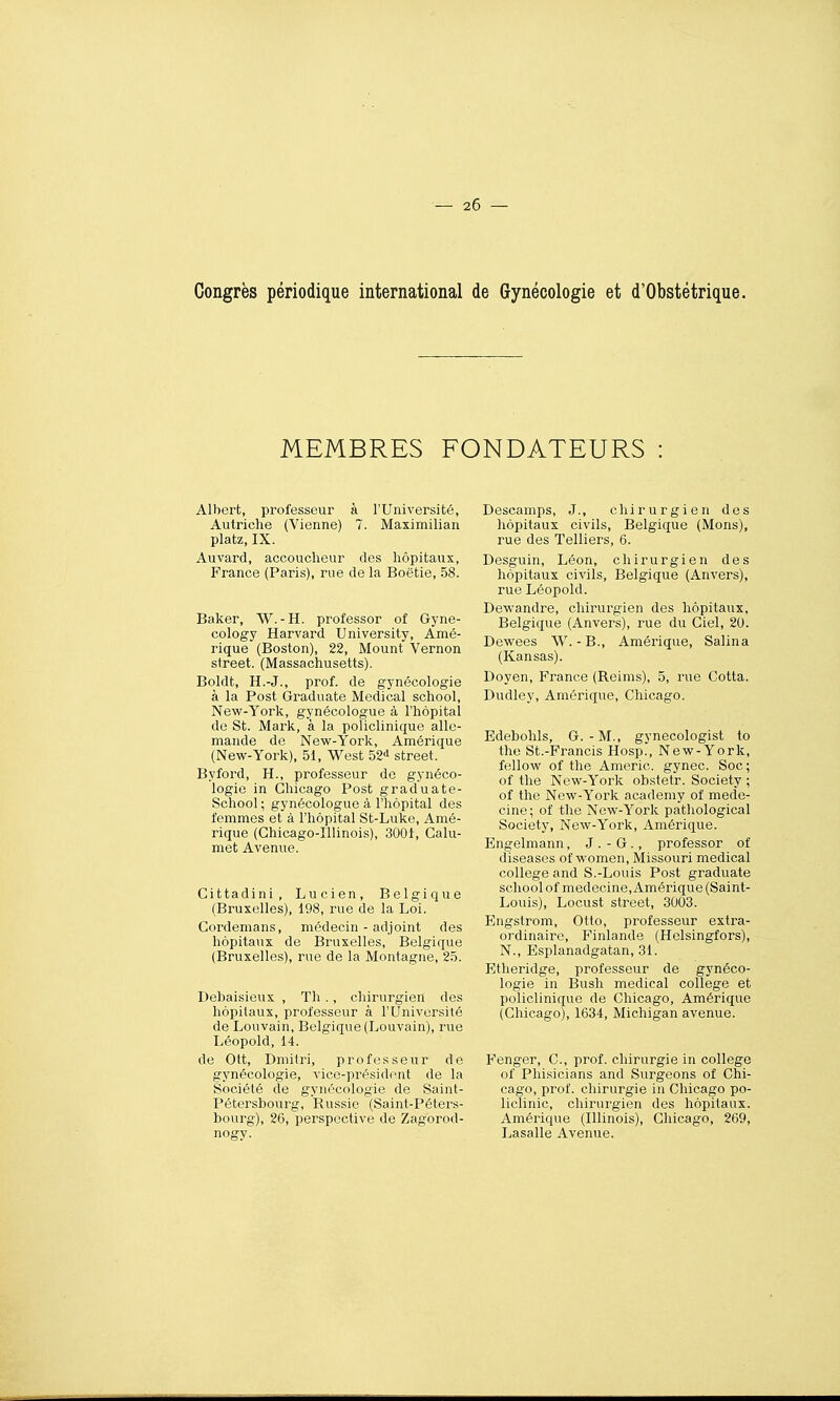 Congrès périodique international de Gynécologie et d'Obstétrique. MEMBRES FONDATEURS Albert, professeur à l'Université, Autriche (Vienne) 7. Maximilian platz, IX. Auvard, accoucheur des hôpitaux, France (Paris), rue de la Boëtie, 58. Baker, W.-H. professer of Gyne- cology Harvard University, Amé- rique (Boston), 22, Mount Vernon Street. (Massachusetts). Boldt, H.-J., prof, de gynécologie à la Post Graduate Médical school, New-York, gynécologue à l'hôpital de St. Mark, à la policlinique alle- mande de Nevi^-York, Amérique (New-York), 51, West 52^ street. Byford, H., professeur de gynéco- logie in Chicago Post graduate- School ; gynécologue à l'hôpital des femmes et à l'hôpital St-Luke, Amé- rique (Ghicago-Illinois), 3001, Calu- met Avenue. Cittadini, Lucien, Belgique (Bruxelles), 198, rue de la Loi. Gordemans, médecin - adjoint des hôpitaux de Bruxelles, Belgique (Bruxelles), rue de la Montagne, 25. Debaisieux , Th ., chirurgien des hôpitaux, professeur à l'Université de Louvain, Belgique (Louvain), rue Léopold, 14. de Ott, Dmilri, professeur de gynécologie, vice-président de la Société de gynécologie de Saint- Pétersbourg, Russie (Saint-Péters- bourg), 26, perspective de Zagorod- nogy. Descamps, J., chirurgien des hôpitaux civils, Belgique (Mons), rue des Telliers, 6. Desguin, Léon, chirurgien des hôpitaux civils, Belgique (Anvers), rue Léopold. Dewandre, chirurgien des hôpitaux, Belgique (Anvers), rue du Ciel, 20. Dewees W.-B., Amérique, Salina (Kansas). Doyen, France (Reims), 5, rue Cotta. Dudley, Amérique, Chicago. Edebohls, G.-M., gynecologist to the St.-Francis Hosp., New-York, fellow of the Americ. gynec. Soc ; of the New-York obstetr. Society ; of the New-York academy of méde- cine; of the New-York pathological Society, New-York, Amérique. Engelmann, J . - G., professer of diseases of women, Missouri médical collège and S.-Louis Post graduate school of médecine, Amérique (Saint- Louis), Locust street, 3003. Engstrom, Otto, professeur extra- ordinaire, Finlande (Helsingfors), N., Esplanadgatan, 31. Etheridge, professeur de gynéco- logie in Bush médical collège et policlinique de Chicago, Amérique (Chicago), 1634, Michigan avenue. Fenger, C, prof, chirurgie in collège of Phisicians and Surgeons of Chi- cago, prof, chirurgie in Chicago po- liclinic, chirurgien des hôpitaux. Amérique (Illinois), Chicago, 269, Lasalle Avenue.