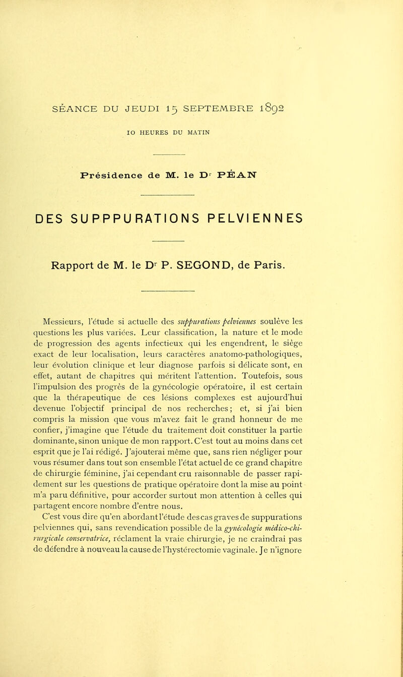 SÉANCE DU JEUDI I5 SEPTEMBPx.E 1892 10 HEURES DU MATIN Frésidence de M. le D' FÉA.N DES SU PPPU RATIONS PELVIENNES Rapport de M. le P. SEGOND, de Paris. Messieurs, l'étude si actuelle des suppurations pelviennes soulève les qviestions les plus variées. Leur classification, la nature et le mode de progression des agents infectieux qui les engendrent, le siège exact de leur localisation, leurs caractères anatomo-pathologiques, leur évolution clinique et leur diagnose parfois si délicate sont, en effet, autant de chapitres qui méritent l'attention. Toutefois, sous l'impulsion des progrès de la gynécologie opératoire, il est certain que la thérapeutique de ces lésions complexes est aujourd'hui devenue l'objectif principal de nos recherches ; et, si j'ai bien compris la mission que vous m'avez fait le grand honneur de me confier, j'imagine que l'étude du traitement doit constituer la partie dominante, sinon unique de mon rapport. C'est tout au moins dans cet esprit que je l'ai rédigé. J'ajouterai même que, sans rien négliger pour vous résumer dans tout son ensemble l'état actuel de ce grand chapitre de chirurgie féminine, j'ai cependant cru raisonnable de passer rapi- dement sur les questions de piatique opératoire dont la mise au point m'a paru définitive, pour accorder surtout mon attention à celles qui partagent encore nombre d'entre nous. C'est vous dire qu'en abordant l'étude des cas graves de suppurations pelviennes qui, sans revendication possible de la gynécologie médico-chi- rurgicale conservatrice, réclament la vraie chirurgie, je ne ci-aindrai pas de défendre à nouveaulacausedel'hystérectomie vaginale. Je n'ignore