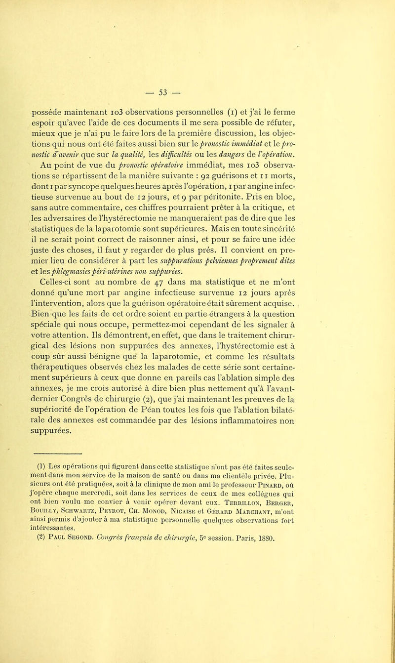 possède maintenant io3 observations personnelles (i) et j'ai le ferme espoir qu'avec l'aide de ces documents il me sera possible de réfuter, mieux que je n'ai pu le faire lors de la première discussion, les objec- tions qui nous ont été faites aussi bien sur \e pronostic immédiat et \e pro- nostic d'avenir que sur la qualité, les difficultés ou les dangers de l'opération. Au point de vue du pronostic opératoire immédiat, mes io3 observa- tions se répartissent de la manière suivante : 92 guérisons et 11 morts, dont I par syncope quelques heures après l'opération, i par angine infec- tieuse survenue au bout de 12 jours, et 9 par péritonite. Pris en bloc, sans autre commentaire, ces chiffres pourraient prêter à la critique, et les adversaires de l'hystérectomie ne manqueraient pas de dire que les statistiques de la laparotomie sont supérieures. Mais en toute sincérité il ne serait point correct de raisonner ainsi, et pour se faire une idée juste des choses, il faut y regarder de plus près. Il convient en pre- mier lieu de considérer à part les suppurations pelviennes proprement dites et les phlegmasies péri-utérines non suppurées. Celles-ci sont au nombre de 47 dans ma statistique et ne m'ont donné qu'une mort par angine infectieuse survenue 12 jours après l'intervention, alors que la guérison opératoire était sûrement acquise. Bien que les faits de cet ordre soient en partie étrangers à la question spéciale qui nous occupe, permettez-moi cependant de les signaler à votre attention. Ils démontrent, en effet, que dans le traitement chirur- gical des lésions non suppurées des annexes, l'hystérectomie est à coup sûr aussi bénigne que la laparotomie, et comme les résultats thérapeutiques observés chez les malades de cette série sont certaine- ment supérieurs à ceux que donne en pareils cas l'ablation simple des annexes, je me crois autorisé à dire bien plus nettement qu'à l'avant- dernier Congrès de chirurgie (2), que j'ai maintenant les preuves de la supériorité de l'opération de Péan toutes les fois que l'ablation bilaté- rale des annexes est commandée par des lésions inflammatoires non suppurées. (1) Les opérations qui figurent dans cette statistique n'ont pas été faites seule- ment dans mon service de la maison de santé ou dans ma clientèle privée. Plu- sieurs ont élé pratiquées, soit à la clinique de mon ami le professeur Pinard, où j'opère chaque mercredi, soit dans les services de ceux de mes collègues qui ont bien voulu me convier à venir opérer devant eux. Terrillon, Berger, BouiLLY, ScHWARTz, Peyrot, Gh. Monod, Nigaise et GÉRARD Marchan't, m'ont ainsi permis d'ajouter à ma statistique personnelle quelques observations fort intéressantes. (2) Paul Segond. Congrès français de clm-urgic, 5« session. Paris, 1880.
