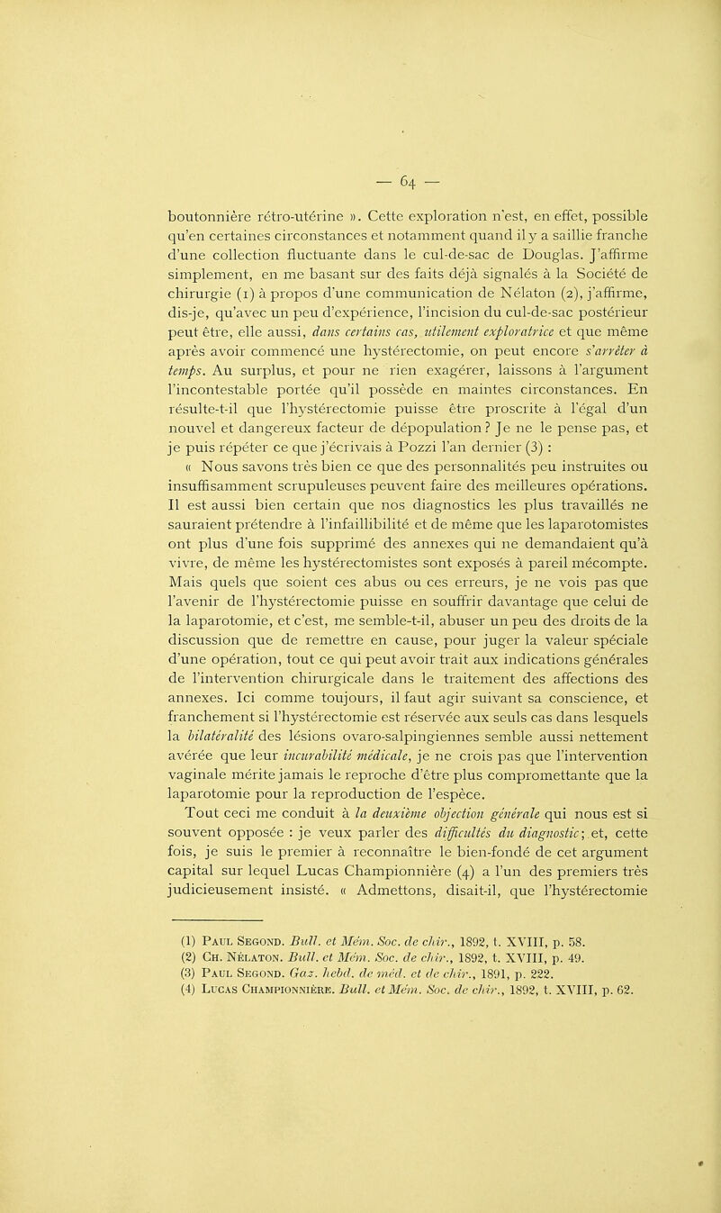 boutonnière rétro-utérine ». Cette exploration n'est, en effet, possible qu'en certaines circonstances et notamment quand il y a saillie franche d'une collection fluctuante dans le cul-de-sac de Douglas. J'affirme simplement, en me basant sur des faits déjà signalés à la Société de chirurgie (i) à propos d'une communication de Nélaton (2), j'affirme, dis-je, qu'avec un peu d'expérience, l'incision du cul-de-sac postérieur peut être, elle aussi, dans certains cas, utilement exploratrice et que même après avoir commencé une hystérectomie, on peut encore s'arrêter à temps. Au surplus, et pour ne rien exagérer, laissons à l'argument l'incontestable portée qu'il possède en maintes circonstances. En résulte-t-il que l'hystérectomie puisse être proscrite à l'égal d'un nouvel et dangereux facteur de dépopulation? Je ne le pense pas, et je puis répéter ce que j'écrivais à Pozzi l'an dernier (3) : « Nous savons très bien ce que des personnalités peu instruites ou insuffisamment scrupuleuses peuvent faire des meilleures opérations. Il est aussi bien certain que nos diagnostics les plus travaillés ne sauraient prétendre à l'infaillibilité et de même que les laparotomistes ont plus d'une fois supprimé des annexes qui ne demandaient qu'à vivre, de même les hystérectomistes sont exposés à pareil mécompte. Mais quels que soient ces abus ou ces erreurs, je ne vois pas que l'avenir de l'hystérectomie puisse en souffrir davantage que celui de la laparotomie, et c'est, me semble-t-il, abuser un peu des droits de la discussion que de remettre en cause, pour juger la valeur spéciale d'une opération, tout ce qui peut avoir trait aux indications générales de l'intervention chirurgicale dans le traitement des affections des annexes. Ici comme toujours, il faut agir suivant sa conscience, et franchement si l'hystérectomie est réservée aux seuls cas dans lesquels la hilatéralité des lésions ovaro-salpingiennes semble aussi nettement avérée que leur incurahilité médicale, je ne crois pas que l'intervention vaginale mérite jamais le reproche d'être plus compromettante que la laparotomie pour la reproduction de l'espèce. Tout ceci me conduit à la deuxième objection générale qui nous est si souvent opposée : je veux parler des difficultés du diagnostic;.et, cette fois, je suis le premier à reconnaître le bien-fondé de cet argument capital sur lequel Lucas Championnière (4) a l'un des premiers très judicieusement insisté. « Admettons, disait-il, que l'hystérectomie (1) Paul Segond. Bull, et Mém. Soc. de chir., 1892, t. XVIII, p. .58. (2) Ch. Nélaton. Bull, et Mém. Soc. de chir., 1892, t. XVIII, p. 49. (3) Paul Segond. Gaz. liebd. de méd. et de chir., 1891, p. 222. (4) Lucas Championnière. Bull, et Mém. Soc. de chir., 1892, t. XVIII, p. 62.