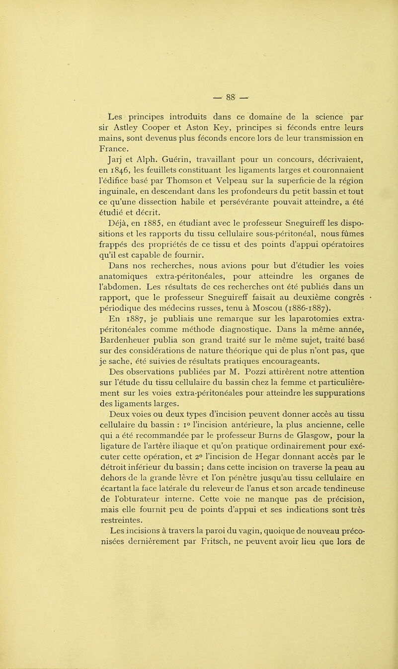 Les principes introduits dans ce domaine de la science par sir Astley Cooper et Aston Key, principes si féconds entre leurs mains, sont devenus plus féconds encore lors de leur transmission en France. Jarj et Alph. Guérin, travaillant pour un concours, décrivaient, en 1846, les feuillets constituant les ligaments larges et couronnaient l'édifice basé par Thomson et Velpeau sur la superficie de la région inguinale, en descendant dans les profondeurs du petit bassin et tout ce qu'une dissection habile et persévérante pouvait atteindre, a été étudié et décrit. Déjà, en i885, en étudiant avec le professeur Sneguireff les dispo- sitions et les rapports du tissu cellulaire sous-péritonéal, nous fûmes frappés des propriétés de ce tissu et des points d'appui opératoires qu'il est capable de fournir. Dans nos recherches, nous avions pour but d'étudier les voies anatomiques extra-péritonéales, pour atteindre les organes de l'abdomen. Les résultats de ces recherches ont été publiés dans un rapport, que le professeur Sneguireff faisait au deuxième congrès périodique des médecins russes, tenu à Moscou (1886-1887). En 1887, je publiais une remarque sur les laparotomies extra- péritonéales comme méthode diagnostique. Dans la même année, Bardenheuer publia son grand traité sur le même sujet, traité basé sur des considérations de nature théorique qui de plus n'ont pas, que je sache, été suivies de résultats pratiques encourageants. Des observations publiées par M. Pozzi attirèrent notre attention sur l'étude du tissu cellulaire du bassin chez la femme et particulière- ment sur les voies extra-péritonéales pour atteindre les suppurations des ligaments larges. Deux voies ou deux types d'incision peuvent donner accès au tissu cellulaire du bassin : 1° l'incision antérieure, la plus ancienne, celle qui a été recommandée par le professeur Burns de Glasgow, pour la ligature de l'artère iliaque et qu'on pratique ordinairement pour exé- cuter cette opération, et 2° l'incision de Hegar donnant accès par le détroit inférieur du bassin ; dans cette incision on traverse la peau au dehors de la grande lèvre et l'on pénètre jusqu'au tissu cellulaire en écartant la face latérale du releveur de l'anus et son arcade tendineuse de l'obturateur interne. Cette voie ne manque pas de précision, mais elle fournit peu de points d'appui et ses indications sont très restreintes. Les incisions à travers la paroi du vagin, quoique de nouveau préco- nisées dernièrement par Fritsch, ne peuvent avoir lieu que lors de