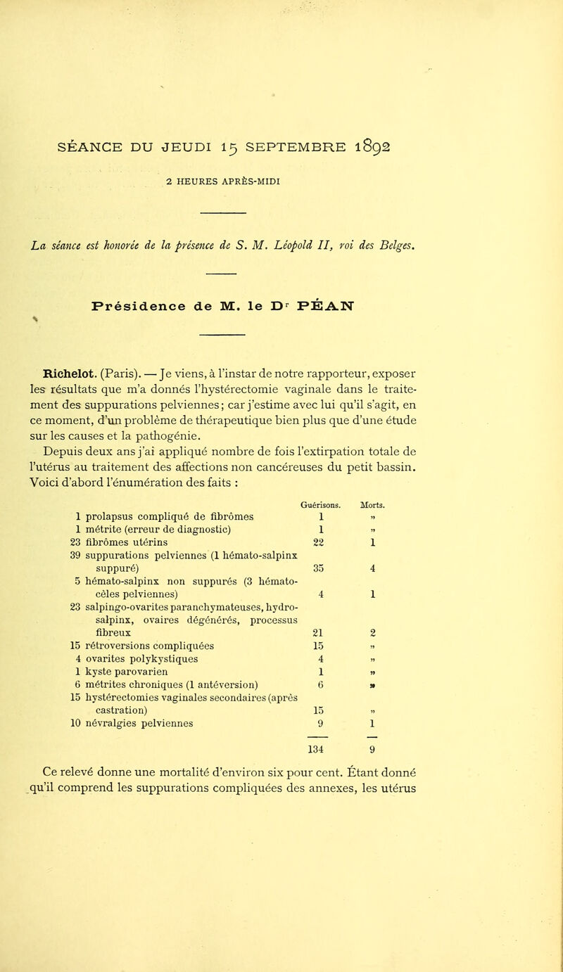 2 HEURES APRÈS-MIDI La séance est honorée de la présence de S. M. Léopold II, roi des Belges. Présidence de M. le D-^ PÉA.N Richelot. (Paris). — Je viens, à l'instar de notre rapporteur, exposer les résultats que m'a donnés l'hystérectomie vaginale dans le traite- ment des suppurations pelviennes; car j'estime avec lui qu'il s'agit, en ce moment, d'un problème de thérapeutique bien plus que d'une étude sur les causes et la pathogénie. Depuis deux ans j'ai appliqué nombre de fois l'extirpation totale de l'utérus au traitement des affections non cancéreuses du petit bassin. Voici d'abord l'énumération des faits : Guérisons. Morts, 1 prolapsus compliqué de fibromes 1 » 1 métrite (erreur de diagnostic) 1 » 23 fibromes utérins 22 1 39 suppurations pelviennes (1 hémato-salpinx suppuré) 3.5 4 .5 hémato-salpinx non suppurés (3 liémato- cèles pelviennes) 4 1 23 salpingo-ovarites paranchymateuses, hydro- sEilpinx, ovaires dégénérés, processus fibreux 21 2 15 rétroversions compliquées 15 » 4 ovarites polykystiques 4 » 1 kyste parovarien 1 » 6 métrites chroniques (1 antéversion) 6 » 15 hystérectomies vaginales secondaires (après castration) 15 » 10 névralgies pelviennes 9 1 134 9 Ce relevé donne une mortalité d'environ six pour cent. Étant donné qu'il comprend les suppurations compliquées des annexes, les utérus