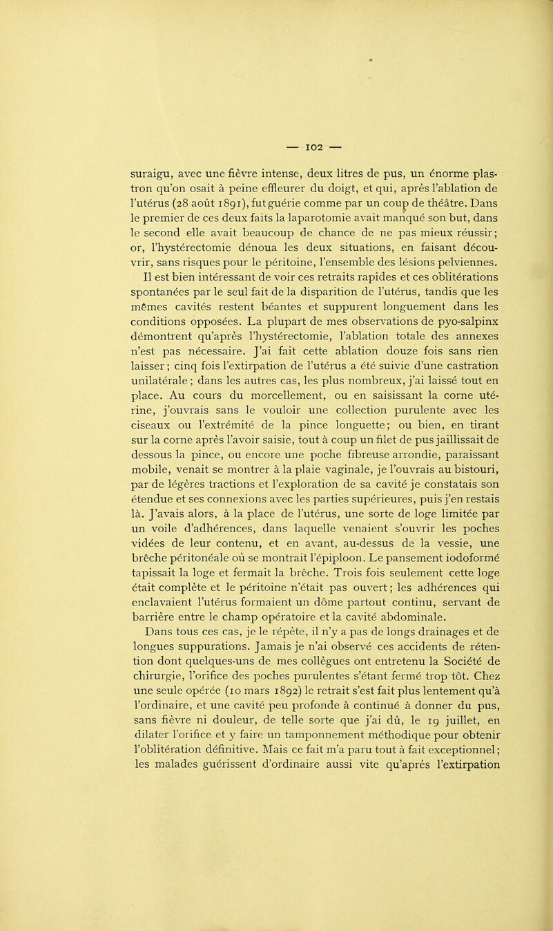 suraigu, avec une fièvre intense, deux litres de pus, un énorme plas- tron qu'on osait à peine effleurer du doigt, et qui, après l'ablation de l'utérus (28 août i8gi), fut guérie comme par un cou|) de théâtre. Dans le premier de ces deux faits la laparotomie avait manqué son but, dans le second elle avait beaucoup de chance de ne pas mieux réussir; or, l'hystérectomie dénoua les deux situations, en faisant décou- vrir, sans risques pour le péritoine, l'ensemble des lésions pelviennes. Il est bien intéressant de voir ces retraits rapides et ces oblitérations spontanées par le seul fait de la disparition de l'utérus, tandis que les mêmes cavités restent béantes et suppurent longuement dans les conditions opposées. La plupart de mes observations de pyo-salpinx démontrent qu'après l'hystérectomie, l'ablation totale des annexes n'est pas nécessaire. J'ai fait cette ablation douze fois sans rien laisser ; cinq fois l'extirpation de l'utérus a été suivie d'une castration unilatérale ; dans les autres cas, les plus nombreux, j'ai laissé tout en place. Au cours du morcellement, ou en saisissant la corne uté- rine, j'ouvrais sans le vouloir une collection purulente avec les ciseaux ou l'extrémité de la pince longuette; ou bien, en tirant sur la corne après l'avoir saisie, tout à coup un filet de pus jaillissait de dessous la pince, ou encore une poche fibreuse arrondie, paraissant mobile, venait se montrer à la plaie vaginale, je l'ouvrais au bistouri, par de légères tractions et l'exploration de sa cavité je constatais son étendue et ses connexions avec les parties supérieures, puis j'en restais là. J'avais alors, à la place de l'utérus, une sorte de loge limitée par un voile d'adhérences, dans laquelle venaient s'ouvrir les poches vidées de leur contenu, et en avant, au-dessus de la vessie, une brèche péritonéale où se montrait l'épiploon. Le pansement iodoformé tapissait la loge et fermait la brèche. Trois fois seulement cette loge était complète et le péritoine n'était pas ouvert ; les adhérences qui enclavaient l'utérus formaient un dôme partout continu, servant de barrière entre le champ opératoire et la cavité abdominale. Dans tous ces cas, je le répète, il n'y a pas de longs drainages et de longues suppurations. Jamais je n'ai observé ces accidents de réten- tion dont quelques-uns de mes collègues ont entretenu la Société de chirurgie, l'orifice des poches purulentes s'étant fermé trop tôt. Chez une seule opérée (10 mars 1892) le retrait s'est fait plus lentement qu'à l'ordinaire, et une cavité peu profonde à continué à donner du pus, sans fièvre ni douleur, de telle sorte que j'ai dû, le 19 juillet, en dilater l'orifice et y faire un tamponnement méthodique pour obtenir l'oblitération définitive. Mais ce fait m'a paru tout à fait exceptionnel ; les malades guérissent d'ordinaire aussi vite qu'après l'extirpation