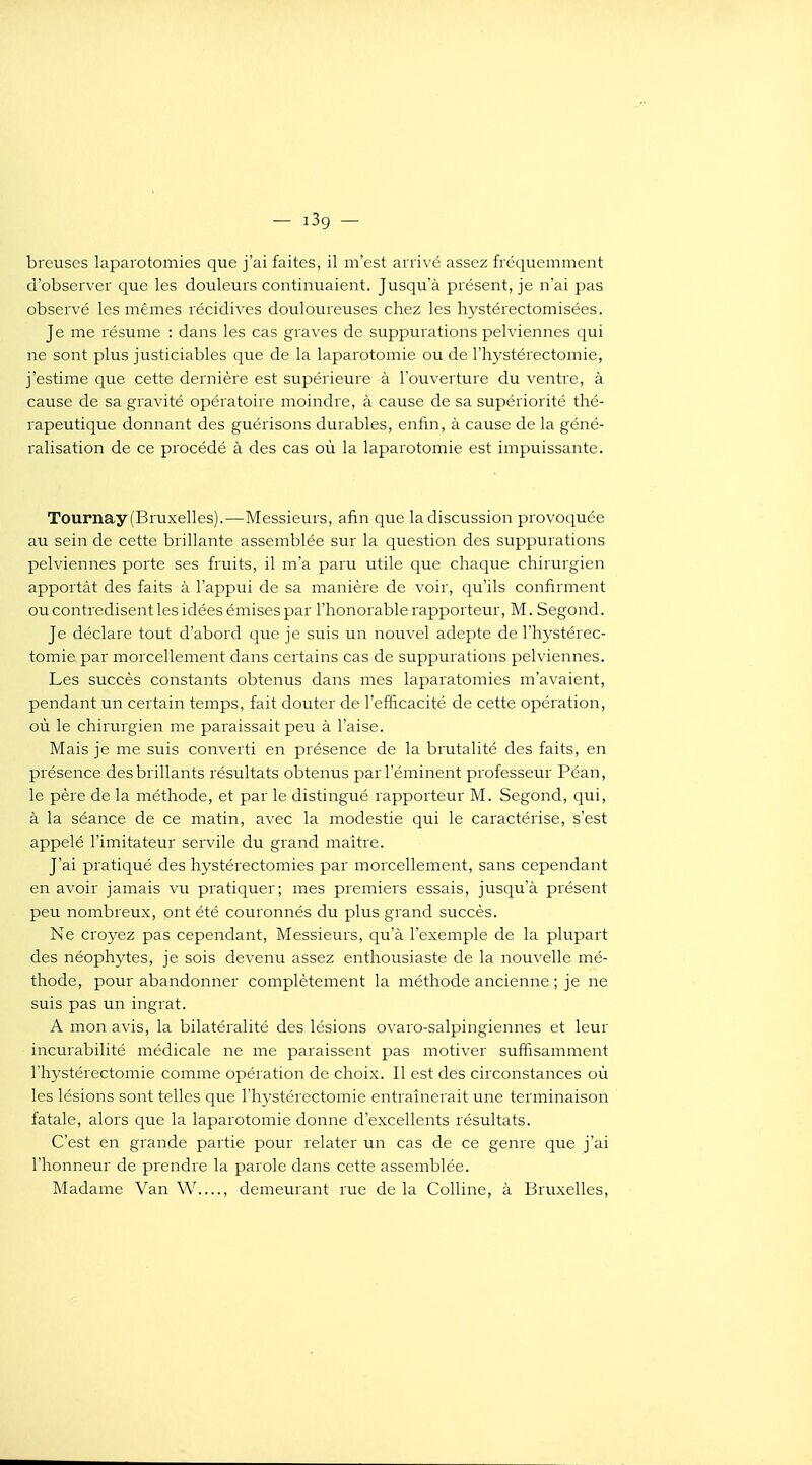 — iSg — breuses laparotomies que j'ai faites, il m'est arrivé assez fréquemment d'observer que les douleurs continuaient. Jusqu'à présent, je n'ai pas observé les mêmes récidives douloureuses chez les hystérectomisées. Je me résume : dans les cas graves de suppurations pelviennes qui ne sont plus justiciables que de la laparotomie ou de l'hystérectomie, j'estime que cette dernière est supérieure à l'ouverture du ventre, à cause de sa gravité opératoire moindre, à cause de sa supériorité thé- rapeutique donnant des guérisons durables, enfin, à cause de la géné- ralisation de ce procédé à des cas où la laparotomie est impuissante. Tournay (Bruxelles).—Messieurs, afin que la discussion provoquée au sein de cette brillante assemblée sur la question des suppurations pelviennes porte ses fruits, il m'a paru utile que chaque chirurgien apportât des faits à l'appui de sa manière de voir, qu'ils confirment ou contredisent les idées émises par l'honorable rapporteur, M. Segond. Je déclare tout d'abord que je suis un nouvel adepte de l'hystérec- tomie par morcellement dans certains cas de suppurations pelviennes. Les succès constants obtenus dans mes laparatomies m'avaient, pendant un certain temps, fait douter de l'efficacité de cette opération, où le chirurgien me paraissait peu à l'aise. Mais je me suis converti en présence de la brutalité des faits, en présence des brillants résultats obtenus parl'éminent professeur Péan, le père de la méthode, et par le distingué rapporteur M. Segond, qui, à la séance de ce matin, avec la modestie qui le caractérise, s'est appelé l'imitateur servile du grand maître. J'ai pratiqué des hystérectomies par morcellement, sans cependant en avoir jamais vu pratiquer; mes premiers essais, jusqu'à présent peu nombreux, ont été couronnés du plus grand succès. Ne croyez pas cependant. Messieurs, qu'à l'exeinple de la plupart des néophytes, je sois devenu assez enthousiaste de la nouvelle mé- thode, pour abandonner complètement la méthode ancienne ; je ne suis pas un ingrat. A mon avis, la bilatéralité des lésions ovaro-salpingiennes et leur incurabilité médicale ne me paraissent pas motiver suffisamment l'hystérectomie comme opération de choix. Il est des circonstances où les lésions sont telles que l'hystérectomie entraînerait une terminaison fatale, alors que la laparotomie donne d'excellents résultats. C'est en grande partie pour relater un cas de ce genre que j'ai l'honneur de prendre la parole dans cette assemblée. Madame Van W...., demeurant rue de la Colline, à Bruxelles,