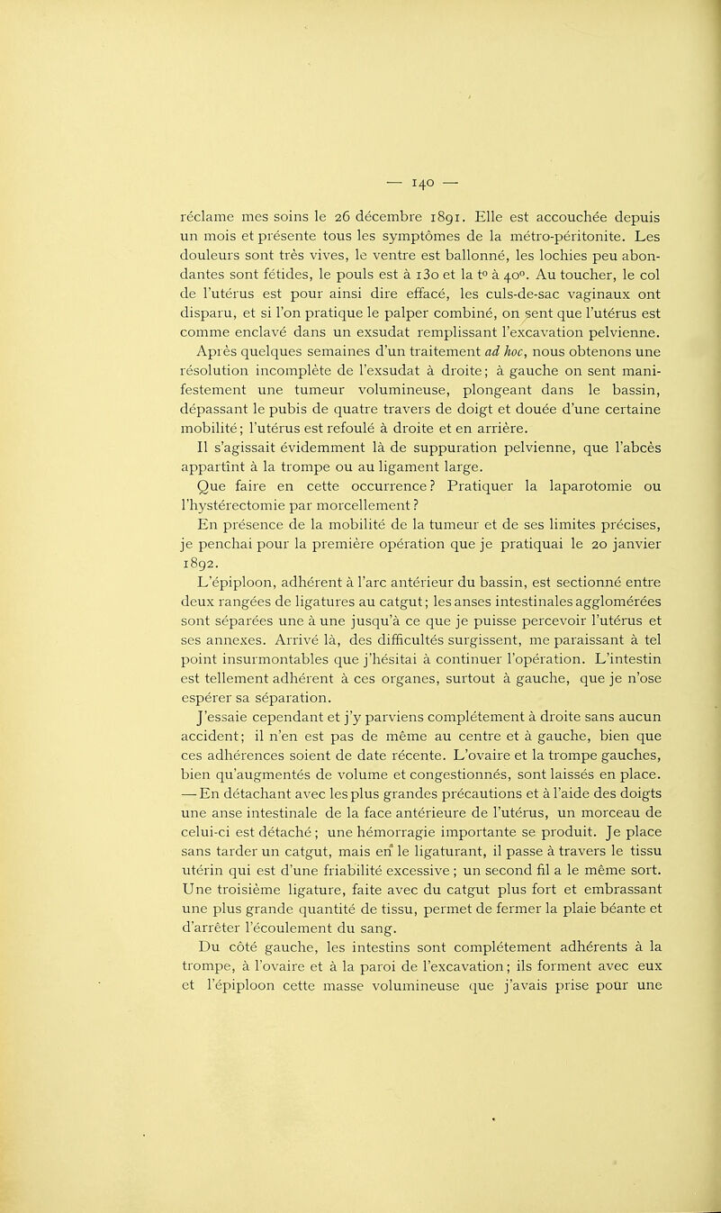 réclame mes soins le 26 décembre i8gi. Elle est accouchée depuis un mois et présente tous les symptômes de la métro-péritonite. Les douleurs sont très vives, le ventre est ballonné, les lochies peu abon- dantes sont fétides, le pouls est à i3o et la t° à 40°. Au toucher, le col de l'utérus est pour ainsi dire effacé, les culs-de-sac vaginaux ont disparu, et si l'on pratique le palper combiné, on sent que l'utérus est comme enclavé dans un exsudât remplissant l'excavation pelvienne. Après quelques semaines d'un traitement ad hoc, nous obtenons une résolution incomplète de l'exsudat à droite ; à gauche on sent mani- festement une tumeur volumineuse, plongeant dans le bassin, dépassant le pubis de quatre travers de doigt et douée d'une certaine mobilité; l'utérus est refoulé à droite et en arrière. Il s'agissait évidemment là de suppuration pelvienne, que l'abcès appartînt à la trompe ou au ligament large. Que faire en cette occurrence ? Pratiquer la laparotomie ou l'hystérectomie par morcellement ? En présence de la mobilité de la tumeur et de ses limites précises, je penchai pour la première opération que je pratiquai le 20 janvier 1892. L'épiploon, adhérent à l'arc antérieur du bassin, est sectionné entre deux rangées de ligatures au catgut ; les anses intestinales agglomérées sont séparées une à une jusqu'à ce que je puisse percevoir l'utérus et ses annexes. Arrivé là, des difficultés surgissent, me paraissant à tel point insurmontables que j'hésitai à continuer l'opération. L'intestin est tellement adhérent à ces organes, surtout à gauche, que je n'ose espérer sa séparation. J'essaie cependant et j'y parviens complètement à droite sans aucun accident; il n'en est pas de même au centre et à gauche, bien que ces adhérences soient de date récente. L'ovaire et la trompe gauches, bien qu'augmentés de volume et congestionnés, sont laissés en place. — En détachant avec les plus grandes précautions et à l'aide des doigts une anse intestinale de la face antérieure de l'utérus, un morceau de celui-ci est détaché ; une hémorragie importante se produit. Je place sans tarder un catgut, mais en le ligaturant, il passe à travers le tissu utérin qui est d'une friabilité excessive ; un second fil a le même sort. Une troisième ligature, faite avec du catgut plus fort et embrassant une plus grande quantité de tissu, permet de fermer la plaie béante et d'arrêter l'écoulement du sang. Du côté gauche, les intestins sont complètement adhérents à la trompe, à l'ovaire et à la paroi de l'excavation ; ils forment avec eux et l'épiploon cette masse volumineuse que j'avais prise pour une