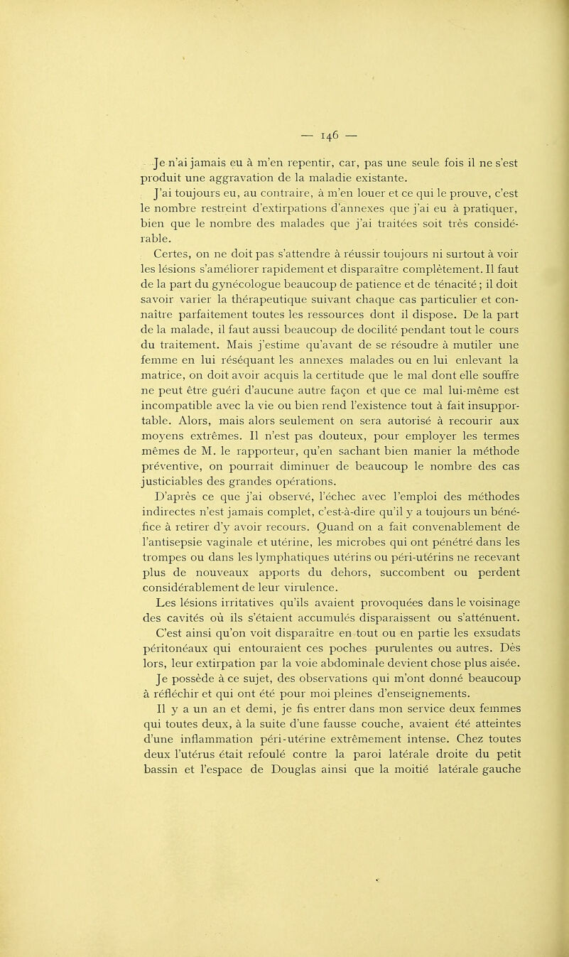 - Je n'ai jamais eu à m'en repentir, car, pas une seule fois il ne s'est produit une aggravation de la maladie existante. J'ai toujours eu, au contraire, à m'en louer et ce qui le prouve, c'est le nombre restreint d'extirpations d'annexés que j'ai eu à pratiquer, bien que le nombre des malades que j'ai traitées soit très considé- rable. Certes, on ne doit pas s'attendre à réussir toujours ni surtout à voir les lésions s'améliorer rapidement et disparaître complètement. Il faut de la part du gynécologue beaucoup de patience et de ténacité ; il doit savoir varier la thérapeutique suivant chaque cas particulier et con- naître parfaitement toutes les ressources dont il dispose. De la part de la malade, il faut aussi beaucoup de docilité pendant tout le cours du traitement. Mais j'estime qu'avant de se résoudre à mutiler une femme en lui réséquant les annexes malades ou en lui enlevant la matrice, on doit avoir acquis la certitude que le mal dont elle souffre ne peut être guéri d'aucune autre façon et que ce mal lui-même est incompatible avec la vie ou bien rend l'existence tout à fait insuppor- table. Alors, mais alors seulement on sera autorisé à recourir aux moyens extrêmes. Il n'est pas douteux, pour employer les termes mêmes de M. le rapporteur, qu'en sachant bien manier la méthode préventive, on pourrait diminuer de beaucoup le nombre des cas justiciables des grandes opérations. D'après ce que j'ai observé, l'échec avec l'emploi des méthodes indirectes n'est jamais complet, c'est-à-dire qu'il y a toujours un béné- .fice à retirer d'y avoir recours. Quand on a fait convenablement de l'antisepsie vaginale et utérine, les microbes qui ont pénétré dans les trompes ou dans les lymphatiques utérins ou péri-utérins ne recevant plus de nouveaux apports du dehors, succombent ou perdent considérablement de leur virulence. Les lésions irritatives qu'ils avaient provoquées dans le voisinage des cavités où ils s'étaient accumulés disparaissent ou s'atténuent. C'est ainsi qu'on voit disparaître en tout ou en partie les exsudats péritonéaux qui entouraient ces poches purulentes ou autres. Dès lors, leur extirpation par la voie abdominale devient chose plus aisée. Je possède à ce sujet, des observations qui m'ont donné beaucoup à réfléchir et qui ont été pour moi pleines d'enseignements. Il y a un an et demi, je fis entrer dans mon service deux femmes qui toutes deux, à la suite d'une fausse couche, avaient été atteintes d'une inflammation péri-utérine extrêmement intense. Chez toutes deux l'utérus était refoulé contre la paroi latérale droite du petit bassin et l'espace de Douglas ainsi que la moitié latérale gauche