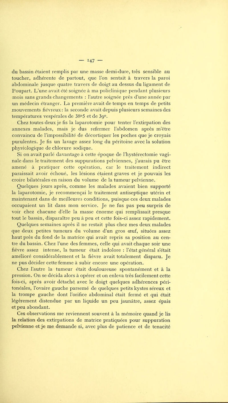 du bassin étaient remplis par une masse demi-dure, très sensible au toucher, adhérente de partout, que l'on sentait à travers la paroi abdominale jusque quatre travers de doigt au dessus du ligament de Poupart. L'une avait été soignée à ma policlinique pendant plusieurs mois sans grands changements : l'autre soignée près d'une année par un médecin étranger. La première avait de temps en temps de petits mouvements fiévreux : la seconde avait depuis plusieurs semaines des températures vespérales de 38^5 et de 39. Chez toutes deux je fis la laparotomie pour tenter l'extirpation des annexes malades, mais je dus refermer l'abdomen après m'être convaincu de l'impossibilité de décortiquer les poches que je croyais purulentes. Je fis un lavage assez long du péritoine avec la solution physiologique de chlorure sodique. Si on avait parlé davantage à cette époque de l'hystérectomie vagi- nale dans le traitement des suppurations pelviennes, j'aurais pu être amené à pratiquer cette opération, car le traitement indirect paraissait avoir échoué, les lésions étaient graves et je pouvais les croire bilatérales en raison du volume de la tumeur pelvienne. Quelques jours après, comme les malades avaient bien supporté la laparotomie, je recommençai le traitement antiseptique utérin et maintenant dans de meilleures conditions, puisque ces deux malades occupaient un lit dans mon service. Je ne fus pas peu surpris de voir chez chacune d'elle la masse énorme qui remplissait presque tout le bassin, disparaître peu à peu et cette fois-ci assez rapidement. Quelques semaines après il ne restait plus chez mes deux malades que deux petites tumeurs du volume d'un gros œuf, situées assez haut près du fond de la matrice qui avait repris sa position au cen- tre du bassin. Chez l'une des femmes, celle qui avait chaque soir une fièvre assez intense, la tumeur était indolore : l'état général s'était amélioré considérablement et la fièvre avait totalement disparu. Je ne pus décider cette femme à subir encore une opération. Chez l'autre la tumeur était douloureuse spontanément et à la pression. On se décida alors à opérer et on enleva très facilement cette fois-ci, après avoir détaché avec le doigt quelques adhérences péri- tonéales, l'ovaire gauche parsemé de quelques petits kystes séreux et la trompe gauche dont l'orifice abdominal était fermé et qui était légèrement distendue par un liquide un peu jaunâtre, assez épais et peu abondant. Ces observations me reviennent souvent à la mémoire quand je lis la l'elation des extirpations de matrice pratiquées pour suppuration pelvienne et je me demande si, avec plus de patience et de ténacité