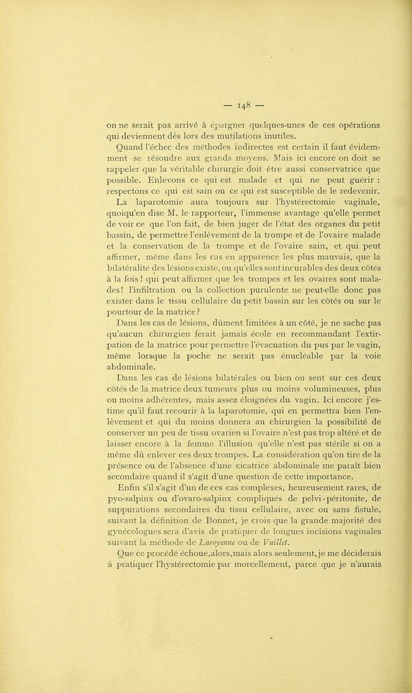 on ne serait pas arrivé à épargner quelques-unes de ces opérations qui deviennent dès lors des mutilations inutiles. Quand l'échec des méthodes iridirectes est certain il faut évidem- ment se résoudre aux grands mo3'ens. Mais ici encore on doit se rappeler que la véritable chirurgie doit être aussi conservatrice que possible. Enlevons ce qui est malade et qui ne peut guérir : respectons ce qui est sain ou ce qui est susceptible de le redevenir. La laparotomie aura toujours sur l'hystérectomie vaginale, quoiqu'on dise M. le rapporteur, l'immense avantage qu'elle permet de voir ce que l'on fait, de bien juger de l'état des organes du petit bassin, de permettre l'enlèvement de la trompe et de l'ovaire malade et la conservation de la trompe et de l'ovaire sain, et qui peut affirmer, même dans les cas en apparence les plus mauvais, que la bilatéralité des lésions existe, ou qu'elles sont incurables des deux côtés à la fois ! qui peut affirmer que les trompes et les ovaires sont mala- des! l'infiltration ou la collection purulente ne peut-elle donc pas exister dans le tissu cellulaire du petit bassin sur les côtés ou sur le pourtour de la matrice ? Dans les cas de lésions, dûment limitées à un côté, je ne sache pas qu'aucun chirurgien ferait jamais école en recommandant l'extir- pation de la matrice pour permettre l'évacuation du pus par le vagin, même lorsque la poche ne serait pas énucléable par la voie abdominale. . Dans les cas de lésions bilatérales ou bien on sent sur ces deux côtés de la matrice deux tumeurs plus ou moins volumineuses, plus ou moins adhérentes, mais assez éloignées du vagin. Ici encore j'es- time qu'il faut recourir à la laparotomie, qui en permettra bien l'en- lèvement et qui du moins donnera au chirurgien la possibilité de conserver un peu de tissu ovarien si l'ovaire n'est pas trop altéré et de laisser encore à la femme l'illusion qu'elle n'est pas stérile si on a même dû enlever ces deux trompes. La considération qu'on tire de la présence ou de l'absence d'une cicatrice abdominale me paraît bien secondaire quand il s'agit d'une question de cette importance. Enfin s'il s'agit d'un de ces cas complexes, heureusement rares, de pyo-salpinx ou d'ovaro-salpinx compliqués de pelvi-péritonite, de suppurations secondaires du tissu cellulaire, avec ou sans fistule, suivant la définition de Bonnet, je crois que la grande majorité des gynécologues sera d'avis de pratiquer de longues incisions vaginales suivant la méthode de Laroyenne ou de Vuillet. Que ce procédé échoue,alors,mais alors seulement, je me déciderais à pratiquer rh3'Stérectomie par morcellement, parce que je n'aurais