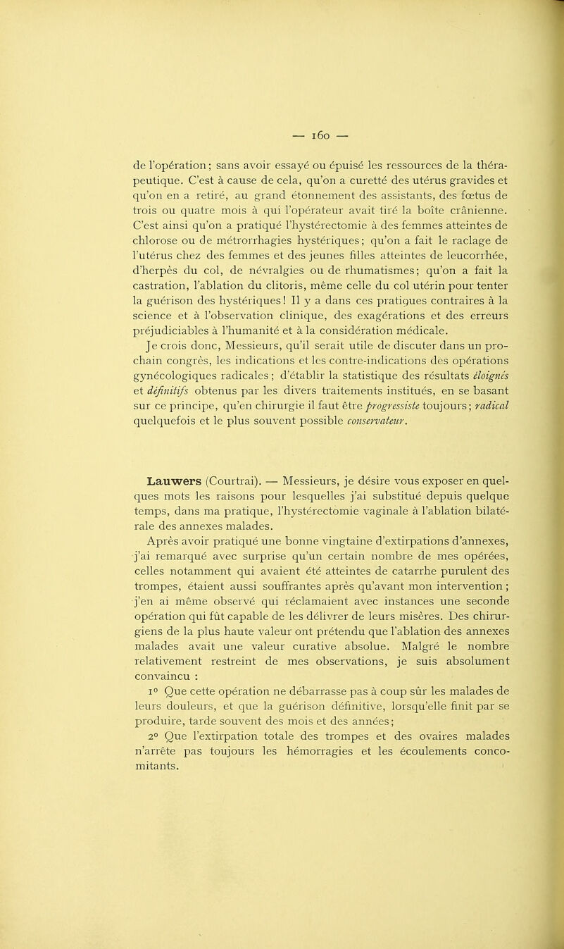 — i6o — de l'opération ; sans avoir essayé ou épuisé les ressources de la théra- peutique. C'est à cause de cela, qu'on a curetté des utérus gravides et qu'on en a retiré, au grand étonnement des assistants, des fœtus de trois ou quatre mois à qui l'opérateur avait tiré la boîte crânienne. C'est ainsi qu'on a pratiqué l'hystérectomie à des femmes atteintes de chlorose ou de métrorrhagies hystériques; qu'on a fait le raclage de l'utérus chez des femmes et des jeunes filles atteintes de leucorrhée, d'herpès du col, de névralgies ou de rhumatismes; qu'on a fait la castration, l'ablation du clitoris, même celle du col utérin pour tenter la guérison des hystériques ! Il y a dans ces pratigues contraires à la science et à l'observation clinique, des exagérations et des erreurs préjudiciables à l'humanité et à la considération médicale. Je crois donc, Messieurs, qu'il serait utile de discuter dans un pro- chain congrès, les indications et les contre-indications des opérations gynécologiques radicales ; d'établir la statistique des résultats éloignés et définitifs obtenus par les divers traitements institués, en se basant sur ce principe, qu'en chirurgie il faut être progressiste toujours ; radical quelquefois et le plus souvent possible conservateur. Lauwers (Courtrai). — Messieurs, je désire vous exposer en quel- ques mots les raisons pour lesquelles j'ai substitué depuis quelque temps, dans ma pratique, l'hystérectomie vaginale à l'ablation bilaté- rale des annexes malades. Après avoir pratiqué une bonne vingtaine d'extirpations d'annexés, j'ai remarqué avec surprise qu'un certain nombre de mes opérées, celles notamment qui avaient été atteintes de catarrhe purulent des trompes, étaient aussi souffrantes après qu'avant mon intervention ; j'en ai même observé qui réclamaient avec instances une seconde opération qui fût capable de les délivrer de leurs misères. Des chirur- giens de la plus haute valeur ont prétendu que l'ablation des annexes malades avait une valeur curative absolue. Malgré le nombre relativement restreint de mes observations, je suis absolument convaincu : 1° Que cette opération ne débarrasse pas à coup sûr les malades de leurs douleurs, et que la guérison définitive, lorsqu'elle finit par se produire, tarde souvent des mois et des années ; 2° Que l'extirpation totale des trompes et des ovaires malades n'arrête pas toujours les hémorragies et les écoulements conco- mitants. ■